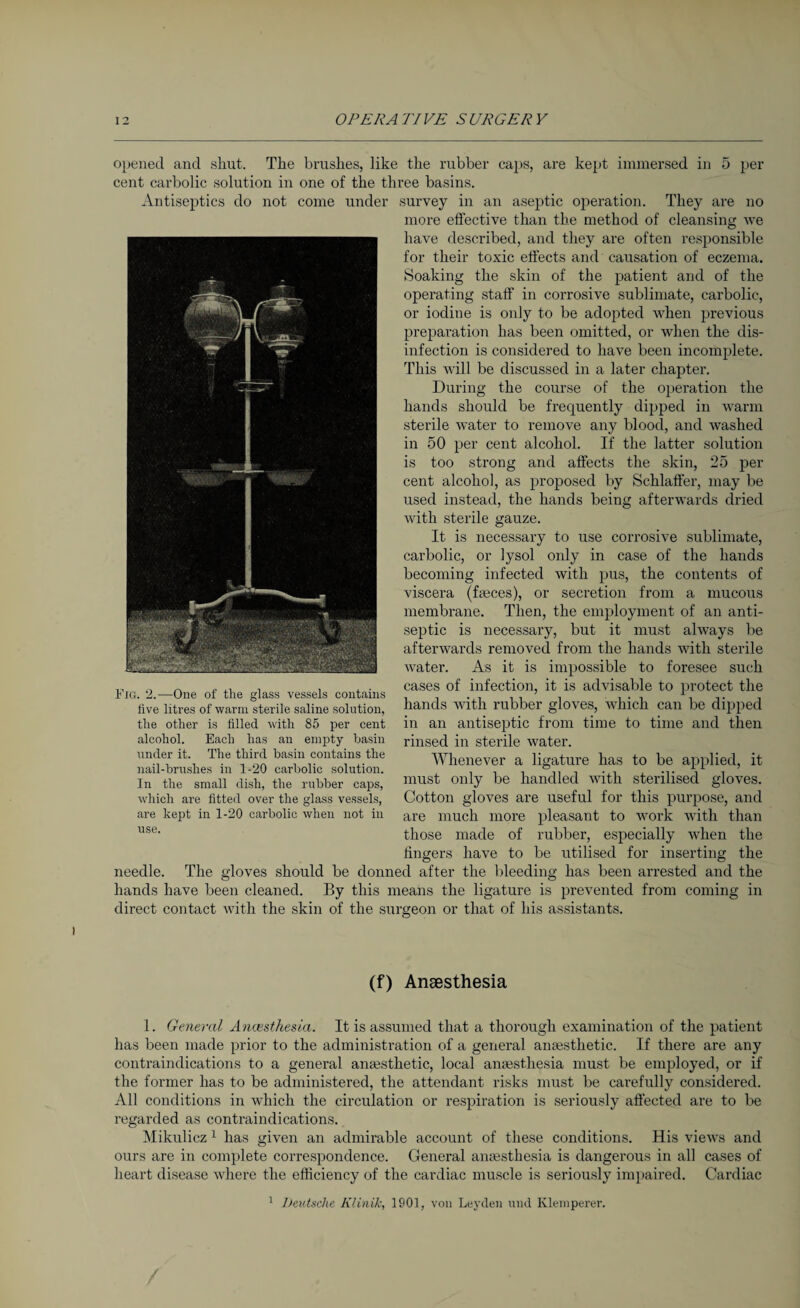 i opened and shut. The brushes, like the rubber caps, are kept immersed in 5 per cent carbolic solution in one of the three basins. Antiseptics do not come under survey in an aseptic operation. They are no more effective than the method of cleansing we have described, and they are often responsible for their toxic effects and causation of eczema. Soaking the skin of the patient and of the operating staff in corrosive sublimate, carbolic, or iodine is only to be adopted when previous preparation has been omitted, or when the dis¬ infection is considered to have been incomplete. This will be discussed in a later chapter. During the course of the operation the hands should be frequently dipped in warm sterile water to remove any blood, and washed in 50 per cent alcohol. If the latter solution is too strong and affects the skin, 25 per cent alcohol, as proposed by Schlaffer, may be used instead, the hands being afterwards dried with sterile gauze. It is necessary to use corrosive sublimate, carbolic, or lysol only in case of the hands becoming infected with pus, the contents of viscera (faeces), or secretion from a mucous membrane. Then, the employment of an anti¬ septic is necessary, but it must always be afterwards removed from the hands with sterile water. As it is impossible to foresee such cases of infection, it is advisable to protect the hands with rubber gloves, which can be dipped in an antiseptic from time to time and then rinsed in sterile water. Whenever a ligature has to be applied, it must only be handled with sterilised gloves. Cotton gloves are useful for this purpose, and are much more pleasant to work with than those made of rubber, especially when the fingers have to be utilised for inserting the needle. The gloves should be donned after the bleeding has been arrested and the hands have been cleaned. By this means the ligature is prevented from coming in direct contact with the skin of the surgeon or that of his assistants. Fig. 2.—One of the glass vessels contains five litres of warm sterile saline solution, the other is filled with 85 per cent alcohol. Each has an empty basin under it. The third basin contains the nail-brushes in 1-20 carbolic solution. In the small dish, the rubber caps, which are fitted over the glass vessels, are kept in 1-20 carbolic when not in use. (f) Anaesthesia 1. General Anaesthesia. It is assumed that a thorough examination of the patient has been made prior to the administration of a general anaesthetic. If there are any contraindications to a general anaesthetic, local anaesthesia must be employed, or if the former has to be administered, the attendant risks must be carefully considered. All conditions in which the circulation or respiration is seriously affected are to be regarded as contraindications. Mikulicz 1 has given an admirable account of these conditions. His views and ours are in complete correspondence. General anaesthesia is dangerous in all cases of heart disease where the efficiency of the cardiac muscle is seriously impaired. Cardiac 1 Deutsche Klinik, 1901, von Leyden und Klemperer. /