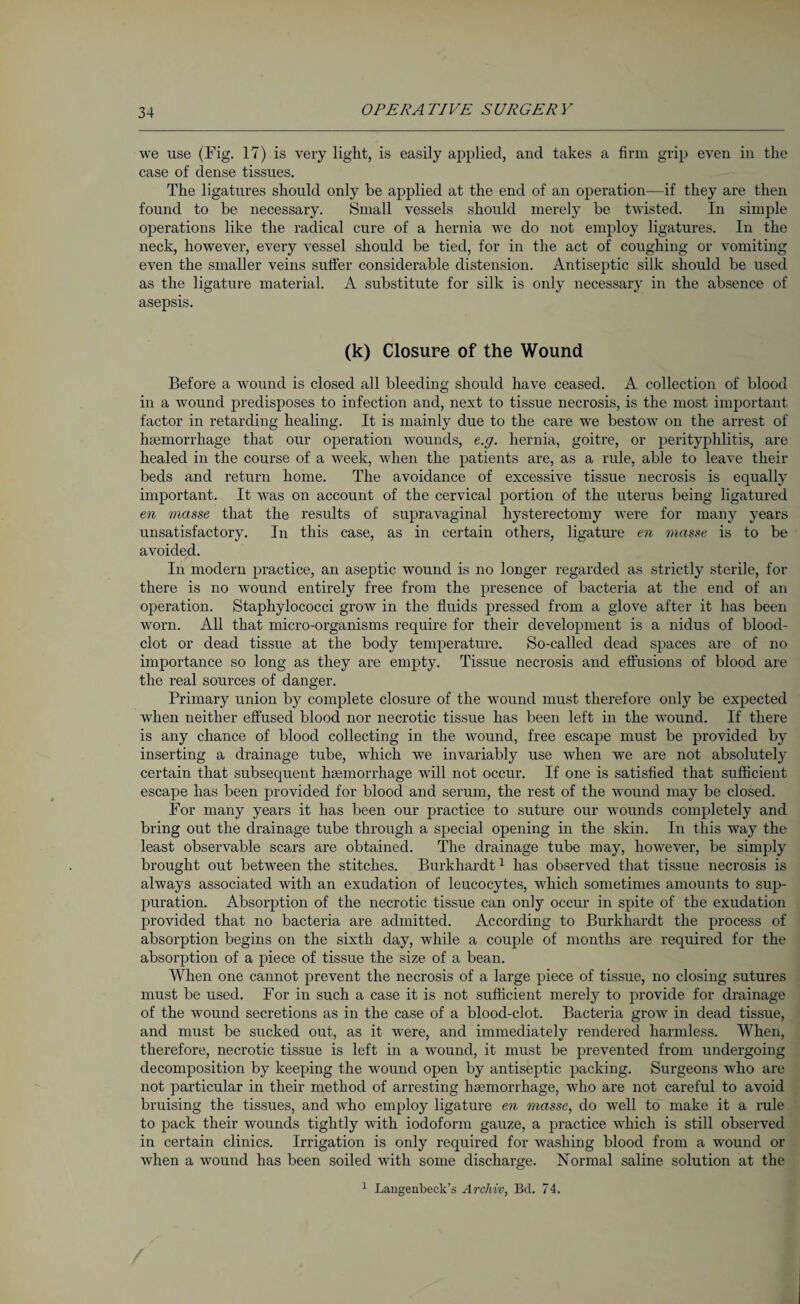 we use (Fig. 17) is very light, is easily applied, and takes a firm grip even in the case of dense tissues. The ligatures should only be applied at the end of an operation—if they are then found to be necessary. Small vessels should merely be twisted. In simple operations like the radical cure of a hernia we do not employ ligatures. In the neck, however, every vessel should be tied, for in the act of coughing or vomiting even the smaller veins suffer considerable distension. Antiseptic silk should be used as the ligature material. A substitute for silk is only necessary in the absence of asepsis. (k) Closure of the Wound Before a wound is closed all bleeding should have ceased. A collection of blood in a wound predisposes to infection and, next to tissue necrosis, is the most important factor in retarding healing. It is mainly due to the care we bestow on the arrest of haemorrhage that our operation wounds, e.g. hernia, goitre, or perityphlitis, are healed in the course of a week, when the patients are, as a rule, able to leave their beds and return home. The avoidance of excessive tissue necrosis is equally important. It was on account of the cervical portion of the uterus being ligatured en masse that the results of supravaginal hysterectomy were for many years unsatisfactory. In this case, as in certain others, ligature en masse is to be avoided. In modern practice, an aseptic wound is no longer regarded as strictly sterile, for there is no wound entirely free from the presence of bacteria at the end of an operation. Staphylococci grow in the fluids pressed from a glove after it has been worn. All that micro-organisms require for their development is a nidus of blood- clot or dead tissue at the body temperature. So-called dead spaces are of no importance so long as they are empty. Tissue necrosis and effusions of blood are the real sources of danger. Primary union by complete closure of the wound must therefore only be expected when neither effused blood nor necrotic tissue has been left in the wound. If there is any chance of blood collecting in the wound, free escape must be provided by inserting a drainage tube, which we invariably use when we are not absolutely certain that subsequent haemorrhage will not occur. If one is satisfied that sufficient escape has been provided for blood and serum, the rest of the wound may be closed. For many years it has been our practice to suture our wounds completely and bring out the drainage tube through a special opening in the skin. In this way the least observable scars are obtained. The drainage tube may, however, be simply brought out between the stitches. Burkhardt1 has observed that tissue necrosis is always associated with an exudation of leucocytes, which sometimes amounts to sup¬ puration. Absorption of the necrotic tissue can only occur in spite of the exudation provided that no bacteria are admitted. According to Burkhardt the process of absorption begins on the sixth day, while a couple of months are required for the absorption of a piece of tissue the size of a bean. When one cannot prevent the necrosis of a large piece of tissue, no closing sutures must be used. For in such a case it is not sufficient merely to provide for drainage of the wound secretions as in the case of a blood-clot. Bacteria grow in dead tissue, and must be sucked out, as it were, and immediately rendered harmless. When, therefore, necrotic tissue is left in a wound, it must be prevented from undergoing decomposition by keeping the wound open by antiseptic packing. Surgeons who are not particular in their method of arresting haemorrhage, who are not careful to avoid bruising the tissues, and who employ ligature en masse, do well to make it a rule to pack their wounds tightly with iodoform gauze, a practice which is still observed in certain clinics. Irrigation is only required for washing blood from a wound or when a wound has been soiled with some discharge. Normal saline solution at the 1 Langenbeck’s Archiv, Bd. 74.