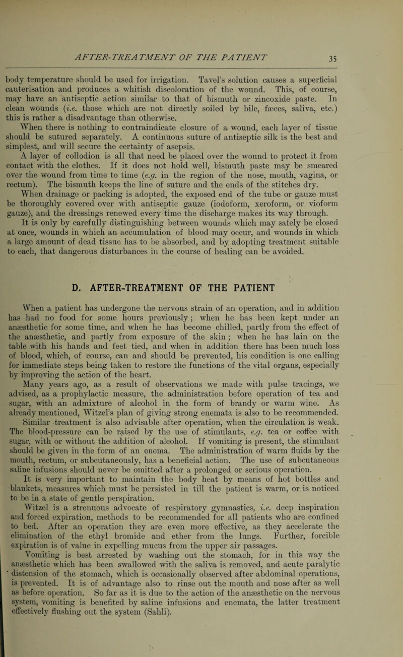 AFTER-TREATMENT OF THE PATIENT body temperature should be used for irrigation. Tavel’s solution causes a superficial cauterisation and produces a whitish discoloration of the wound. This, of course, may have an antiseptic action similar to that of bismuth or zincoxide paste. In clean wounds (i.e. those which are not directly soiled by bile, faeces, saliva, etc.) this is rather a disadvantage than otherwise. When there is nothing to contraindicate closure of a wound, each layer of tissue should be sutured separately. A continuous suture of antiseptic silk is the best and simplest, and will secure the certainty of asepsis, A layer of collodion is all that need be placed over the wound to protect it from contact with the clothes. If it does not hold well, bismuth paste may be smeared over the wound from time to time (e.g. in the region of the nose, mouth, vagina, or rectum). The bismuth keeps the line of suture and the ends of the stitches dry. When drainage or packing is adopted, the exposed end of the tube or gauze must be thoroughly covered over with antiseptic gauze (iodoform, xeroform, or vioform gauze), and the dressings renewed every time the discharge makes its way through. It is only by carefully distinguishing between wounds which may safely be closed at once, wounds in which an accumulation of blood may occur, and wounds in which a large amount of dead tissue has to be absorbed, and by adopting treatment suitable to each, that dangerous disturbances in the course of healing can be avoided. D. AFTER-TREATMENT OF THE PATIENT When a patient has undergone the nervous strain of an operation, and in addition has had no food for some hours previously; when he has been kept under an anaesthetic for some time, and when he has become chilled, partly from the effect of the anaesthetic, and partly from exposure of the skin; when he has lain on the table with his hands and feet tied, and when in addition there has been much loss of blood, which, of course, can and should be prevented, his condition is one calling for immediate steps being taken to restore the functions of the vital organs, especially by improving the action of the heart. Many years ago, as a result of observations we made with pulse tracings, we advised, as a prophylactic measure, the administration before operation of tea and sugar, with an admixture of alcohol in the form of brandy or warm wine. As already mentioned, Witzel’s plan of giving strong enemata is also to be recommended. Similar treatment is also advisable after operation, when the circulation is weak. The blood-pressure can be raised by the use of stimulants, e.g. tea or coffee with sugar, with or without the addition of alcohol. If vomiting is present, the stimulant should be given in the form of an enema. The administration of warm fluids by the mouth, rectum, or subcutaneously, has a beneficial action. The use of subcutaneous saline infusions should never be omitted after a prolonged or serious operation. It is very important to maintain the body heat by means of hot bottles and blankets, measures which must be persisted in till the patient is warm, or is noticed to be in a state of gentle perspiration. Witzel is a strenuous advocate of respiratory gymnastics, i.e. deep inspiration and forced expiration, methods to be recommended for all patients who are confined to bed. After an operation they are even more effective, as they accelerate the elimination of the ethyl bromide and ether from the lungs. Further, forcible expiration is of value in expelling mucus from the upper air passages. Vomiting is best arrested by washing out the stomach, for in this way the amesthetic which has been swallowed with the saliva is removed, and acute paralytic ‘ distension of the stomach, which is occasionally observed after abdominal operations, is prevented. It is of advantage also to rinse out the mouth and nose after as well as before operation. So far as it is due to the action of the amesthetic on the nervous system, vomiting is benefited by saline infusions and enemata, the latter treatment effectively flushing out the system (Sahli).