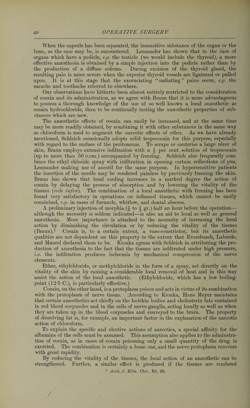 When the capsule has been separated, the insensitive substance of the organ or the bone, as the case may be, is encountered. Lennander has shown that in the case of organs which have a pedicle, e.g. the testicle (we would include the thyroid), a more effective anaesthesia is obtained by a simple injection into the pedicle rather than by the production of a diffuse oedema. During excision of the thyroid gland, the resulting pain is more severe when the superior thyroid vessels are ligatured or pulled upon. It is at this stage that the excruciating “ radiating ” pains occur, e.g. the earache and toothache referred to elsewhere. Our observations have hitherto been almost entirely restricted to the consideration of cocain and its administration, as we agree with Braun that it is more advantageous to possess a thorough knowledge of the use of so well known a local anaesthetic as cocain hydrochloride, than to be continually testing the anaesthetic properties of sub¬ stances which are new. The anaesthetic effects of cocain can easily be increased, and at the same time may be more readily obtained, by combining it with other substances in the same way as chloroform is used to augment the narcotic effects of ether. As we have already mentioned, Schleich occasionally adopts solid tropococain for this purpose, especially with regard to the surface of the peritoneum. To scrape or cauterise a large ulcer of skin, Braun employs extensive infiltration with a \ per cent solution of tropococain (up to more than 50 c.cm.) accompanied by freezing. Schleich also frequently com¬ bines the ethyl chloride spray with infiltration in opening certain collections of pus, Lennander making use of anestil for the same purpose. In hypersensitive patients the insertion of the needle may be rendered painless by previously freezing the skin. Braun has shown that local cooling increases in a marked degree the action of cocain by delaying the process of absorption and by lowering the vitality of the tissues (vide infra). The combination of a local anaesthetic with freezing has been found very satisfactory in operations on inflamed tissues, which cannot be easily cocainised, e.g. in cases of furuncle, whitlow, and dental abscess. A preliminary injection of morphia (^ to J gr.) half an hour before the operation— although the necessity is seldom indicated—is also an aid to local as well as general anaesthesia. More importance is attached to the necessity of increasing the local action by diminishing the circulation or by reducing the vitality of the tissues (Braun).1 Cocain is, to a certain extent, a vaso-constrictor, but its anaesthetic qualities are not dependent on this property to the extent that Eversbusch, Laborde, and Maurel declared them to be. Kionka agrees with Schleich in attributing the pro¬ duction of anaesthesia to the fact that the tissues are infiltrated under high pressure, i.e. the infiltration produces ischaemia by mechanical compression of the nerve elements. Ether, ethylchloride, or methylchloride in the form of a spray, act directly on the vitality of the skin by causing a considerable local removal of heat and in this way assist the action of the local anaesthetic. (Ethylchloride, which has a low boiling- point (12-5 C.), is particularly effective.) Cocain, on the other hand, is a protoplasm poison and acts in virtue of its combination with the protoplasm of nerve tissue. According to Kionka, Hans Meyer maintains that certain anaesthetics act chiefly on the lecithin bodies and cholesterin fats contained in red blood corpuscles and in the cells of nerve ganglia, acting locally as well as when they are taken up in the blood corpuscles and conveyed to the brain. The property of dissolving fat is, for example, an important factor in the explanation of the narcotic action of chloroform. To explain the specific and elective actions of narcotics, a special affinity for the albumins of the cells must be assumed. This assumption also applies to the adminstra- tion of cocain, as in cases of cocain poisoning only a small quantity of the drug is excreted. The combination is certainly a loose one, and the nerve protoplasm recovers with great rapidity. By reducing the vitality of the tissues, the local action of an anaesthetic can be strengthened. Further, a similar effect is produced if the tissues are rendered 1 Arch. f. Klin. Chir. Bd. 69.