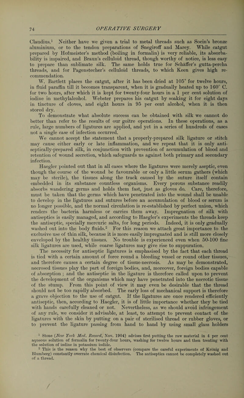 Claudius.1 Neither have we given a trial to metal threads such as Socin’s bronze aluminium, or to the tendon preparations of Snegiroff and Marey. While catgut prepared by Hofmeister’s method (boiling in formalin) is very reliable, its absorba¬ bility is impaired, and Braun’s celluloid thread, though worthy of notice, is less easy to prepare than sublimate silk. The same holds true for Schaffer’s gutta-percha threads, and for Pagenstecher’s celluloid threads, to which Keen gives high re¬ commendation. W. Bartlett places the catgut, after it has been dried at 105° for twelve hours, in fluid paraffin till it becomes transparent, when it is gradually heated up to 160° C. for two hours, after which it is kept for twenty-four hours in a 1 per cent solution of iodine in methylalcohol. Webster prepares his catgut by soaking it for eight days in tincture of cloves, and eight hours in 95 per cent alcohol, when it is then stored dry. To demonstrate what absolute success can be obtained with silk we cannot do better than refer to the results of our goitre operations. In these operations, as a rule, large numbers of ligatures are applied, and yet in a series of hundreds of cases not a single case of infection occurred. We cannot accept the statement that a properly-prepared silk ligature or stitch may cause either early or late inflammation, and we repeat that it is only anti- septically-prepared silk, in conjunction with prevention of accumulation of blood and retention of wound secretion, which safeguards us against both primary and secondary infection. Haegler pointed out that in all cases where the ligatures were merely aseptic, even though the course of the wound be favourable or only a little serum gathers (which may be sterile), the tissues along the track caused by the suture itself contain embedded in its substance countless organisms. Every porous substance readily absorbs wandering germs and holds them fast, just as gloves do. Care, therefore, must be taken that the germs which have penetrated into the wound shall be unable to develop in the ligatures and sutures before an accumulation of blood or serum is no longer possible, and the normal circulation is re-established by perfect union, which renders the bacteria harmless or carries them away. Impregnation of silk with antiseptics is easily managed, and according to Haegler’s experiments the threads keep the antiseptic, specially mercuric salts, for long periods. Indeed, it is only gradually washed out into the body fluids.2 For this reason we attach great importance to the exclusive use of thin silk, because it is more easily impregnated and is still more closely enveloped by the healthy tissues. No trouble is experienced even when 50-100 fine silk ligatures are used, while coarse ligatures may give rise to suppuration. The necessity for antiseptic ligatures is emphasised by the fact that each thread is tied with a certain amount of force round a bleeding vessel or round other tissues, and therefore causes a certain degree of tissue-necrosis. As may be demonstrated, necrosed tissues play the part of foreign bodies, and, moreover, foreign bodies capable of absorption ; and the antiseptic in the ligature is therefore called upon to prevent the development of the organisms which may have penetrated into the necrotic tissue of the stump. From this point of view it may even be desirable that the thread should not be too rapidly absorbed. The early loss of mechanical support is therefore a grave objection to the use of catgut. If the ligatures are once rendered efficiently antiseptic, then, according to Haegler, it is of little importance whether they be tied with hands carefully cleaned or not. Nevertheless, as we should avoid infringement of any rule, we consider it advisable, at least, to attempt to prevent contact of the ligatures with the skin by putting on a pair of sterilised thread or rubber gloves, or to prevent the ligature passing from hand to hand by using small glass holders 1 Stone (New York Med. Record, Nov. 1904) advises first putting the raw material iu 4 per cent aqueous solution of formalin for twenty-four hours, washing for twelve hours and then treating with the solution of iodine in potassium iodide. 2 This is the reason why the best of observers (compare the careful experiments of Krönig and Blumberg) constantly overrate chemical disinfection. The antiseptics cannot be completely washed out of a thread.