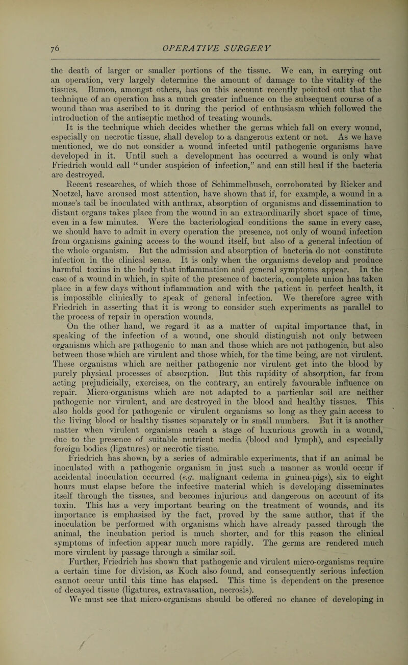 the death of larger or smaller portions of the tissue. We can, in carrying out an operation, very largely determine the amount of damage to the vitality of the tissues. Bumon, amongst others, has on this account recently pointed out that the technique of an operation has a much greater influence on the subsequent course of a wound than was ascribed to it during the period of enthusiasm which followed the introduction of the antiseptic method of treating wounds. It is the technique which decides whether the germs which fall on every wound, especially on necrotic tissue, shall develop to a dangerous extent or not. As we have mentioned, we do not consider a wound infected until pathogenic organisms have developed in it. Until such a development has occurred a wound is only what Friedrich would call “under suspicion of infection,” and can still heal if the bacteria are destroyed. Recent researches, of which those of Schimmelbusch, corroborated by Ricker and Noetzel, have aroused most attention, have shown that if, for example, a wound in a mouse’s tail be inoculated with anthrax, absorption of organisms and dissemination to distant organs takes place from the wound in an extraordinarily short space of time, even in a few minutes. Were the bacteriological conditions the same in every case, we should have to admit in every operation the presence, not only of wound infection from organisms gaining access to the wound itself, but also of a general infection of the whole organism. But the admission and absorption of bacteria do not constitute infection in the clinical sense. It is only when the organisms develop and produce harmful toxins in the body that inflammation and general symptoms appear. In the case of a wound in which, in spite of the presence of bacteria, complete union has taken place in a few days without inflammation and with the patient in perfect health, it is impossible clinically to speak of general infection. We therefore agree with Friedrich in asserting that it is wrong to consider such experiments as parallel to the process of repair in operation wounds. On the other hand, we regard it as a matter of capital importance that, in speaking of the infection of a wound, one should distinguish not only between organisms which are pathogenic to man and those which are not pathogenic, but also between those which are virulent and those which, for the time being, are not virulent. These organisms which are neither pathogenic nor virulent get into the blood by purely physical processes of absorption. But this rapidity of absorption, far from acting prejudicially, exercises, on the contrary, an entirely favourable influence on repair. Micro-organisms which are not adapted to a particular soil are neither pathogenic nor virulent, and are destroyed in the blood and healthy tissues. This also holds good for pathogenic or virulent organisms so long as they gain access to the living blood or healthy tissues separately or in small numbers. But it is another matter when virulent organisms reach a stage of luxurious growth in a wound, due to the presence of suitable nutrient media (blood and lymph), and especially foreign bodies (ligatures) or necrotic tissue. Friedrich has shown, by a series of admirable experiments, that if an animal be inoculated with a pathogenic organism in just such a manner as would occur if accidental inoculation occurred (e.g. malignant oedema in guinea-pigs), six to eight hours must elapse before the infective material which is developing disseminates itself through the tissues, and becomes injurious and dangerous on account of its toxin. This has a very important bearing on the treatment of wounds, and its importance is emphasised by the fact, proved by the same author, that if the inoculation be performed with organisms which have already passed through the animal, the incubation period is much shorter, and for this reason the clinical symptoms of infection appear much more rapidly. The germs are rendered much more virulent by passage through a similar soil. Further, Friedrich has shown that pathogenic and virulent micro-organisms require a certain time for division, as Koch also found, and consequently serious infection cannot occur until this time has elapsed. This time is dependent on the presence of decayed tissue (ligatures, extravasation, necrosis). We must see that micro-organisms should be offered no chance of developing in