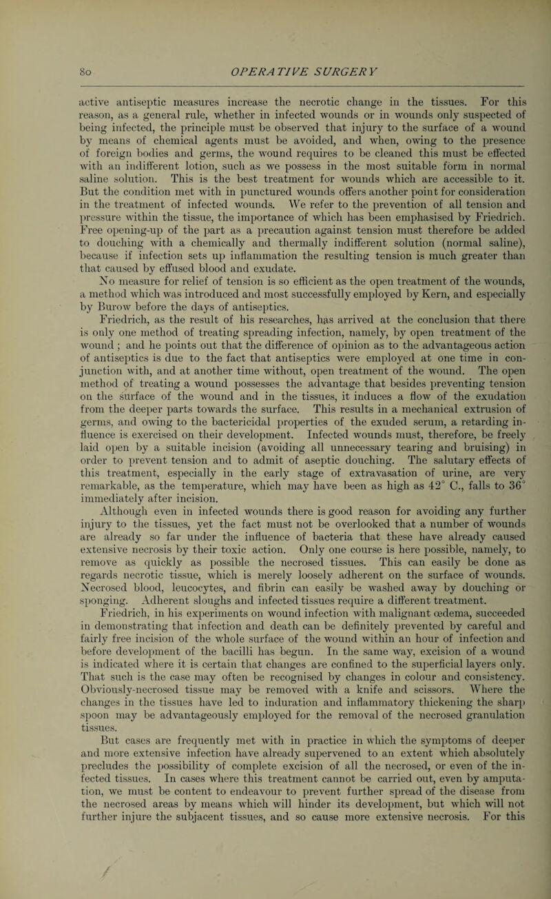 active antiseptic measures increase the necrotic change in the tissues. For this reason, as a general rule, whether in infected wounds or in wounds only suspected of being infected, the principle must be observed that injury to the surface of a wound by means of chemical agents must be avoided, and when, owing to the presence of foreign bodies and germs, the wound requires to be cleaned this must be effected with an indifferent lotion, such as we possess in the most suitable form in normal saline solution. This is the best treatment for wounds which are accessible to it. But the condition met with in punctured wounds offers another point for consideration in the treatment of infected wounds. We refer to the prevention of all tension and pressure Avithin the tissue, the importance of which has been emphasised by Friedrich. Free opening-up of the part as a precaution against tension must therefore be added to douching with a chemically and thermally indifferent solution (normal saline), because if infection sets up inflammation the resulting tension is much greater than that caused by effused blood and exudate. No measure for relief of tension is so efficient as the open treatment of the wounds, a method which Avas introduced and most successfully employed by Kern, and especially by Burow before the days of antiseptics. Friedrich, as the result of his researches, has arrived at the conclusion that there is only one method of treating spreading infection, namely, by open treatment of the wound ; and he points out that the difference of opinion as to the advantageous action of antiseptics is due to the fact that antiseptics were employed at one time in con¬ junction with, and at another time without, open treatment of the wound. The open method of treating a wound possesses the advantage that besides preventing tension on the surface of the Avound and in the tissues, it induces a flow of the exudation from the deeper parts towards the surface. This results in a mechanical extrusion of germs, and OAA’ing to the bactericidal properties of the exuded serum, a retarding in¬ fluence is exercised on their development. Infected wounds must, therefore, be freely laid open by a suitable incision (avoiding all unnecessary tearing and bruising) in order to preA’ent tension and to admit of aseptic douching. The salutary effects of this treatment, especially in the early stage of extravasation of urine, are vei’y remarkable, as the temperature, which may have been as high as 42° C., falls to 36° immediately after incision. Although even in infected wounds there is good reason for avoiding any further injury to the tissues, yet the fact must not be overlooked that a number of Avounds are already so far under the influence of bacteria that these have already caused extensive necrosis by their toxic action. Only one course is here possible, namely, to remove as quickly as possible the necrosed tissues. This can easily be done as regards necrotic tissue, which is merely loosely adherent on the surface of wounds. Necrosed blood, leucocytes, and fibrin can easily be washed away by douching or sponging. Adherent sloughs and infected tissues require a different treatment. Friedrich, in his experiments on wound infection with malignant oedema, succeeded in demonstrating that infection and death can be definitely prevented by careful anti fairly free incision of the Avhole surface of the wound within an hour of infection and before development of the bacilli has begun. In the same Avay, excision of a Avound is indicated where it is certain that changes are confined to the superficial layers only. That such is the case may often be recognised by changes in colour and consistency. Obviously-necrosed tissue may be removed Avith a knife and scissors. Where the changes in the tissues have led to induration and inflammatory thickening the sharp spoon may be advantageously employed for the removal of the necrosed granulation tissues. But cases are frequently met Avith in practice in which the symptoms of deeper and more extensive infection have already supervened to an extent which absolutely precludes the possibility of complete excision of all the necrosed, or even of the in¬ fected tissues. In cases where this treatment cannot be carried out, even by amputa¬ tion, we must be content to endeavour to prevent further spread of the disease from the necrosed areas by means Avhich will hinder its development, but Avhich will not further injure the subjacent tissues, and so cause more extensive necrosis. For this