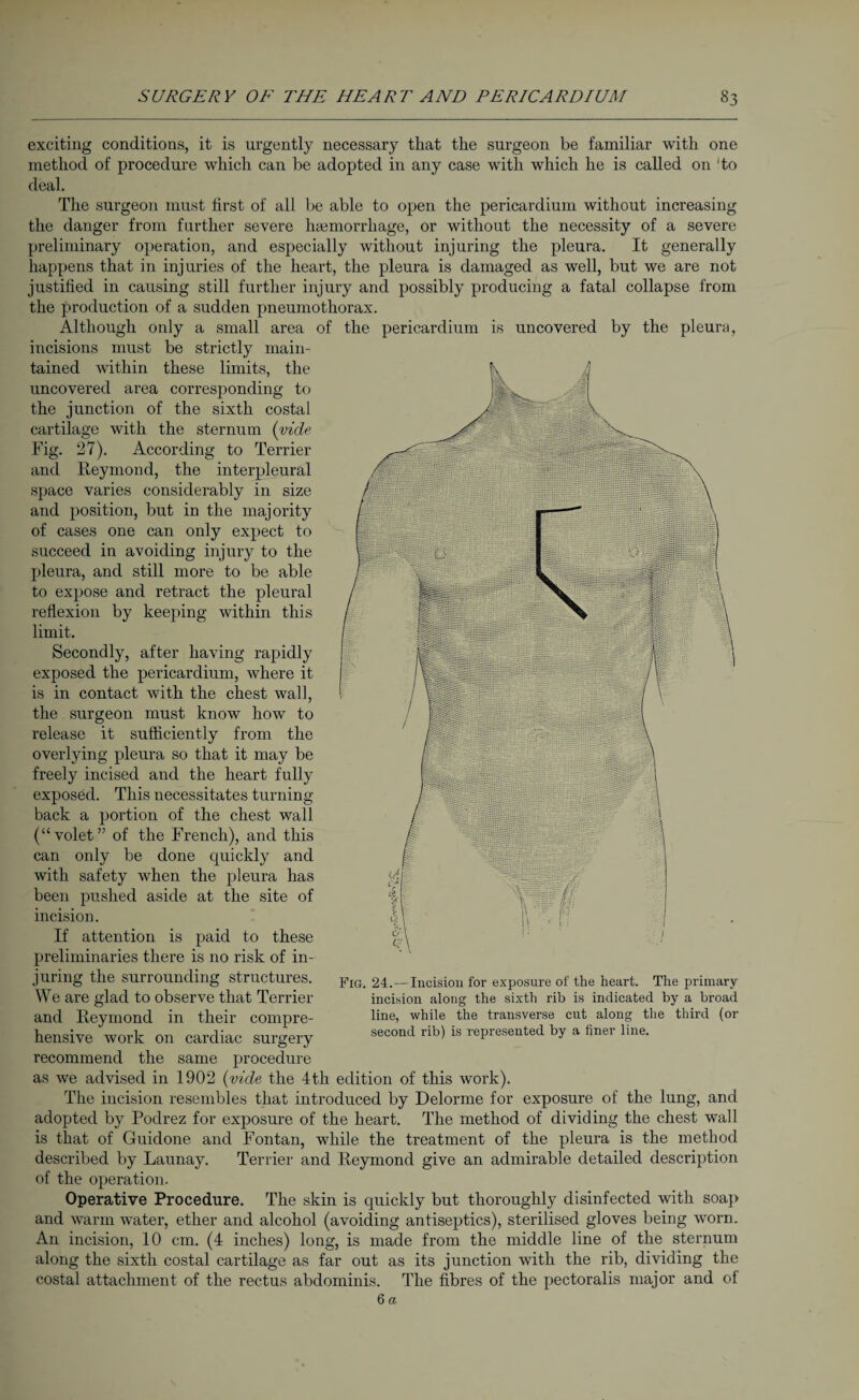 exciting conditions, it is urgently necessary that the surgeon be familiar with one method of procedure which can be adopted in any case with which he is called on ‘to deal. The surgeon must first of all be able to open the pericardium without increasing the danger from further severe haemorrhage, or without the necessity of a severe preliminary operation, and especially without injuring the pleura. It generally happens that in injuries of the heart, the pleura is damaged as well, but we are not justified in causing still further injury and possibly producing a fatal collapse from the production of a sudden pneumothorax. Although only a small area of the pericardium is uncovered by the pleura, incisions must be strictly main¬ tained within these limits, the uncovered area corresponding to the junction of the sixth costal cartilage with the sternum (vide Fig. 27). According to Terrier and Iteymond, the interpleural space varies considerably in size and position, but in the majority of cases one can only expect to succeed in avoiding injury to the pleura, and still more to be able to expose and retract the pleural reflexion by keeping within this limit. Secondly, after having rapidly exposed the pericardium, where it is in contact with the chest wall, the surgeon must know how to release it sufficiently from the overlying pleura so that it may be freely incised and the heart fully exposed. This necessitates turning back a portion of the chest wall (“volet” of the French), and this can only be done quickly and with safety when the pleura has been pushed aside at the site of incision. If attention is paid to these preliminaries there is no risk of in¬ juring the surrounding structures. We are glad to observe that Terrier and Reymond in their compre¬ hensive work on cardiac surgery recommend the same procedure as we advised in 1902 (vide the 4th edition of this work). The incision resembles that introduced by Delorme for exposure of the lung, and adopted by Podrez for exposure of the heart. The method of dividing the chest wall is that of Guidone and Fontan, while the treatment of the pleura is the method described by Launay. Terrier and Reymond give an admirable detailed description of the operation. Operative Procedure. The skin is quickly but thoroughly disinfected with soap and warm water, ether and alcohol (avoiding antiseptics), sterilised gloves being worn. An incision, 10 cm. (4 inches) long, is made from the middle line of the sternum along the sixth costal cartilage as far out as its junction with the rib, dividing the costal attachment of the rectus abdominis. The fibres of the pectoralis major and of 6 a Fig. 24.—Incision for exposure of the heart. The primary incision along the sixth rib is indicated by a broad line, while the transverse cut along the third (or second rib) is represented by a finer line.