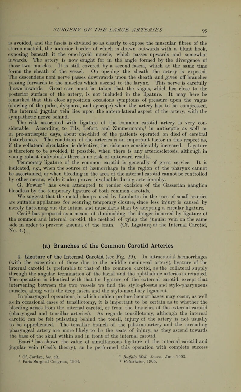is avoided, and the fascia is divided so as clearly to expose the muscular fibres of the stemo-mastoid, the anterior border of which is drawn outwards with a blunt hook, exposing beneath it the omo-hyoid muscle, which passes upwards and somewhat inwards. The artery is now sought for in the angle formed by the divergence of those two muscles. It is still covered by a second fascia, which at the same time forms the sheath of the vessel. On opening the sheath the artery is exposed. The descendens noni nerve passes downwards upon the sheath and gives off branches passing forwards to the muscles which ascend to the larynx. This nerve is carefully drawn inwards. Great care must be taken that the vagus, which lies close to the posterior surface of the artery, is not included in the ligature. It may here be remarked that this close apposition occasions symptoms of pressure upon the vagus (slowing of the pulse, dyspnoea, and syncope) when the artery has to be compressed. The internal jugular vein lies upon the antero-lateral aspect of the artery, with the sympathetic nerve behind. The risk associated with ligature of the common carotid artery is very con¬ siderable. According to Pilz, Lefort, and Zimmermann,1 in antiseptic as well as in pre-antiseptic days, about one-third of the patients operated on died of cerebral disturbances. The condition of the arteries is an important factor in this respect as, if the collateral circulation is defective, the risks are considerably increased. Ligature is therefore to be avoided, if possible, when there is any arteriosclerosis, although in young robust individuals there is no risk of untoward results. Temporary ligature of the common carotid is generally of great service. It is indicated, e.g., when the source of haemorrhage in the region of the pharynx cannot be ascertained, or when bleeding in the area of the internal carotid cannot be controlled by other means, while it also proves invaluable during arterioraphy. G. Fowler2 has even attempted to render excision of the Gasserian ganglion bloodless by the temporary ligature of both common carotids. We suggest that the metal clamps used by Lambotte in the case of small arteries are suitable appliances for securing temporary closure, since less injury is caused by merely flattening out the intima and muscularis than by adopting a circular ligature. Ceci3 has proposed as a means of diminishing the danger incurred by ligature of the common and internal carotid, the method of tying the jugular vein on the same side in order to prevent anaemia of the brain. (Cf. Ligature of the Internal Carotid, No. 4.) (a) Branches of the Common Carotid Arteries 4. Ligature of the Internal Carotid (see Fig. 29). In intracranial haemorrhages (with the exception of those due to the middle meningeal artery), ligature of the internal carotid is preferable to that of the common carotid, as the collateral supply through the angular termination of the facial and the ophthalmic arteries is retained. The operation is identical with that for ligature of the external carotid, except that intervening between the two vessels we find the stylo-glossus and stylo-pharyngeus muscles, along with the deep fascia and the stylo-maxillary ligament. In pharyngeal operations, in which sudden profuse lnemorrhages may occur, as well as in occasional cases of tonsillotomy, it is important to be certain as to whether the bleeding arises from the internal carotid, or from the branches of the external carotid (pharyngeal and tonsillar arteries). As regards tonsillotomy, although the internal carotid can be felt pulsating behind the tonsil, injury of the artery is not usually to be apprehended. The tonsillar branch of the palatine artery and the ascending pharyngeal artery are more likely to be the seats of injury, as they ascend towards the base of the skull within and in front of the internal carotid. Boari4 has shown the value of simultaneous ligature of the internal carotid and jugular vein (Ceci’s theory), as he performed this operation with complete success 1 Cf. Jordan, loc. cit. :l Paris Surgical Congress, 1904. 2 Buffalo Med. Journ., June 1903. 4 Policlinico, 1905.