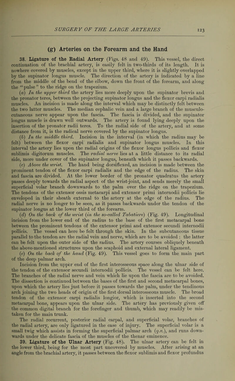 (g) Arteries on the Forearm and the Hand 38. Ligature of the Radial Artery (Figs. 48 and 49). This vessel, the direct continuation of the brachial artery, is easily felt in two-thirds of its length. It is nowhere covered by muscles, except in the upper third, where it is slightly overlapped by the supinator longus muscle. The direction of the artery is indicated by a line from the middle of the bend of the elbow, down the front of the forearm, and along the “ pulse ” to the ridge on the trapezium. (a) In the upper third the artery lies more deeply upon the supinator brevis and the pronator teres, between the projecting supinator longus and the flexor carpi radialis muscles. An incision is made along the interval which may be distinctly felt between the two latter muscles. The median cephalic vein and a large branch of the musculo¬ cutaneous nerve appear upon the fascia. The fascia is divided, and the supinator longus muscle is drawn well outwards. The artery is found lying deeply upon the insertion of the pronator radii teres. To the radial side of the artery, and at some distance from it, is the radical nerve covered by the supinator longus. (b) In the middle third. Incision in the interval (in which the radius may be felt) between the flexor carpi radialis and supinator longus muscles. In this interval the artery lies upon the radial origins of the flexor longus pollicis and flexor sublimis digitorum muscles. The radial nerve lies at a little distance to its radial side, more under cover of the supinator longus, beneath which it passes backwards. (c) Above the wrist. The hand being dorsiflexed, an incision is made between the prominent tendon of the flexor carpi radialis and the edge of the radius. The skin and fascia are divided. At the lower border of the pronator quadratus the artery passes deeply towards the radial aspect of the wrist-joint, and sends merely the small superficial volar branch downwards to the palm over the ridge on the trapezium. The tendons of the extensor ossis metacarpi and extensor primi internodii pollicis lie enveloped in their sheath external to the artery at the edge of the radius. The radial nerve is no longer to be seen, as it passes backwards under the tendon of the supinator longus at the lower third of the forearm. (d) On the back of the wrist (in the so-called Tabatiere) (Fig. 49). Longitudinal incision from the lower end of the radius to the base of the first metacarpal bone between the prominent tendons of the extensor primi and extensor secundi internodii pollicis. The vessel can here be felt through the skin. In the subcutaneous tissue parallel to the tendon are the radial vein and nerve, which are to be avoided : the latter can be felt upon the outer side of the radius. The artery courses obliquely beneath the above-mentioned structures upon the scaphoid and external lateral ligament. (e) On the back of the hand (Fig. 49). This vessel goes to form the main part of the deep palmar arch. Incision from the. upper end of the first interosseous space along the ulnar side of the tendon of the extensor secundi internodii pollicis. The vessel can be felt here. The branches of the radial nerve and vein which lie upon the fascia are to be avoided. The dissection is continued between the bases of the first and second metacarpal bones, upon which the artery lies just before it passes towards the palm, under the tendinous arch joining the two heads of origin of the first dorsal interosseous muscle. The broad tendon of the extensor carpi radialis longior, which is inserted into the second metacarpal bone, appears upon the ulnar side. The artery has previously given off the common digital branch for the forefinger and thumb, which may readily be mis¬ taken for the main trunk. The radial recurrent, posterior radial carpal, and superficial volar, branches of the radial artery, are only ligatured in the case of injury. The superficial volar is a small twig which assists in forming the superficial palmar arch (q.v.), and runs down¬ wards under the delicate fascia of the muscles of the thenar eminence. 39. Ligature of the Ulnar Artery (Fig. 48). The ulnar artery can be felt in the lower third, being for the most part uncovered by muscles. After arising at an angle from the brachial artery, it passes between the flexor sublimis and flexor profundus