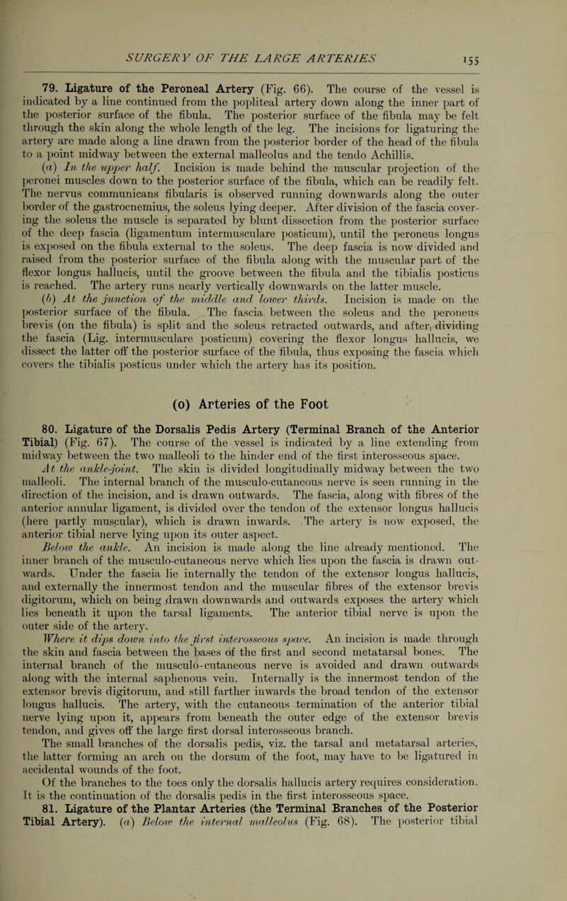 «55 79. Ligature of the Peroneal Artery (Fig. 66). The course of the vessel is indicated by a line continued from the popliteal artery down along the inner part of the posterior surface of the fibula. The posterior surface of the fibula may be felt through the skin along the whole length of the leg. The incisions for ligaturing the artery are made along a line drawn from the posterior border of the head of the fibula to a point midway between the external malleolus and the tendo Achillis. (a) In the upper half Incision is made behind the muscular projection of the peronei muscles down to the posterior surface of the fibula, which can be readily felt. The nervus communicans fibularis is observed running downwards along the outer border of the gastrocnemius, the soleus lying deeper. After division of the fascia cover¬ ing the soleus the muscle is separated by blunt dissection from the posterior surface of the deep fascia (ligamentum intermusculare posticum), until the peroneus longus is exposed on the fibula external to the soleus. The deep fascia is now divided and raised from the posterior surface of the fibula along with the muscular part of the flexor longus hallucis, until the groove between the fibula and the tibialis posticus is reached. The artery runs nearly vertically downwards on the latter muscle. (h) At the junction of the middle and lower thirds. Incision is made on the posterior surface of the fibula. The fascia between the soleus and the peroneus brevis (on the fibula) is split and the soleus retracted outwards, and aftert dividing the fascia (Lig. intermusculare posticum) covering the flexor longus hallucis, we dissect the latter off the posterior surface of the fibula, thus exposing the fascia which covers the tibialis posticus under which the artery has its position. (o) Arteries of the Foot 80. Ligature of the Dorsalis Pedis Artery (Terminal Branch of the Anterior Tibial) (Fig. 67). The course of the vessel is indicated by a line extending from midway between the two malleoli to the hinder end of the first interosseous space. At the ankle-joint. The skin is divided longitudinally midway between the two malleoli. The internal branch of the musculo-cutaneous nerve is seen running in the direction of the incision, and is drawn outwards. The fascia, along with fibres of the anterior annular ligament, is divided over the tendon of the extensor longus hallucis (here partly muscular), which is drawn inwards. The artery is now exposed, the anterior tibial nerve lying upon its outer aspect. Beloio the ankle. An incision is made along the line already mentioned. The inner branch of the musculo-cutaneous nerve which lies upon the fascia is drawn out¬ wards. Under the fascia lie internally the tendon of the extensor longus hallucis, and externally the innermost tendon and the muscular fibres of the extensor brevis digitorum, which on being drawn downwards and outwards exposes the artery which lies beneath it upon the tarsal ligaments. The anterior tibial nerve is upon the outer side of the artery. Where it dips doiun into the first interosseous space. An incision is made through the skin and fascia between the bases of the first and second metatarsal bones. The internal branch of the musculo-cutaneous nerve is avoided and drawn outwards along with the internal saphenous vein. Internally is the innermost tendon of the extensor brevis digitorum, and still farther inwards the broad tendon of the extensor longus hallucis. The artery, with the cutaneous termination of the anterior tibial nerve lying upon it, appears from beneath the outer edge of the extensor brevis tendon, and gives off the large first dorsal interosseous branch. The small branches of the dorsalis pedis, viz. the tarsal and metatarsal arteries, the latter forming an arch on the dorsum of the foot, may have to be ligatured in accidental wounds of the foot. Of the branches to the toes only the dorsalis hallucis artery requires consideration. It is the continuation of the dorsalis pedis in the first interosseous space. 81. Ligature of the Plantar Arteries (the Terminal Branches of the Posterior Tibial Artery). (a) Below the internal malleolus (Fig. 68). The posterior tibial