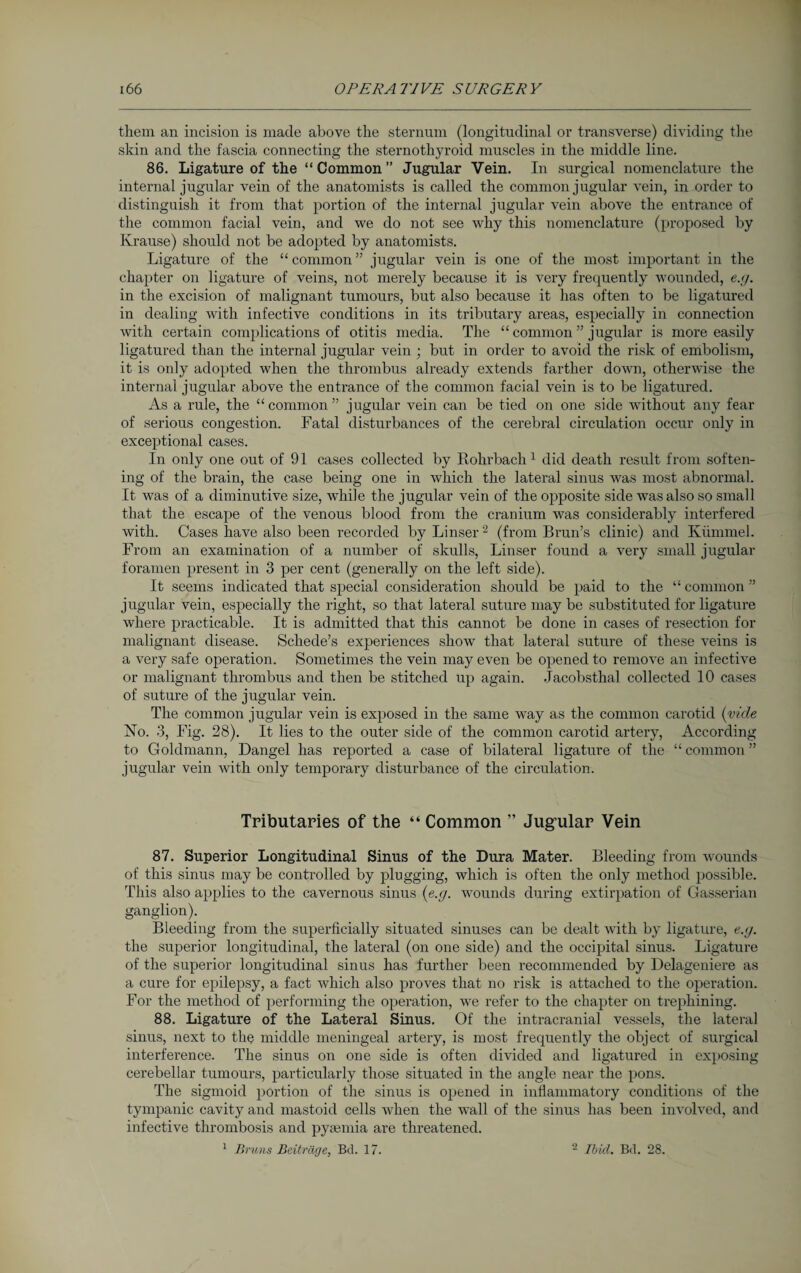 them an incision is made above the sternum (longitudinal or transverse) dividing the skin and the fascia connecting the sternothyroid muscles in the middle line. 86. Ligature of the “ Common ” Jugular Vein. In surgical nomenclature the internal jugular vein of the anatomists is called the common jugular vein, in order to distinguish it from that portion of the internal jugular vein above the entrance of the common facial vein, and we do not see why this nomenclature (proposed by Krause) should not be adopted by anatomists. Ligature of the “ common ” jugular vein is one of the most important in the chapter on ligature of veins, not merely because it is very frequently wounded, e.g. in the excision of malignant tumours, but also because it has often to be ligatured in dealing with infective conditions in its tributary areas, especially in connection Avith certain complications of otitis media. The “ common ” jugular is more easily ligatured than the internal jugular vein ; but in order to avoid the risk of embolism, it is only adopted when the thrombus already extends farther doAvn, otherwise the internal jugular above the entrance of the common facial \Tein is to be ligatured. As a rule, the “common” jugular vein can be tied on one side wdthout any fear of serious congestion. Fatal disturbances of the cerebral circulation occur only in exceptional cases. In only one out of 91 cases collected by Rohrbach 1 did death result from soften¬ ing of the brain, the case being one in Avhich the lateral sinus Avas most abnormal. It Avas of a diminutive size, wdiile the jugular vein of the opposite side was also so small that the escape of the venous blood from the cranium Avas considerably interfered with. Cases have also been recorded by Linser2 (from Brun’s clinic) and Kümmel. From an examination of a number of skulls, Liuser found a very small jugular foramen present in 3 per cent (generally on the left side). It seems indicated that special consideration should be paid to the “ common ” jugular vein, especially the right, so that lateral suture may be substituted for ligature Avhere practicable. It is admitted that this cannot be done in cases of resection for malignant disease. Schede’s experiences show that lateral suture of these A'eins is a very safe operation. Sometimes the vein may even be opened to remo\Te an infective or malignant thrombus and then be stitched up again. Jacobsthal collected 10 cases of suture of the jugular vein. The common jugular vein is exposed in the same way as the common carotid (vide ISTo. 3, Fig. 28). It lies to the outer side of the common carotid artery, According to Goldmann, Dangel has reported a case of bilateral ligature of the “ common ” jugular vein Avith only temporary disturbance of the circulation. Tributaries of the “ Common ” Jugular Vein 87. Superior Longitudinal Sinus of the Dura Mater. Bleeding from Avounds of this sinus may be controlled by plugging, which is often the only method possible. This also applies to the cavernous sinus (e.g. Avounds during extirpation of Gasserian ganglion). Bleeding from the superficially situated sinuses can be dealt Avith by ligature, e.g. the superior longitudinal, the lateral (on one side) and the occipital sinus. Ligature of the superior longitudinal sinus has further been recommended by Delageniere as a cure for epilepsy, a fact which also proves that no risk is attached to the operation. For the method of performing the operation, we refer to the chapter on trephining. 88. Ligature of the Lateral Sinus. Of the intracranial vessels, the lateral sinus, next to the middle meningeal artery, is most frequently the object of surgical interference. The sinus on one side is often divided and ligatured in exposing cerebellar tumours, particularly those situated in the angle near the pons. The sigmoid portion of the sinus is opened in inflammatory conditions of the tympanic cavity and mastoid cells Avhen the wall of the sinus has been involved, and infective thrombosis and pyaemia are threatened. 1 Bruns Beiträge, Bd. 17. 2 Ibid. Bd. 28.