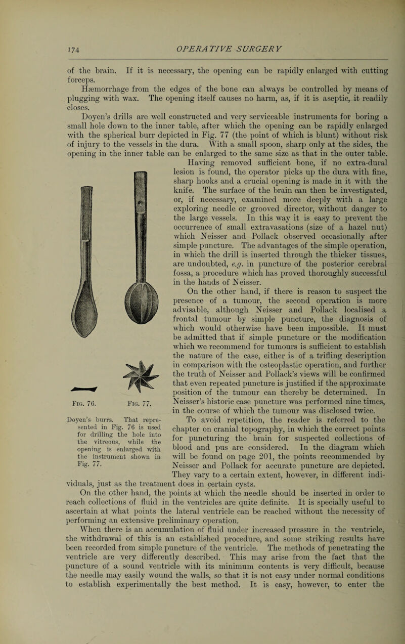 of the brain. If it is necessary, the opening can be rapidly enlarged with cutting forceps. Haemorrhage from the edges of the bone can always be controlled by means of plugging with wax. The opening itself causes no harm, as, if it is aseptic, it readily closes. Doyen’s drills are well constructed and very serviceable instruments for boring a small hole down to the inner table, after which the opening can be rapidly enlarged with the spherical burr depicted in Fig. 77 (the point of which is blunt) without risk of injury to the vessels in the dura. With a small spoon, sharp only at the sides, the opening in the inner table can be enlarged to the same size as that in the outer table. Having removed sufficient bone, if no extra-dural lesion is found, the operator picks up the dura with fine, sharp hooks and a crucial opening is made in it with the knife. The surface of the brain can then be investigated, or, if necessary, examined more deeply with a large exploring needle or grooved director, without danger to the large vessels. In this way it is easy to prevent the occurrence of small extravasations (size of a hazel nut) which Neisser and Pollack observed occasionally after simple puncture. The advantages of the simple operation, in which the drill is inserted through the thicker tissues, are undoubted, e.g. in puncture of the posterior cerebral fossa, a procedure which has proved thoroughly successful in the hands of Neisser. On the other hand, if there is reason to suspect the presence of a tumour, the second operation is more advisable, although Neisser and Pollack localised a frontal tumour by simple puncture, the diagnosis of which would otherwise have been impossible. It must be admitted that if simple puncture or the modification which we recommend for tumours is sufficient to establish the nature of the case, either is of a trifling description in comparison with the osteoplastic operation, and further the truth of Neisser and Pollack’s views will be confirmed that even repeated puncture is justified if the approximate position of the tumour can thereby be determined. In Neisser’s historic case puncture was performed nine times, in the course of which the tumour was disclosed twice. To avoid repetition, the reader is referred to the chapter on cranial topography, in which the correct points for puncturing the brain for suspected collections of blood and pus are considered. In the diagram which will be found on page 201, the points recommended by Neisser and Pollack for accurate puncture are depicted. They vary to a certain extent, however, in different indi¬ viduals, just as the treatment does in certain cysts. On the other hand, the points at which the needle should be inserted in order to reach collections of fluid in the ventricles are quite definite. It is specially useful to ascertain at what points the lateral ventricle can be reached without the necessity of performing an extensive preliminary operation. When there is an accumulation of fluid under increased pressure in the ventricle, the withdrawal of this is an established procedure, and some striking results have been recorded from simple puncture of the ventricle. The methods of penetrating the ventricle are very differently described. This may arise from the fact that the puncture of a sound ventricle ‘with its minimum contents is very difficult, because the needle may easily wound the walls, so that it is not easy under normal conditions to establish experimentally the best method. It is easy, however, to enter the Fig. 76. Fig. 77. Doyen’s burrs. That repre¬ sented in Fig. 76 is used for drilling the hole into the vitreous, while the opening is enlarged with the instrument shown in Fig. 77.