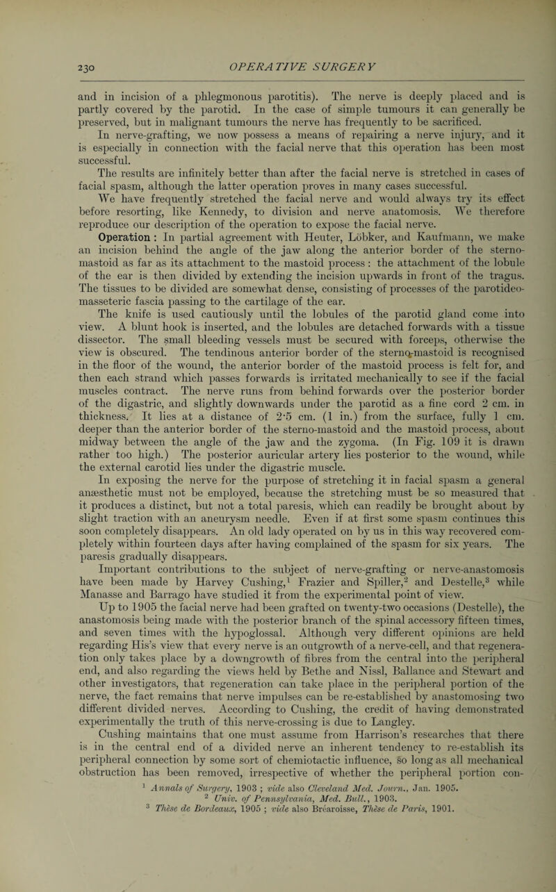 and in incision of a phlegmonous parotitis). The nerve is deeply placed and is partly covered by the parotid. In the case of simple tumours it can generally be preserved, but in malignant tumours the nerve has frequently to be sacrificed. In nerve-grafting, we now possess a means of repairing a nerve injury, and it is especially in connection with the facial nerve that this operation has been most successful. The results are infinitely better than after the facial nerve is stretched in cases of facial spasm, although the latter operation proves in many cases successful. We have frequently stretched the facial nerve and would always try its effect before resorting, like Kennedy, to division and nerve anatomosis. We therefore reproduce our description of the operation to expose the facial nerve. Operation : In partial agreement with Heuter, Löbker, and Kaufmann, we make an incision behind the angle of the jaw along the anterior border of the sterno- mastoid as far as its attachment to the mastoid process: the attachment of the lobule of the ear is then divided by extending the incision upwards in front of the tragus. The tissues to be divided are somewhat dense, consisting of processes of the parotideo- masseteric fascia passing to the cartilage of the ear. The knife is used cautiously until the lobules of the parotid gland come into view. A blunt hook is inserted, and the lobules are detached forwards with a tissue dissector. The small bleeding vessels must be secured with forceps, otherwise the view is obscured. The tendinous anterior border of the sternq-mastoid is recognised in the floor of the wound, the anterior border of the mastoid process is felt for, and then each strand which passes forwards is irritated mechanically to see if the facial muscles contract. The nerve runs from behind forwards over the posterior border of the digastric, and slightly downwards under the parotid as a fine cord 2 cm. in thickness. It lies at a distance of 2#5 cm. (1 in.) from the surface, fully 1 cm. deeper than the anterior border of the sterno-mastoid and the mastoid process, about midway between the angle of the jaw and the zygoma. (In Fig. 109 it is drawn rather too high.) The posterior auricular artery lies posterior to the wound, while the external carotid lies under the digastric muscle. In exposing the nerve for the purpose of stretching it in facial spasm a general anaesthetic must not be employed, because the stretching must be so measured that it produces a distinct, but not a total paresis, which can readily be brought about by slight traction with an aneurysm needle. Even if at first some spasm continues this soon completely disappears. An old lady operated on by us in this way recovered com¬ pletely within fourteen days after having complained of the spasm for six years. The paresis gradually disappears. Important contributions to the subject of nerve-grafting or nerve-anastomosis have been made by Harvey Cushing,1 Frazier and Spiller,2 and Destelle,3 while Manasse and Barrago have studied it from the experimental point of view. Up to 1905 the facial nerve had been grafted on twenty-two occasions (Destelle), the anastomosis being made with the posterior branch of the spinal accessory fifteen times, and seven times with the hypoglossal. Although very different opinions are held regarding His’s view that every nerve is an outgrowth of a nerve-cell, and that regenera¬ tion only takes place by a downgrowth of fibres from the central into the peripheral end, and also regarding the views held by Bethe and Nissl, Ballance and Stewart and other investigators, that regeneration can take place in the peripheral portion of the nerve, the fact remains that nerve impulses can be re-established by anastomosing two different divided nerves. According to Cushing, the credit of having demonstrated experimentally the truth of this nerve-crossing is due to Langley. Cushing maintains that one must assume from Harrison’s researches that there is in the central end of a divided nerve an inherent tendency to re-establish its peripheral connection by some sort of chemiotactic influence, so long as all mechanical obstruction has been removed, irrespective of whether the peripheral portion con- 1 Annals of Surgery, 1903 ; vide also Cleveland Med. Journ., Jan. 1905. 2 Univ. of Pennsylvania, Med. Bull., 1903. 3 These de Bordeaux, 1905 ; vide also Brearoisse, These de Pans, 1901.
