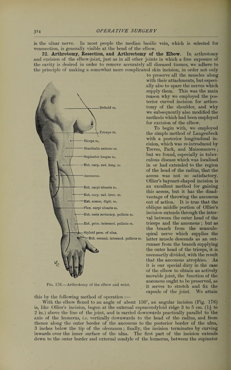 Deltoid m. Triceps m. Brachialis anticus m. Supinator longus m. Ext. carp. rad. long. m. is the ulnar nerve. In most people the median basilic vein, which is selected for venesection, is generally visible at the bend of the elbow. 32. Arthrotomy, Resection, and Arthrectomy of the Elbow. In arthrotomy and excision of the elbow-joint, just as in all other joints in which a free exposure of the cavity is desired in order to remove accurately all diseased tissues, we adhere to the principle of making a somewhat more complicated skin incision, in order not only to preserve all the muscles along with their attachments, but especi¬ ally also to spare the nerves which supply them. This was the main reason why we employed the pos¬ terior curved incision for arthro¬ tomy of the shoulder, and why we subsequently also modified the methods which had been employed for excision of the elbow. To begin with, we employed the simple method of Langenbeck with a posterior longitudinal in¬ cision, which was re-introduced by Treves, Park, and Maisonneuve; but we found, especially in tuber¬ culous disease which was localised in or had extended to the region of the head of the radius, that the access was not so satisfactory. Ollier’s bayonet-shaped incision is an excellent method for gaining this access, but it has the disad¬ vantage of throwing the anconeus out of action. It is true that the oblique middle portion of Ollier’s incision extends through the inter¬ val between tire outer head of the triceps and the anconeus ; but as the branch from the musculo- spiral nerve which supplies the latter muscle descends as an out¬ runner from the branch supplying the outer head of the triceps, it is necessarily divided, with the result that the anconeus atrophies. As it is our special duty in the case of the elbow to obtain an actively movable joint, the function of the anconeus ought to be preserved, as it serves to stretch and fix the capsule of the joint. We attain Ext. carpi ulnaris m. Ext. carp. rad. brev. m. Ext. comm, digit, m. Flex, carpi ulnaris m. ■Ext. ossis metacarp, pollicis m. Ext. prim, internod. pollicis m. Styloid proc. of ulna. \^Ext. secund. internod. pollicis m. Fig. 176.—Arthrotomy of the elbow and wrist. this by the following method of operation :— With the elbow Hexed to an angle of about 150°, an angular incision (Fig. 176) is, like Ollier’s incision, begun at the external supracondyloid ridge 3 to 5 cm. (II to 2 in.) above the line of the joint, and is carried downwards practically parallel to the axis of the humerus, i.e. vertically downwards to the head of the radius, and from thence along the outer border of the anconeus to the posterior border of the ulna, 3 inches below the tip of the olecranon; finally, the incision terminates by curving inwards over the inner surface of the ulna. The first part of the incision extends down to the outer border and external condyle of the humerus, between the supinator