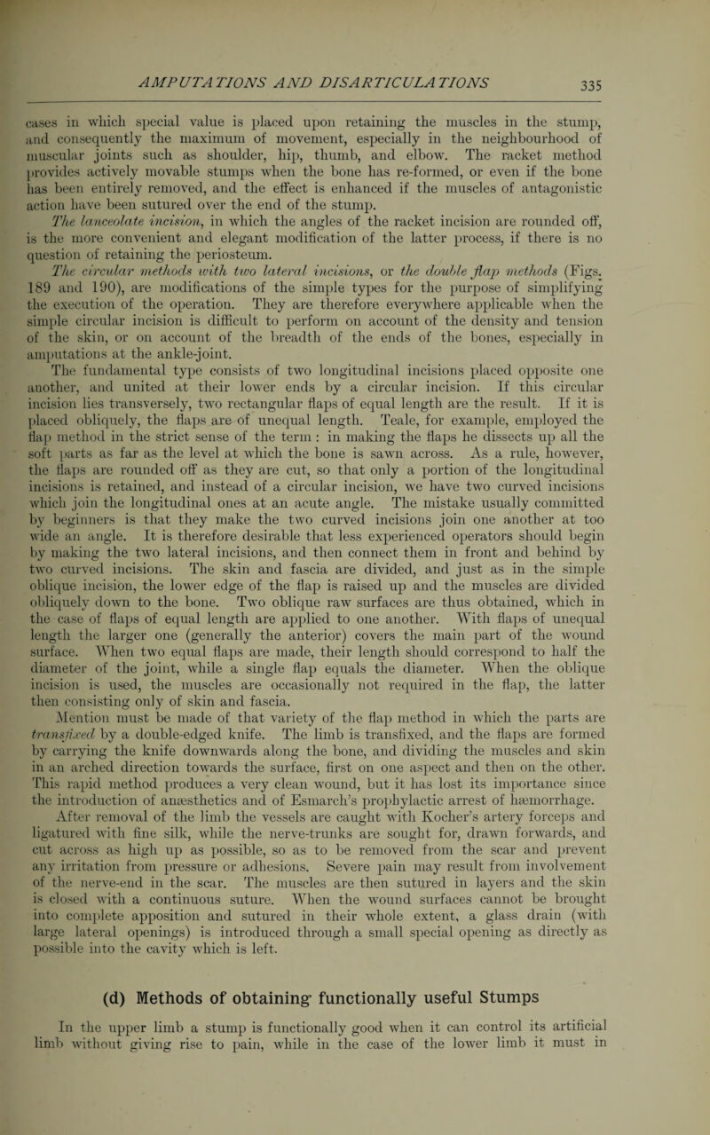 cases in which special value is placed upon retaining the muscles in the stump, and consequently the maximum of movement, especially in the neighbourhood of muscular joints such as shoulder, hip, thumb, and elbow. The racket method provides actively movable stumps when the bone has re-formed, or even if the bone has been entirely removed, and the effect is enhanced if the muscles of antagonistic action have been sutured over the end of the stump. The, lanceolate incision, in which the angles of the racket incision are rounded off’, is the more convenient and elegant modification of the latter process, if there is no question of retaining the periosteum. The circular methods with tivo lateral incisions, or the double flap methods (Figs. 189 and 190), are modifications of the simple types for the purpose of simplifying the execution of the operation. They are therefore everywhere applicable when the simple circular incision is difficult to perform on account of the density and tension of the skin, or on account of the breadth of the ends of the bones, especially in amputations at the ankle-joint. The fundamental type consists of two longitudinal incisions placed opposite one another, and united at their lower ends by a circular incision. If this circular incision lies transversely, two rectangular flaps of equal length are the result. If it is placed obliquely, the flaps are of unequal length. Teale, for example, employed the flap method in the strict sense of the term : in making the flaps he dissects up all the soft parts as far as the level at which the bone is sawn across. As a rule, however, the flaps are rounded off as they are cut, so that only a portion of the longitudinal incisions is retained, and instead of a circular incision, we have two curved incisions which join the longitudinal ones at an acute angle. The mistake usually committed by beginners is that they make the two curved incisions join one another at too wide an angle. It is therefore desirable that less experienced operators should begin by making the two lateral incisions, and then connect them in front and behind by two curved incisions. The skin and fascia are divided, and just as in the simple oblique incision, the lower edge of the flap is raised up and the muscles are divided obliquely down to the bone. Two oblique raw surfaces are thus obtained, which in the case of Haps of equal length are applied to one another. With flaps of unequal length the larger one (generally the anterior) covers the main part of the wound surface. When two equal flaps are made, their length should correspond to half the diameter of the joint, while a single flap equals the diameter. When the oblique incision is used, the muscles are occasionally not required in the flap, the latter then consisting only of skin and fascia. Mention must be made of that variety of the flap method in which the parts are transfixed by a double-edged knife. The limb is transfixed, and the flaps are formed by carrying the knife downwards along the bone, and dividing the muscles and skin in an arched direction towards the surface, first on one aspect and then on the other. This rapid method produces a very clean wound, but it has lost its importance since the introduction of anaesthetics and of Esmarch’s prophylactic arrest of haemorrhage. After removal of the limb the vessels are caught with Kocher’s artery forceps and ligatured with fine silk, while the nerve-trunks are sought for, drawn forwards, and cut across as high up as possible, so as to be removed from the scar and prevent any irritation from pressure or adhesions. Severe pain may result from involvement of the nerve-end in the scar. The muscles are then sutured in layers and the skin is closed with a continuous suture. When the wound surfaces cannot be brought into complete apposition and sutured in their whole extent, a glass drain (with large lateral openings) is introduced through a small special opening as directly as possible into the cavity which is left. (d) Methods of obtaining functionally useful Stumps In the upper limb a stump is functionally good when it can control its artificial limb without giving rise to pain, while in the case of the lower limb it must in
