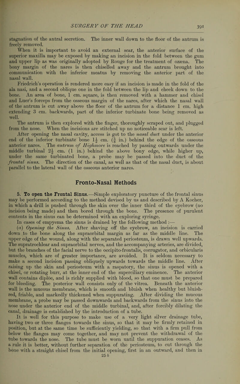 stagnation of the antral secretion. The inner wall down to the floor of the antrum is freely removed. When it is important to avoid an external scar, the anterior surface of the superior maxilla may be exposed by making an incision in the fold between the gum and upper lip as was originally adopted by Rouge for the treatment of ozsena. The bony margin of the nares is then chiselled away and the antrum brought into communication with the inferior meatus by removing the anterior part of the nasal wall. Friedrich’s operation is rendered more easy if an incision is made in the fold of the ala nasi, and a second oblique one in the fold between the lip and cheek down to the bone. An area of bone, 1 cm. square, is then removed with a hammer and chisel and Luer’s forceps from the osseous margin of the nares, after which the nasal wall of the antrum is cut away above the floor of the antrum for a distance 1 cm. high extending 3 cm. backwards, part of the inferior turbinate bone being removed as well. The antrum is then explored with the finger, thoroughly scraped out, and plugged from the nose. When the incisions are stitched up no noticeable scar is left. After opening the nasal cavity, access is got to the nasal duct under the anterior end of the inferior turbinate bone 1^- cm. (f in.) behind the edge of the osseous anterior nares. The antrum of Highmore is reached by passing outwards under the middle turbinal 2| cm. (1 in.) behind the above bony edge, while higher up, under the same turbinated bone, a probe may be passed into the duct of the frontal sinus. The direction of the canal, as well as that of the nasal duct, is about parallel to the lateral wall of the osseous anterior nares. Fronto-Nasal Methods 5. To open the Frontal Sinus.—Simple exploratory puncture of the frontal sinus may be performed according to the method devised by us and described by A Kocher, in which a drill is pushed through the skin over the inner third of the eyebrow (no incision being made) and then bored through the bone. The presence of purulent contents in the sinus can be determined with an exploring syringe. In cases of empyema the sinus is drained by the following method :— (a) Opening the Sinus. After shaving off the eyebrow, an incision is carried down to the bone along the supraorbital margin as far as the middle line. The upper edge of the wound, along with the separated periosteum, is drawn well upwards. The supratrochlear and supraorbital nerves, and the accompanying arteries, are divided, but the branches of the facial nerve to the occipito-frontalis, corrugator, and orbicularis muscles, which are of greater importance, are avoided. It is seldom necessary to make a second incision passing obliquely upwards towards the middle line. After raising up the skin and periosteum with a raspatory, the sinus is opened with a chisel, or rotating burr, at the inner end of the superciliary eminence. The anterior wall contains diplöe, and is richly supplied with blood, so that one must be prepared for bleeding. The posterior wall consists only of the vitrea. Beneath the anterior wall is the mucous membrane, which is smooth and bluish when healthy but bluish- red, friable, and markedly thickened when suppurating. After dividing the mucous membrane, a probe may be passed downwards and backwards from the sinus into the nose under the anterior end of the middle turbinal, and, after forcibly dilating the canal, drainage is established by the introduction of a tube. It is well for this purpose to make use of a very light silver drainage tube, having two or three flanges towards the sinus, so that it may be firmly retained in position, but at the same time be sufficiently yielding, so that with a firm pull from below the flanges may come together, and may not prevent the withdrawal of the tube towards the nose. The tube must be worn until the suppuration ceases. As a rule it is better, without further separation of the periosteum, to cut through the bone with a straight chisel from the initial opening, first in an outward, and then in 25 b