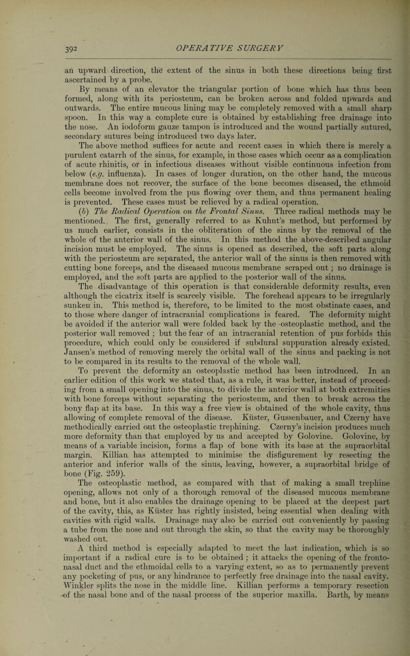 an upward direction, the extent of the sinus in both these directions being first ascertained by a probe. By means of an elevator the triangular portion of bone which has thus been formed, along with its periosteum, can be broken across and folded upwards and outwards. The entire mucous lining may be completely removed with a small sharp spoon. In this way a complete cure is obtained by establishing free drainage into the nose. An iodoform gauze tampon is introduced and the wound partially sutured, secondary sutures being introduced two days later. The above method suffices for acute and recent cases in which there is merely a purulent catarrh of the sinus, for example, in those cases which occur as a complication of acute rhinitis, or in infectious diseases without visible continuous infection from below (e.g. influenza). In cases of longer duration, on the other hand, the mucous membrane does not recover, the surface of the bone becomes diseased, the ethmoid cells become involved from the pus flowing over them, and thus permanent healing is prevented. These cases must be relieved by a radical operation. (6) The Radical Operation on the Frontal Sinus. Three radical methods may be mentioned.. The first, generally referred to as Kuhnt’s method, but performed by us much earlier, consists in the obliteration of the sinus by the removal of the whole of the anterior wall of the sinus. In this method the above-described angular incision must be employed. The sinus is opened as described, the soft parts along with the periosteum are separated, the anterior wall of the sinus is then removed with cutting bone forceps, and the diseased mucous membrane scraped out; no drainage is employed, and the soft parts are applied to the posterior wall of the sinus. The disadvantage of this operation is that considerable deformity results, even although the cicatrix itself is scarcely visible. The forehead appears to be irregularly sunken in. This method is, therefore, to be limited to the most obstinate cases, and to those where danger of intracranial complications is feared. The deformity might be avoided if the anterior wrall were folded back by the 'Osteoplastic method, and the posterior wall removed ; but the fear of an intracranial retention of pus forbids this procedure, which could only be considered if subdural suppuration already existed. Jansen’s method of removing merely the orbital wall of the sinus and packing is not to be compared in its results to the removal of the whole -wall. To prevent the deformity an osteoplastic method has been introduced. In an earlier edition of this work we stated that, as a rule, it was better, instead of proceed¬ ing from a small opening into the sinus, to divide the anterior wall at both extremities with bone forceps without separating the periosteum, and then to break across the bony flap at its base. In this way a free view is obtained of the wffiole cavity, thus allowing of complete removal of the disease. Küster, Gussenbauer, and Czerny have methodically canned out the osteoplastic trephining. Czerny’s incision produces much more deformity than that employed by us and accepted by Golovine. Golovine, by means of a variable incision, forms a flap of bone with its base at the supraorbital margin. Killian has attempted to minimise the disfigurement by resecting the anterior and inferior walls of the sinus, leaving, however, a supraorbital bridge of bone (Fig. 259). The osteoplastic method, as compared with that of making a small trephine opening, allows not only of a thorough removal of the diseased mucous membrane and bone, but it also enables the drainage opening to be placed at the deepest part of the cavity, this, as Küster has rightly insisted, being essential when dealing with cavities with rigid walls. Drainage may also be carried out conveniently by passing a tube from the nose and out through the skin, so that the cavity may be thoroughly washed out. A third method is especially adapted to meet the last indication, which is so important if a radical cure is to be obtained; it attacks the opening of the fronto¬ nasal duct and the ethmoidal cells to a varying extent, so as to permanently prevent any pocketing of pus, or any hindrance to perfectly free drainage into the nasal cavity. Winkler splits the nose in the middle line. Killian performs a temporary resection •of the nasal bone and of the nasal process of the superior maxilla. Barth, by means