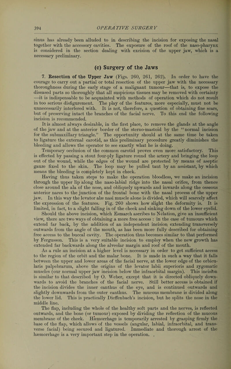 sinus lias already been alluded to in describing the incision for exposing the nasal together with the accessory cavities. The exposure of the roof of the naso-pharynx is considered in the section dealing with excision of the upper jaw, which is a necessary preliminary. (c) Surgery of the Jaws 7. Eesection of the Upper Jaw (Figs. 260, 261, 262). In order to have the courage to carry out a partial or total resection of the upper jaw with the necessary thoroughness during the early stage of a malignant tumour—that is, to expose the diseased parts so thoroughly that all suspicious tissues may be removed with certainty —it is indispensable to be acquainted with methods of operation which do not result in too serious disfigurement. The play of the features, more especially, must not be unnecessarily interfered with. It is not, therefore, a question of obtaining fine scars, but of preserving intact the branches of the facial nerve. To this end the following incision is recommended. It is almost always desirable, in the first place, to remove the glands at the angle of the jaw and at the anterior border of the sterno-mastoid by the “normal incision for the submaxillary triangle.” The opportunity should at the same time be taken to ligature the external carotid, as this preliminary procedure greatly diminishes the bleeding and allows the operator to see exactly what he is doing. Temporary occlusion of the common carotid proves even more satisfactory. This is effected by passing a stout four-ply ligature round the artery and bringing the loop out of the wound, while the edges of the wound are protected by means of aseptic gauze fixed to the skin. The loop may be pulled taut by an assistant, by which means the bleeding is completely kept in check. Having thus taken steps to make the operation bloodless, we make an incision through the upper lip along the naso-labial ridge into the nasal orifice, from thence close around the ala of the nose, and obliquely upwards and inwards along the osseous anterior nares to the junction of the frontal bone with the nasal process of the upper jaw. In this way the levator alee nasi muscle alone is divided, which will scarcely affect the expression of the features. Fig. 260 shows how slight the deformity is. It is limited, in fact, to a slight falling in of the cheek and sinking down of the lower eyelid. Should the above incision, which Esmarch ascribes to Nelation, give an insufficient view, there are two ways of obtaining a more free access : in the case of tumours which extend far back, by the addition of an independent incision extending transversely outwards from the angle of the mouth, as has been more fully described for obtaining free access to the buccal cavity. The operation thus becomes similar to that performed by Fergusson. This is a very suitable incision to employ when the new growth has extended far backwards along the alveolar margin and roof of the mouth. As a rule an incision at a higher level is necessary in order to get sufficient access to the region of the orbit and the malar bone. It is made in such a way that it falls between the upper and lower areas of the facial nerve, at the lower edge of the orbicu¬ laris palpebrarum, above the origins of the levator labii superioris and zygomatic muscles (our normal upper jaw incision below the infraorbital margin). This incisi’on is similar to that described by O. Weber, except that it is directed obliquely down¬ wards to avoid the branches of the facial nerve. Still better access is obtained if the incision divides the inner canthus of the eye, and is continued outwards and slightly downwards from the outer canthus. The mucous membrane is divided along the lower lid. This is practically Dieffenbach’s incision, but he splits the nose in the middle line. The flap, including the whole of the healthy soft parts and the nerves, is reflected outwards, and the bone (or tumour) exposed by dividing the reflection of the mucous membrane of the cheek. Haemorrhage is temporarily arrested by grasping firmly the base of the flap, which allows of the vessels (angular, labial, infraorbital, and trans¬ verse facial) being secured and ligatured. Immediate and thorough arrest of the haemorrhage is a very important step in the operation. .