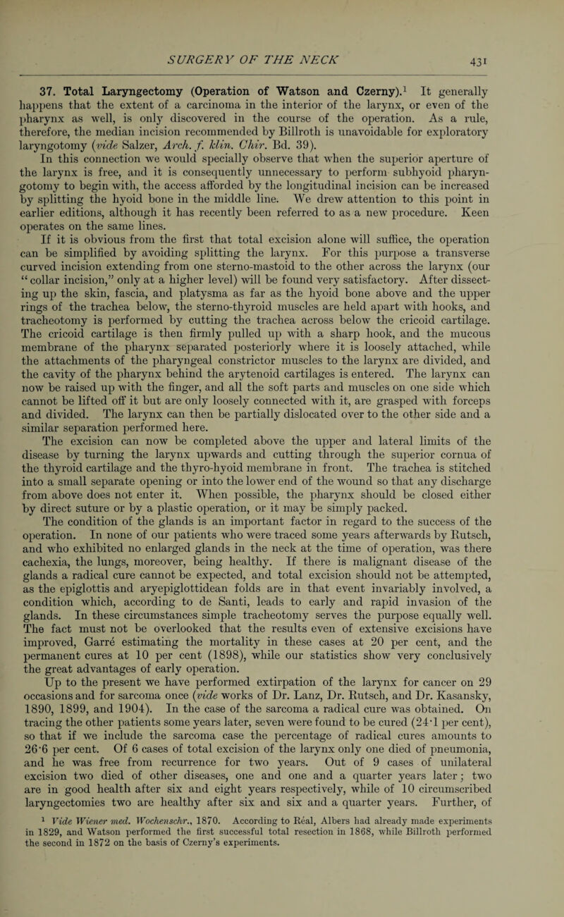 37. Total Laryngectomy (Operation of Watson and Czerny).1 It generally happens that the extent of a carcinoma in the interior of the larynx, or even of the pharynx as well, is only discovered in the course of the operation. As a rule, therefore, the median incision recommended by Billroth is unavoidable for exploratory laryngotomy (vide Salzer, Arch, f lclin. Chir. Bd. 39). In this connection we would specially observe that when the superior aperture of the larynx is free, and it is consequently unnecessary to perform subhyoid pliaryn- gotomy to begin with, the access afforded by the longitudinal incision can be increased by splitting the hyoid bone in the middle line. We drew attention to this point in earlier editions, although it has recently been referred to as a new procedure. Keen operates on the same lines. If it is obvious from the first that total excision alone will suffice, the operation can be simplified by avoiding splitting the larynx. For this purpose a transverse curved incision extending from one sterno-mastoid to the other across the larynx (our “ collar incision,” only at a higher level) will be found very satisfactory. After dissect¬ ing up the skin, fascia, and platysma as far as the hyoid bone above and the upper rings of the trachea below, the sterno-thyroid muscles are held apart with hooks, and tracheotomy is performed by cutting the trachea across below the cricoid cartilage. The cricoid cartilage is then firmly pulled up with a sharp hook, and the mucous membrane of the pharynx separated posteriorly where it is loosely attached, while the attachments of the pharyngeal constrictor muscles to the larynx are divided, and the cavity of the pharynx behind the arytenoid cartilages is entered. The larynx can now be raised up with the finger, and all the soft parts and muscles on one side which cannot be lifted off it but are only loosely connected with it, are grasped with forceps and divided. The larynx can then be partially dislocated over to the other side and a similar separation performed here. The excision can now be completed above the upper and lateral limits of the disease by turning the larynx upwards and cutting through the superior cornua of the thyroid cartilage and the thyro-hyoid membrane in front. The trachea is stitched into a small separate opening or into the lower end of the wound so that any discharge from above does not enter it. When possible, the pharynx should be closed either by direct suture or by a plastic operation, or it may be simply packed. The condition of the glands is an important factor in regard to the success of the operation. In none of our patients who were traced some years afterwards by Butsch, and who exhibited no enlarged glands in the neck at the time of operation, was there cachexia, the lungs, moreover, being healthy. If there is malignant disease of the glands a radical cure cannot be expected, and total excision should not be attempted, as the epiglottis and aryepiglottidean folds are in that event invariably involved, a condition which, according to de Santi, leads to early and rapid invasion of the glands. In these circumstances simple tracheotomy serves the purpose equally well. The fact must not be overlooked that the results even of extensive excisions have improved, Garre estimating the mortality in these cases at 20 per cent, and the permanent cures at 10 per cent (1898), while our statistics show very conclusively the great advantages of early operation. Up to the present we have performed extirpation of the larynx for cancer on 29 occasions and for sarcoma once (vide works of Dr. Lanz, Dr. Butsch, and Dr. Kasansky, 1890, 1899, and 1904). In the case of the sarcoma a radical cure was obtained. On tracing the other patients some years later, seven were found to be cured (24'1 per cent), so that if we include the sarcoma case the percentage of radical cures amounts to 26'6 per cent. Of 6 cases of total excision of the larynx only one died of pneumonia, and he was free from recurrence for two years. Out of 9 cases of unilateral excision two died of other diseases, one and one and a quarter years later; two are in good health after six and eight years respectively, while of 10 circumscribed laryngectomies two are healthy after six and six and a quarter years. Further, of 1 Vide Wiener med. Wochenschr., 1870. According to Real, Albers had already made experiments in 1829, and Watson performed the first successful total resection in 1868, while Billroth performed the second in 1872 on the basis of Czerny’s experiments.