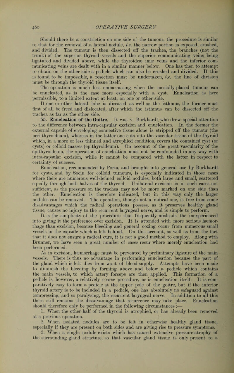 Should there be a constriction on one side of the tumour, the procedure is similar to that for the removal of a lateral nodule, i.e. the narrow portion is exposed, crushed, and divided. The tumour is then dissected off the trachea, the branches (not the trunk) of the superior thyroid vessels and the superior communicating veins being ligatured and divided above, while the thyroidese imae veins and the inferior com¬ municating veins are dealt with in a similar manner below. One has then to attempt to obtain on the other side a pedicle which can also be crushed and divided. If this is found to be impossible, a resection must be undertaken, i.e. the line of division must be through the thyroid tissue itself. The operation is much less embarrassing when the mesially-placed tumour can be enucleated, as is the case more especially with a cyst. Enucleation is here permissible, to a limited extent at least, on one or other side. If one or other lateral lobe is diseased as well as the isthmus, the former must first of all be freed and dislocated, after which the isthmus can be dissected off the trachea as far as the other side. 55. Enucleation of the Goitre. It was v. Burkhardt who drew special attention to the difference between intra-capsular excision and enucleation. In the former the external capsule of enveloping connective tissue alone is stripped off the tumour (the peri-thyroideum), whereas in the latter one cuts into the vascular tissue of the thyroid which, in a more or less thinned and atrophied condition, covers the contained cyst (or cysts) or colloid masses (epithyroideum). On account of the great vascularity of the epithyroideum, the operation of enucleation must not be confounded in any way with intra-capsular excision, while it cannot be compared with the latter in respect to certainty of success. Enucleation, recommended by Porta, and brought into general use by Burkhardt for cysts, and by Socin for colloid tumours, is especially indicated in those cases where there are numerous well-defined colloid nodules, both large and small, scattered equally through both halves of the thyroid. Unilateral excision is in such cases not sufficient, as the pressure on the trachea may not be more marked on one side than the other. Enucleation is therefore indicated, but in this way only the larger nodules can be removed. The operation, though not a radical one, is free from some disadvantages which the radical operations possess, as it preserves healthy gland tissue, causes no injury to the recurrent laryngeal nerve, and is simple to perform. It is the simplicity of the procedure that frequently misleads the inexperienced into giving it the preference over excision. It is attended with more serious haemor¬ rhage than excision, because bleeding and general oozing occur from numerous small vessels in the capsule which is left behind. On this account, as well as from the fact that it does not ensure a radical cure, it is not a good method to employ. Along with Brunner, we have seen a great number of cases recur where merely enucleation had been performed. As in excision, haemorrhage must be prevented by preliminary ligature of the main vessels. There is thus no advantage in performing enucleation because the part of the gland which is left dies from want of blood-supply. Attempts have been made to diminish the bleeding by forming above and below a pedicle which contains the main vessels, to which artery forceps are then applied. This formation of a pedicle is, however, a relatively coarse procedure, as is enucleation itself. It is com¬ paratively easy to form a pedicle at the upper pole of the goitre, but if the inferior thyroid artery is to be included in a pedicle, one has absolutely 110 safeguard against compressing, and so paralysing, the recurrent laryngeal nerve. In addition to all this there still remains the disadvantage that recurrence may take place. Enucleation should therefore only be performed in the following circumstances :— 1. When the other half of the thyroid is atrophied, or has already been removed at a previous operation. 2. When isolated nodules are to be felt in otherwise healthy gland tissue, especially if they are present on both sides and are giving rise to pressure symptoms. 3. When a single nodule exists which has caused extensive pressure-atrophy of the surrounding gland structure, so that vascular gland tissue is only present to a
