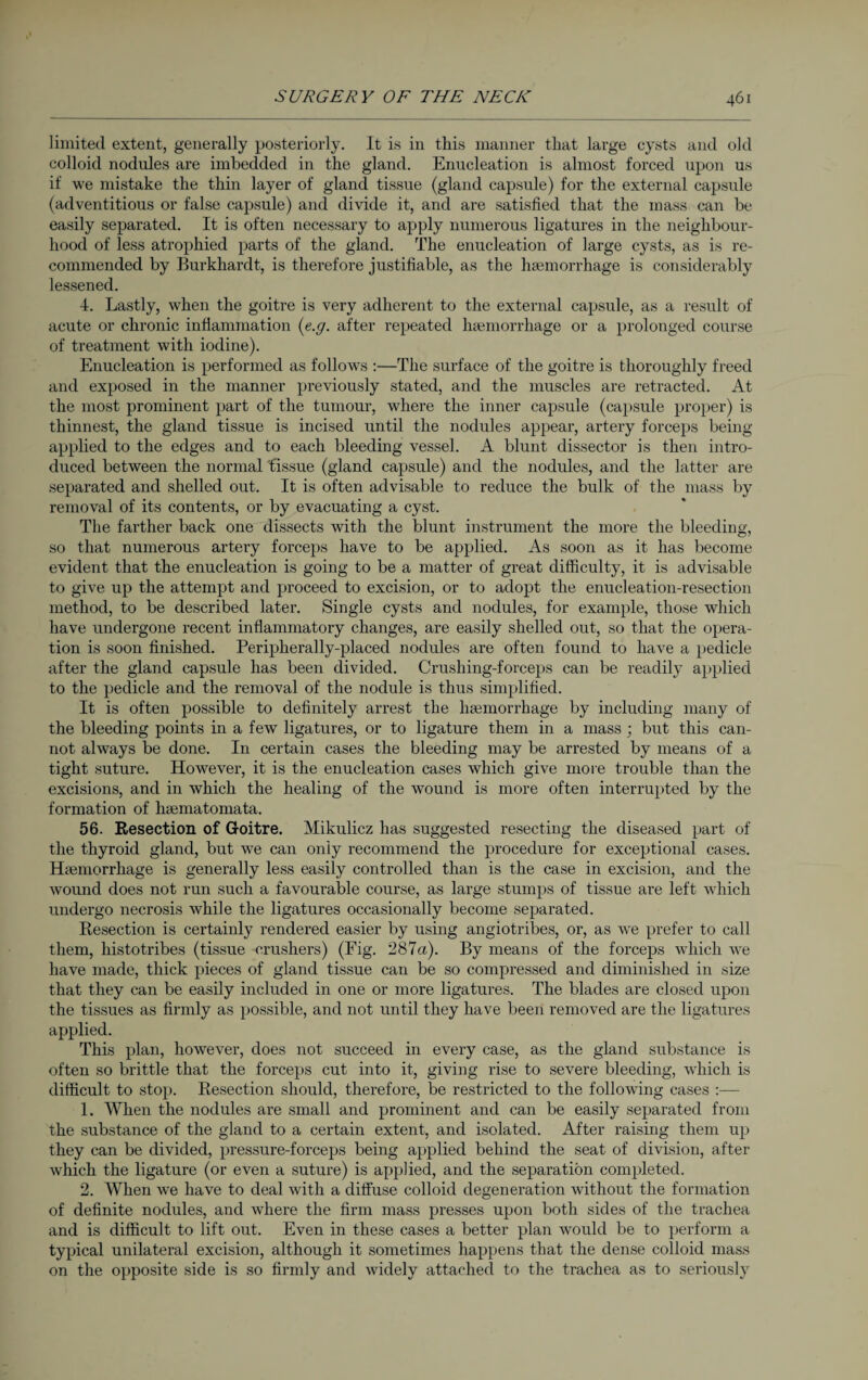 limited extent, generally posteriorly. It is in this manner that large cysts and old colloid nodules are imbedded in the gland. Enucleation is almost forced upon us if we mistake the thin layer of gland tissue (gland capsule) for the external capsule (adventitious or false capsule) and divide it, and are satisfied that the mass can be easily separated. It is often necessary to apply numerous ligatures in the neighbour¬ hood of less atrophied parts of the gland. The enucleation of large cysts, as is re¬ commended by Burkhardt, is therefore justifiable, as the haemorrhage is considerably lessened. 4. Lastly, when the goitre is very adherent to the external capsule, as a result of acute or chronic inflammation (e.g. after repeated haemorrhage or a prolonged course of treatment with iodine). Enucleation is performed as follows :—The surface of the goitre is thoroughly freed and exposed in the manner previously stated, and the muscles are retracted. At the most prominent part of the tumour, where the inner capsule (capsule proper) is thinnest, the gland tissue is incised until the nodules appear, artery forceps being- applied to the edges and to each bleeding vessel. A blunt dissector is then intro¬ duced between the normal tissue (gland capsule) and the nodules, and the latter are separated and shelled out. It is often advisable to reduce the bulk of the mass by removal of its contents, or by evacuating a cyst. The farther back one dissects with the blunt instrument the more the bleeding, so that numerous artery forceps have to be applied. As soon as it has become evident that the enucleation is going to be a matter of great difficulty, it is advisable to give up the attempt and proceed to excision, or to adopt the enucleation-resection method, to be described later. Single cysts and nodules, for example, those which have undergone recent inflammatory changes, are easily shelled out, so that the opera¬ tion is soon finished. Peripherally-placed nodules are often found to have a pedicle after the gland capsule has been divided. Crushing-forceps can be readily applied to the pedicle and the removal of the nodule is thus simplified. It is often possible to definitely arrest the haemorrhage by including many of the bleeding points in a few ligatures, or to ligature them in a mass ; but this can¬ not always be done. In certain cases the bleeding may be arrested by means of a tight suture. However, it is the enucleation cases which give more trouble than the excisions, and in which the healing of the wound is more often interrupted by the formation of hcematomata. 56. Resection of Goitre. Mikulicz has suggested resecting the diseased part of the thyroid gland, but we can only recommend the procedure for exceptional cases. Haemorrhage is generally less easily controlled than is the case in excision, and the wound does not run such a favourable course, as large stumps of tissue are left which undergo necrosis while the ligatures occasionally become separated. Resection is certainly rendered easier by using angiotribes, or, as we prefer to call them, histotribes (tissue crushers) (Fig. 287a). By means of the forceps which we have made, thick pieces of gland tissue can be so compressed and diminished in size that they can be easily included in one or more ligatures. The blades are closed upon the tissues as firmly as possible, and not until they have been removed are the ligatures applied. This plan, however, does not succeed in every case, as the gland substance is often so brittle that the forceps cut into it, giving rise to severe bleeding, which is difficult to stop. Resection should, therefore, be restricted to the following cases :— 1. When the nodules are small and prominent and can be easily separated from the substance of the gland to a certain extent, and isolated. After raising them up they can be divided, pressure-forceps being applied behind the seat of division, after which the ligature (or even a suture) is applied, and the separation completed. 2. When we have to deal with a diffuse colloid degeneration without the formation of definite nodules, and where the firm mass presses upon both sides of the trachea and is difficult to lift out. Even in these cases a better plan would be to perform a typical unilateral excision, although it sometimes happens that the dense colloid mass on the opposite side is so firmly and widely attached to the trachea as to seriously