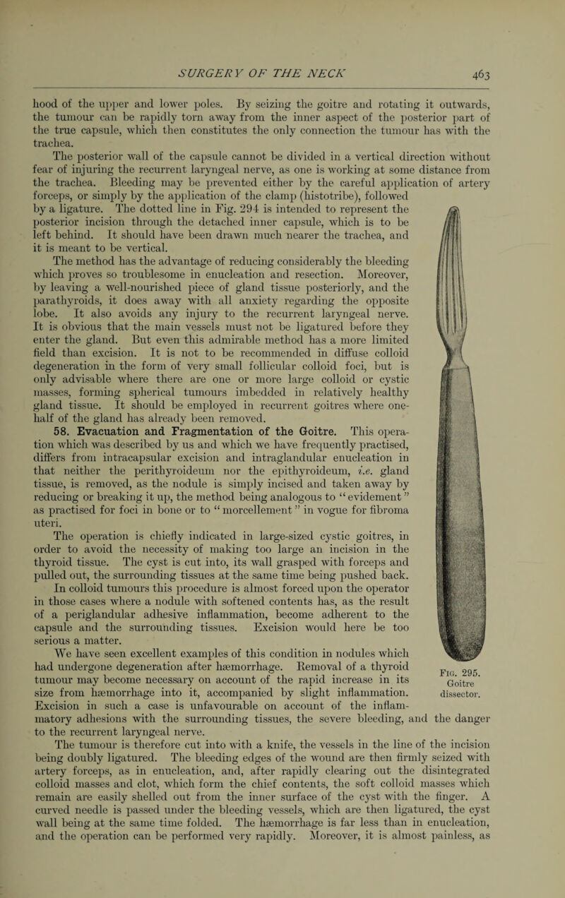 liood of the upper and lower poles. By seizing the goitre and rotating it outwards, the tumour can be rapidly torn away from the inner aspect of the posterior part of the true capsule, which then constitutes the only connection the tumour has with the trachea. The posterior wall of the capsule cannot be divided in a vertical direction without fear of injuring the recurrent laryngeal nerve, as one is working at some distance from the trachea. Bleeding may be prevented either by the careful application of artery forceps, or simply by the application of the clamp (histotribe), followed by a ligature. The dotted line in Fig. 294 is intended to represent the posterior incision through the detached inner capsule, which is to be left behind. It should have been drawn much nearer the trachea, and it is meant to be vertical. The method has the advantage of reducing considerably the bleeding which proves so troublesome in enucleation and resection. Moreover, by leaving a well-nourished piece of gland tissue posteriorly, and the parathyroids, it does away with all anxiety regarding the opposite lobe. It also avoids any injury to the recurrent laryngeal nerve. It is obvious that the main vessels must not be ligatured before they enter the gland. But even this admirable method has a more limited field than excision. It is not to be recommended in diffuse colloid degeneration in the form of very small follicular colloid foci, but is only advisable where there are one or more large colloid or cystic masses, forming spherical tumours imbedded in relatively healthy gland tissue. It should be employed in recurrent goitres where one- half of the gland has already been removed. 58. Evacuation and Fragmentation of the Goitre. This opera¬ tion which was described by us and which we have frequently practised, differs from intracapsular excision and intraglandular enucleation in that neither the perithyroideum nor the epithyroideum, i.e. gland tissue, is removed, as the nodule is simply incised and taken away by reducing or breaking it up, the method being analogous to “ evidement ” as practised for foci in bone or to “ morcellement ” in vogue for fibroma uteri. The operation is chiefly indicated in large-sized cystic goitres, in order to avoid the necessity of making too large an incision in the thyroid tissue. The cyst is cut into, its wall grasped with forceps and pulled out, the surrounding tissues at the same time being pushed back. In colloid tumours this procedure is almost forced upon the operator in those cases where a nodule with softened contents has, as the result of a periglandular adhesive inflammation, become adherent to the capsule and the surrounding tissues. Excision would here be too serious a matter. We have seen excellent examples of this condition in nodules which had undergone degeneration after haemorrhage. Removal of a thyroid tumour may become necessary on account of the rapid increase in its size from haemorrhage into it, accompanied by slight inflammation. Excision in such a case is unfavourable on account of the inflam¬ matory adhesions with the surrounding tissues, the severe bleeding, and the danger to the recurrent laryngeal nerve. The tumour is therefore cut into with a knife, the vessels in the line of the incision being doubly ligatured. The bleeding edges of the wound are then firmly seized with artery forceps, as in enucleation, and, after rapidly clearing out the disintegrated colloid masses and clot, which form the chief contents, the soft colloid masses which remain are easily shelled out from the inner surface of the cyst with the finger. A curved needle is passed under the bleeding vessels, which are then ligatured, the cyst wall being at the same time folded. The haemorrhage is far less than in enucleation, and the operation can be performed very rapidly. Moreover, it is almost painless, as Fig. 295. Goitre dissector.