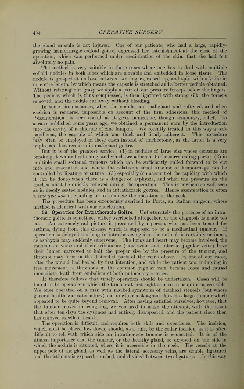 the gland capsule is not injured. One of our patients, who had a large, rapidly- growing haemorrhagic colloid goitre, expressed her astonishment at the close of the operation, which was performed under cocainisation of the skin, that she had felt absolutely no pain. The method is very suitable in those cases where one has to deal with multiple colloid nodules in both lobes which are movable and embedded in loose tissue. The nodule is grasped at its base between two fingers, raised up, and split with a knife in its entire length, by which means the capsule is stretched and a better pedicle obtained. Without relaxing our grasp we apply a pair of our pressure forceps below the fingers. The pedicle, which is thus compressed, is then ligatured with strong silk, the forceps removed, and the nodule cut away without bleeding. In some circumstances, when the nodules are malignant and softened, and when excision is rendered impossible on account of the firm adhesions, this method of “ exenteration ” is very useful, as it gives immediate, though temporary, relief. In a case published some years ago, we obtained a permanent cure by the introduction into the cavity of a chloride of zinc tampon. We recently treated in this way a soft papilloma, the capsule of which was thick and firmly adherent. This procedure may often be employed in these cases instead of tracheotomy, as the latter is a very unpleasant last resource in malignant goitre. But it is of the greatest service : (1) in nodules of large size whose contents are breaking down and softening, and which are adherent to the surrounding parts ; (2) in multiple small softened tumours which can be sufficiently pulled forward to be cut into and evacuated, and where the relatively small amount of haemorrhage can be controlled by ligature or suture; (3) especially (on account of the rapidity with which it can be done) when there is a danger of asphyxia, and when the pressure on the trachea must be quickly relieved during the operation. This is nowhere so well seen as in deeply seated nodules, and in intrathoracic goitres. Hence exenteration is often a sine qua non in enabling us to complete the operation in the neck. The procedure has been erroneously ascribed to Porta, an Italian surgeon, whose method is identical with our enucleation. 59. Operation for Intrathoracic Goitre. Unfortunately the presence of an intra¬ thoracic goitre is sometimes either overlooked altogether, or the diagnosis is made too late. An extremely sad picture is presented by a person, who has been treated for asthma, dying from this disease which is supposed to be a mediastinal tumour. If operation is delayed too long in intrathoracic goitre the outlook is certainly ominous, as asphyxia may suddenly supervene. The lungs and heart may become involved, the innominate veins and their tributaries (subclavian and internal jugular veins) have their lumen narrowed to half the proper size by the pressure of the tumour, and thrombi may form in the distended parts of the veins above. In one of our cases, after the wound had healed by first intention, and while the patient was indulging in free movement, a thrombus in the common jugular vein became loose and caused immediate death from embolism of both pulmonary arteries. It therefore follows that timely operation should be undertaken. Cases will be found to be operable in which the tumour at first sight seemed to be quite inaccessible. We once operated on a man with marked symptoms of tracheal stenosis (but whose general health was satisfactory) and in whom a skiagram showed a large tumour which appeared to be quite beyond removal. After having satisfied ourselves, however, that the tumour moved on coughing, we ventured to make the attempt, with the result that after ten days the dyspnoea had entirely disappeared, and the patient since then has enjoyed excellent health. The operation is difficult, and requires both skill and experience. The incision, which must be placed low down, should, as a rule, be the collar incision, as it is often difficult to tell with which side an intrathoracic tumour is connected. It is of the utmost importance that the tumour, or the healthy gland, be exposed on the side in which the nodule is situated, where it is accessible in the neck. The vessels at the upper pole of the gland, as well as the lateral accessory veins, are double ligatured and the isthmus is exposed, crushed, and divided between two ligatures. In this way