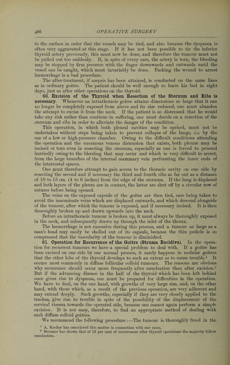 to the surface in order that the vessels may be tied, and also because the dyspnoea is often very aggravated at this stage. If it has not been possible to tie the inferior thyroid artery previously, this must now be done, and therefore the tumour must not be pulled out too suddenly. If, in spite of every care, the artery is torn, the bleeding may be stopped by firm pressure with the finger downwards and outwards until the vessel can be caught, which must invariably be done. Packing the wound to arrest haemorrhage is a bad procedure. The after-treatment, if asepsis has been attained, is conducted on the same lines as in ordinary goitre. The patient should be well enough to leave his bed in eight days, just as after other operations on the thyroid. 60. Excision of the Thyroid when Resection of the Sternum and Ribs is necessary. Whenever an intrathoracic goitre attains dimensions so large that it can no longer be completely exposed from above and its size reduced, one must abandon the attempt to excise it from the neck. If the patient is so distressed that he would take any risk rather than continue in suffering, one must decide on a resection of the sternum and ribs in order to alleviate the danger of the condition. This operation, in which both pleural cavities may be opened, must not be undertaken without steps being taken to prevent collapse of the lungs, i.e. by the use of a low or high-pressure chamber. Owing to the difficult conditions attending the operation and the enormous venous distension that exists, both pleurae may be incised or torn even in resecting the sternum, especially as one is forced to proceed hurriedly owing >to the bleeding that may occur and which is very difficult to arrest, from the large branches of the internal mammary vein perforating the inner ends of the intercostal spaces. One must therefore attempt to gain access to the thoracic cavity on one side by resecting the second and if necessary the third and fourth ribs as far out as a distance of 10 to 15 cm. (4 to 6 inches) from the edge of the sternum. If the lung is displaced and both layers of the pleura are in contact, the latter are shut off by a circular row of sutures before being opened. The veins on the exposed capsule of the goitre are then tied, care being taken to avoid the innominate veins which are displaced outwards, and which descend alongside of the tumour, after which the tumour is exposed, and if necessary incised. It is then thoroughly broken up and drawn upwards into the neck. Before an intrathoracic tumour is broken up, it must always be thoroughly exposed in the neck, and subsequently drawn up through the inlet of the thorax. The haemorrhage is not excessive during this process, and a tumour as large as a man’s head may easily be shelled out of its capsule, because the thin pedicle is so compressed that the vascularity of the tumour is diminished. 61. Operation for Recurrence of the Goitre (Struma Recidiva). In the opera¬ tion for recurrent tumours we have a special problem to deal with. If a goitre has been excised on one side by our normal process, it rarely happens in nodular goitres that the other lobe of the thyroid develops to such an extent as to cause trouble.1 It occurs most commonly in diffuse follicular colloid tumours. The reasons are obvious why recurrence should occur more frequently after enucleation than after excision.2 But if the advancing disease in the half of the thyroid which has been left behind once gives rise to dyspnoea, one must be prepared for difficulties in the operation. We have to deal, on the one hand, with growths of very large size, and, on the other hand, with those which, as a result of the previous operation, are very adherent and may extend deeply. Such growths, especially if they are very closely applied to the trachea, give rise to trouble in spite of the possibility of the displacement of the cervical viscera towards the operated side, because one cannot again perform a simple excision. It is not easy, therefore, to find an appropriate method of dealing with such diffuse colloid goitres. We recommend the following procedure :—The tumour is thoroughly freed in the 1 A. Kocher has considered this matter in connection with our cases. 2 Brunner has shown that of 18 per cent of recurrences after thyroid operations the majority follow enucleation. •