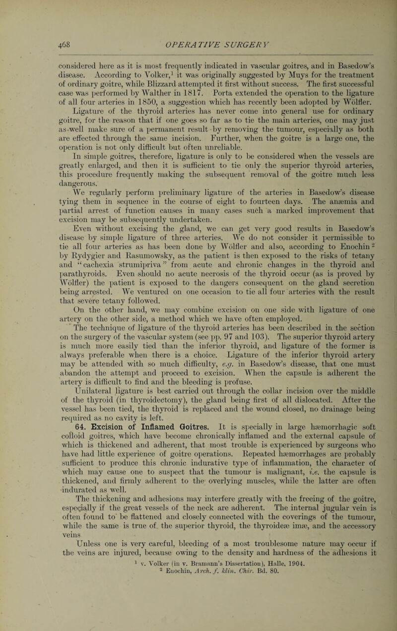 considered here as it is most frequently indicated in vascular goitres, and in Basedow’s disease. According to Volker,1 it was originally suggested by Muys for the treatment of ordinary goitre, while Blizzard attempted it first without success. The first successful case was performed by Walther in 1817. Porta extended the operation to the ligature of all four arteries in 1850, a suggestion which has recently been adopted by Wölfler. Ligature of the thyroid arteries has never come into general use for ordinary goitre, for the reason that if one goes so far as to tie the main arteries, one may just as-well make sure of a permanent result by removing the tumour, especially as both are effected through the same incision. Further, when the goitre is a large one, the operation is not only difficult but often unreliable. In simple goitres, therefore, ligature is only to be considered when the vessels are greatly enlarged, and then it is sufficient to tie only the superior thyroid arteries, this procedure frequently making the subsequent removal of the goitre much less dangerous. We regularly perform preliminary ligature of the arteries in Basedow’s disease tying them in sequence in the course of eight to fourteen days. The anaemia and partial arrest of function causes in many cases such a marked improvement that excision may be subsequently undertaken. Even without excising the gland, we can get very good results in Basedow’s disease by simple ligature of three arteries. We do not consider it permissible to tie all four arteries as has been done by Wölfler and also, according to Enochin- by Bydygier and Basumowsky, as the patient is then exposed to the risks of tetany and “ cachexia strumipriva ” from acute and chronic changes in the thyroid and parathyroids. Even should no acute necrosis of the thyroid occur (as is proved by Wölfler) the patient is exposed to the dangers consequent on the gland secretion being arrested. We ventured on one occasion to tie all four arteries with the result that severe tetany followed. On the other hand, we may combine excision on one side with ligature of one artery on the other side, a method which we have often employed. The technique of ligature of the thyroid arteries has been described in the section on the surgery of the vascular system (see pp. 97 and 103). The superior thyroid artery is much more easily tied than the inferior thyroid, and ligature of the former is always preferable when there is a choice. Ligature of the inferior thyroid artery may be attended with so much difficulty, e.g. in Basedow’s disease, that one must abandon the attempt and proceed to excision. When the capsule is adherent the artery is difficult to find and the bleeding is profuse. Unilateral ligature is best carried out through the collar incision over the middle of the thyroid (in thyroidectomy), the gland being first of all dislocated. Alter the vessel has been tied, the thyroid is replaced and the wound closed, no drainage being required as no cavity is left. 64. Excision of Inflamed Goitres. It is specially in large haemorrhagic soft colloid goitres, which have become chronically inflamed and the external capsule of which is thickened and adherent, that most trouble is experienced by surgeons who have had little experience of goitre operations. Bepeated haemorrhages are probably sufficient to produce this chronic indurative type of inflammation, the character of which may cause one to suspect that the tumour is malignant, i.e. the capsule is thickened, and firmly adherent to the overlying muscles, while the latter are often indurated as well. The thickening and adhesions may interfere greatly with the freeing of the goitre, especially if the great vessels of the neck are adherent. The internal jugular vein is often found to be flattened and closely connected with the coverings of the tumour, while the same is true of the superior thyroid, the thyroidese iime, and the accessory veins Unless one is very careful, bleeding of a most troublesome nature may occur if the veins are injured, because owing to the density and hardness of the adhesions it 1 v. Volker (in v. Bramann’s Dissertation), Halle, 1904. 2 Euoehin, Arch. f. klin. Chir. Bd. 80.