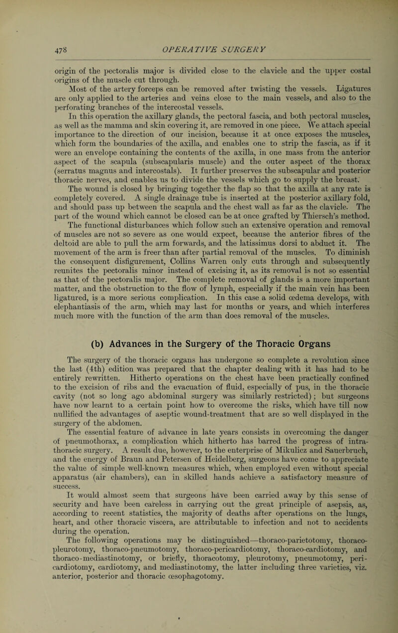 origin of the pectoralis major is divided close to the clavicle and the upper costal origins of the muscle cut through. Most of the artery forceps can be removed after twisting the vessels. Ligatures are only applied to the arteries and veins close to the main vessels, and also to the perforating branches of the intercostal vessels. In this operation the axillary glands, the pectoral fascia, and both pectoral muscles, as well as the mamma and skin covering it, are removed in one piece. We attach special importance to the direction of our incision, because it at once exposes the muscles, which form the boundaries of the axilla, and enables one to strip the fascia, as if it were an envelope containing the contents of the axilla, in one mass from the anterior aspect of the scapula (subscapularis muscle) and the outer aspect of the thorax (serratus magnus and intercostals). It further preserves the subscapular and posterior thoracic nerves, and enables us to divide the vessels which go to supply the breast. The wound is closed by bringing together the flap so that the axilla at any rate is completely covered. A single drainage tube is inserted at the posterior axillary fold, and should pass up between the scapula and the chest wall as far as the clavicle. The part of the wound which cannot be closed can be at once grafted by Thiersch’s method. The functional disturbances which follow such an extensive operation and removal of muscles are not so severe as one would expect, because the anterior fibres of the deltoid are able to pull the arm forwards, and the latissimus dorsi to abduct it. The movement of the arm is freer than after partial removal of the muscles. To diminish the consequent disfigurement, Collins Warren only cuts through and subsequently reunites the pectoralis minor instead of excising it, as its removal is not so essential as that of the pectoralis major. The complete removal of glands is a more important matter, and the obstruction to the flow of lymph, especially if the main vein has been ligatured, is a more serious complication. In this case a solid oedema develops, with elephantiasis of the arm, which may last for months or years, and which interferes much more with the function of the arm than does removal of the muscles. (b) Advances in the Surgery of the Thoracic Organs The surgery of the thoracic organs has undergone so complete a revolution since the last (4th) edition was prepared that the chapter dealing with it has had to be entirely rewritten. Hitherto operations on the chest have been practically confined to the excision of ribs and the evacuation of fluid, especially of pus, in the thoracic cavity (not so long ago abdominal surgery was similarly restricted); but surgeons have now learnt to a certain point how to overcome the risks, which have till now nullified the advantages of aseptic wound-treatment that are so well displayed in the surgery of the abdomen. The essential feature of advance in late years consists in overcoming the danger of pneumothorax, a, complication which hitherto has barred the progress of intra- thoracic surgery. A result due, however, to the enterprise of Mikulicz and Sauerbruch, and the energy of Braun and Petersen of Heidelberg, surgeons have come to appreciate the value of simple well-known measures which, when employed even without special apparatus (air chambers), can in skilled hands achieve a satisfactory measure of success. It would almost seem that surgeons have been carried away by this sense of security and have been careless in carrying out the great principle of asepsis, as, according to recent statistics, the majority of deaths after operations on the lungs, heart, and other thoracic viscera, are attributable to infection and not to accidents during the operation. The following operations may be distinguished—thoraco-parietotomy, thoraco- pleurotomy, thoraco-pneumotomy, thoraco-pericardiotomy, thoraco-cardiotomy, and thoraco-mediastinotomy, or briefly, thoracotomy, pleurotomy, pneumotomy, peri¬ cardiotomy, cardiotomy, and mediastinotomy, the latter including three varieties, viz. anterior, posterior and thoracic oesophagotomy.