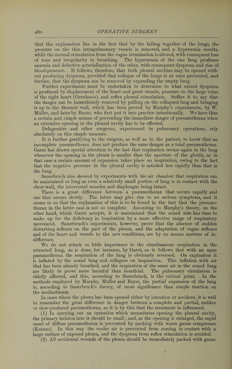 that the explanation lies in the fact that by the falling together of the lungs, the pressure on the thin intrapulmonary vessels is removed, and a hypersemia results, while the normal stimulation from the vagus termination is altered, with consequent loss of tone and irregularity in breathing. The hypersemia of the one lung produces anaemia and defective arterialization of the other, with consequent dyspnoea and rise of blood-pressure. It follows, therefore, that both pleural cavities may be opened with¬ out producing dyspncea, provided that collapse of the lungs is at once prevented, and further, that the dyspnoea can be removed by expanding the empty lung. Further experiments must be undertaken to determine to what extent dyspnoea is produced by displacement of the heart and great vessels, pressure on the large veins of the right heart (Gerulanos), and reflex pleural stimulation. Suffice it to say that the danger can be immediately removed by pulling on the collapsed lung and bringing it up to the thoracic wall, which has been proved by Murphy’s experiments, by W. Müller, and later by Bayer, who first put it into practice intentionally. We have thus a certain and simple means of preventing the immediate danger of pneumothorax when an extensive opening in the pleural cavity has to be effected. Delageniere and other surgeons, experienced in pulmonary operations, rely absolutely on this simple measure. It is further gratifying to the surgeon, as well as to the patient, to know that an incomplete pneumothorax does not produce the same danger as a total pneumothorax. Garre has drawn special attention to the fact that respiration occurs again in the lung whenever the opening in the pleura is smaller than the aperture of the glottis, as in that case a certain amount of expansion takes place on inspiration, owing to the fact that the negative pressure in the pleural cavity is satisfied less rapidly than that in the lung. Sauerbruch also showed by experiments with his air chamber that respiration can be maintained so long as even a relatively small portion of lung is in contact with the chest-wall, the intercostal muscles and diaphragm being intact. There is a great difference between ä pneumothorax that occurs rapidly and one that occurs slowly. The latter may give rise to no serious symptoms, and it seems to us that the explanation of this is to be found in the fact that the pneumo¬ thorax in the latter case is not so complete. According to Murphy’s theory, on the other hand, which Garre accepts, it is maintained that the sound side has time to make up for the deficiency in inspiration by a more effective range of respiratory movement. Sauerbruch’s experiments, however, prove that the absence of sudden disturbing reflexes on the part of the pleura, and the adaptation of vagus reflexes and of the heart and vessels to the new conditions, are by no means matters of in¬ difference. We do not attach so little importance to the simultaneous respiration in the retracted lung, as is done, for instance, by Garre, as it follows that with an open pneumothorax the respiration of the lung is obviously reversed. On expiration it is inflated by the sound lung and collapses on inspiration. This inflation with air that has been already breathed, and the respiration of the same air in the sound lung are likely to prove more harmful than beneficial. The pulmonary circulation is chiefly affected, and this, according to Sauerbruch, is the cxfitical point. In the methods employed by Murphy, Muller and Bayer, the partial expansion of the lung is, according to Sauerbruch’s theory, of more significance than simple traction on the mediastinum. In cases where the pleura has been opened either by intention or accident, it is well to remember the great difference in danger between a complete and partial, sudden or slow-produced pneumothorax, as it is by this that the treatment is influenced. (1) In carrying out an operation which necessitates opening the pleural cavity, the primary incision into it should be small ; and, as the opening is enlarged, the rapid onset of diffuse pneumothorax is prevented by packing with warm gauze compresses (Krause). In this way the cooler air is prevented from coming in contact with a large surface of exposed pleura, and the dyspnoea from reflex stimulation is avoided. (2) All accidental wounds of the pleura should be immediately packed with gauze
