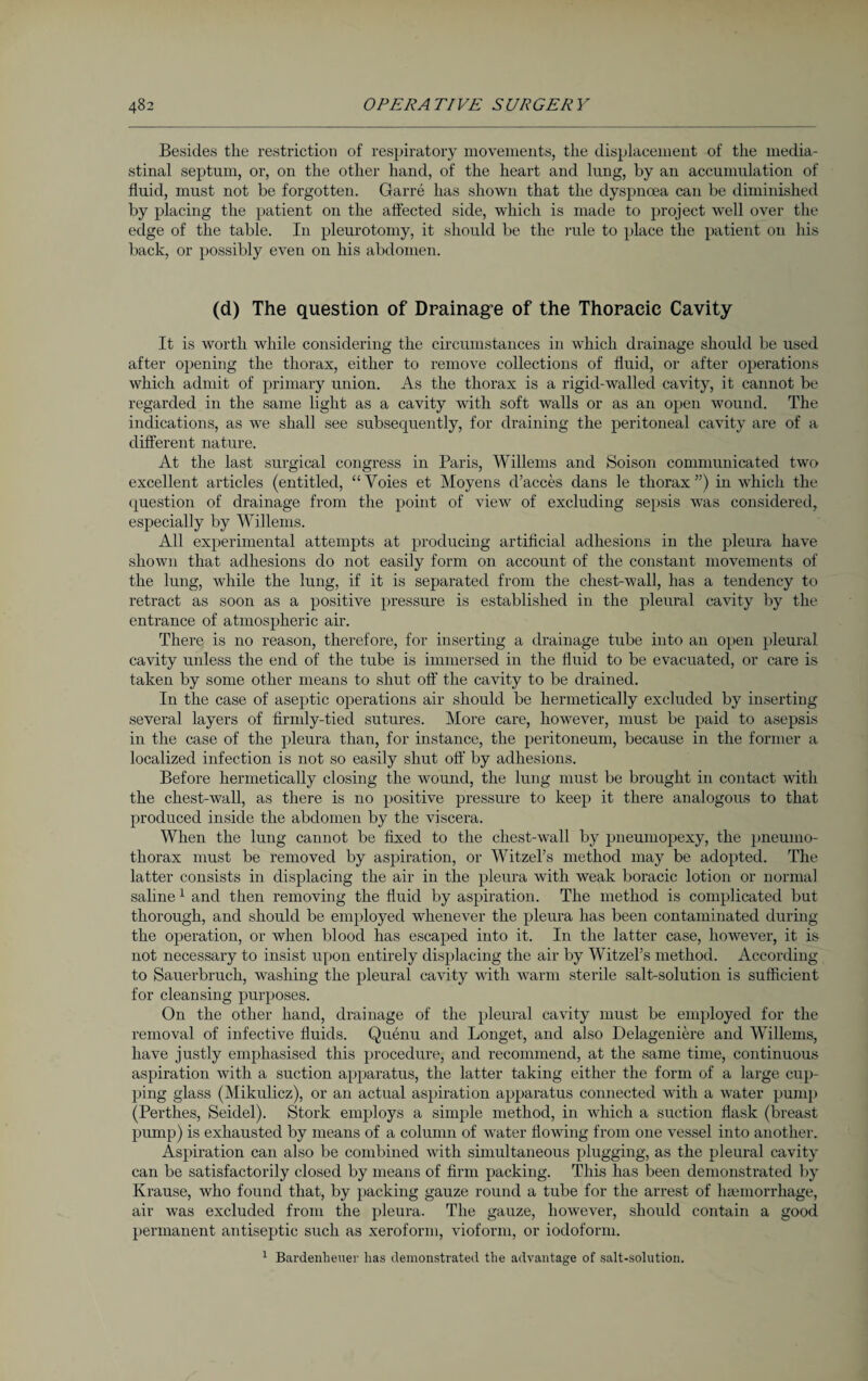 Besides the restriction of respiratory movements, the displacement of the media¬ stinal septum, or, on the other hand, of the heart and lung, by an accumulation of fluid, must not be forgotten. Garre has shown that the dyspnoea can be diminished by placing the patient on the affected side, which is made to project well over the edge of the table. In pleurotomy, it should be the rule to place the patient on his back, or possibly even on his abdomen. (d) The question of Drainage of the Thoracic Cavity It is worth while considering the circumstances in which drainage should be used after opening the thorax, either to remove collections of fluid, or after operations which admit of primary union. As the thorax is a rigid-walled cavity, it cannot be regarded in the same light as a cavity with soft walls or as an open wound. The indications, as we shall see subsequently, for draining the peritoneal cavity are of a different nature. At the last surgical congress in Paris, Willems and Soison communicated two excellent articles (entitled, “Voies et Moyens d’acces dans le thorax”) in which the question of drainage from the point of view of excluding sepsis was considered, especially by Willems. All experimental attempts at producing artificial adhesions in the pleura have shown that adhesions do not easily form on account of the constant movements of the lung, while the lung, if it is separated from the chest-wall, has a tendency to retract as soon as a positive pressure is established in the pleural cavity by the entrance of atmospheric air. There is no reason, therefore, for inserting a drainage tube into an open pleural cavity unless the end of the tube is immersed in the fluid to be evacuated, or care is taken by some other means to shut off the cavity to be drained. In the case of aseptic operations air should be hermetically excluded by inserting several layers of firmly-tied sutures. More care, however, must be paid to asepsis in the case of the pleura than, for instance, the peritoneum, because in the former a localized infection is not so easily shut off by adhesions. Before hermetically closing the wound, the lung must be brought in contact with the chest-wall, as there is no positive pressure to keep it there analogous to that produced inside the abdomen by the viscera. When the lung cannot be fixed to the chest-wall by pneumopexy, the pneumo¬ thorax must be removed by aspiration, or Witzel’s method may be adopted. The latter consists in displacing the air in the pleura with weak boracic lotion or normal saline 1 and then removing the fluid by aspiration. The method is complicated but thorough, and should be employed whenever the pleura has been contaminated during the operation, or when blood has escaped into it. In the latter case, however, it is not necessary to insist upon entirely displacing the air by Witzel’s method. According to Sauerbruch, washing the pleural cavity with warm sterile salt-solution is sufficient for cleansing purposes. On the other hand, drainage of the pleural cavity must be employed for the removal of infective fluids. Quenu and Longet, and also Delageniere and Willems, have justly emphasised this procedure, and recommend, at the same time, continuous aspiration with a suction apparatus, the latter taking either the form of a large cup¬ ping glass (Mikulicz), or an actual aspiration apparatus connected with a water pump (Perthes, Seidel). Stork employs a simple method, in which a suction flask (breast pump) is exhausted by means of a column of water flowing from one vessel into another. Aspiration can also be combined with simultaneous plugging, as the pleural cavity can be satisfactorily closed by means of firm packing. This has been demonstrated by Krause, who found that, by packing gauze round a tube for the arrest of haemorrhage, air was excluded from the pleura. The gauze, however, should contain a good permanent antiseptic such as xeroform, vioform, or iodoform. 1 Bardenheuer has demonstrated the advantage of salt-solution.