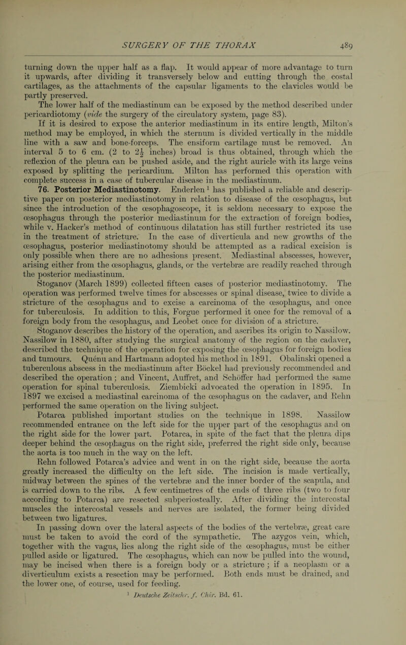 turning down the upper half as a Hap. It would appear of more advantage to turn it upwards, after dividing it transversely below and cutting through the costal cartilages, as the attachments of the capsular ligaments to the clavicles would be partly preserved. The lower half of the mediastinum can be exposed by the method described under pericardiotomy (vide the surgery of the circulatory system, page 83). If it is desired to expose the anterior mediastinum in its entire length, Milton's method may be employed, in which the sternum is divided vertically in the middle line with a saw and bone-forceps. The ensiform cartilage must be removed. An interval 5 to 6 cm. (2 to 2J inches) broad is thus obtained, through which the reflexion of the pleura can be pushed aside, and the right auricle with its large veins exposed by splitting the pericardium. Milton has performed this operation with complete success in a case of tubercular disease in the mediastinum. 76. Posterior Mediastinotomy. Enderlen1 has published a reliable and descrip¬ tive paper on posterior mediastinotomy in relation to disease of the oesophagus, but since the introduction of the oesophagoscope, it is seldom necessary to expose the oesophagus through the posterior mediastinum for the extraction of foreign bodies, while v. Hacker’s method of continuous dilatation has still further restricted its use in the treatment of stricture. In the case of diverticula and new growths of the oesophagus, posterior mediastinotomy should be attempted as a radical excision is only possible when there are no adhesions present. Mediastinal abscesses, however, arising either from the oesophagus, glands, or the vertebrae are readily reached through the posterior mediastinum. Stoganov (March 1899) collected fifteen cases of posterior mediastinotomy. The operation was performed twelve times for abscesses or spinal disease, twice to divide a stricture of the oesophagus and to excise a carcinoma of the oesophagus, and once for tuberculosis. In addition to this, Forgue performed it once for the removal of a foreign body from the oesophagus, and Leobet once for division of a stricture. Stoganov describes the history of the operation, and ascribes its origin to Nassilow. Nassilow in 1880, after studying the surgical anatomy of the region on the cadaver, described the technique of the operation for exposing the oesophagus for foreign bodies and tumours. Quenu and Hartmann adopted his method in 1891. Obalinski opened a tuberculous abscess in the mediastinum after Böckel had previously recommended and described the operation; and Vincent, Auffret, and Schöffer had performed the same operation for spinal tuberculosis. Ziembicki advocated the operation in 1895. In 1897 we excised a mediastinal carcinoma of the oesophagus on the cadaver, and Beim performed the same operation on the living subject. Potarca published important studies on the technique in 1898. Nassilow recommended entrance on the left side for the upper part of the oesophagus and on the right side for the lower part. Potarca, in spite of the fact that the pleura dips deeper behind the oesophagus on the right side, preferred the right side only, because the aorta is too much in the way on the left. Rehn followed Potarca’s advice and went in on the right side, because the aorta greatly increased the difficulty on the left side. The incision is made vertically, midway between the spines of the vertebrae and the inner border of the scapula, and is carried down to the ribs. A few centimetres of the ends of three ribs (two to four according to Potarca) are resected subperiosteally. After dividing the intercostal muscles the intercostal vessels and nerves are isolated, the former being divided between two ligatures. In passing down over the lateral aspects of the bodies of the vertebrae, great care must be taken to avoid the cord of the sympathetic. The azygos vein, which, together with the vagus, lies along the right side of the oesophagus, must be either pulled aside or ligatured. The oesophagus, which can now be pulled into the wound, may be incised when there is a foreign body or a stricture ; if a neoplasm or a diverticulum exists a resection may be performed. Both ends must be drained, and the lower one, of course, used for feeding. 1 Deutsche Zeitschr. f. Chir. Bd. 61.