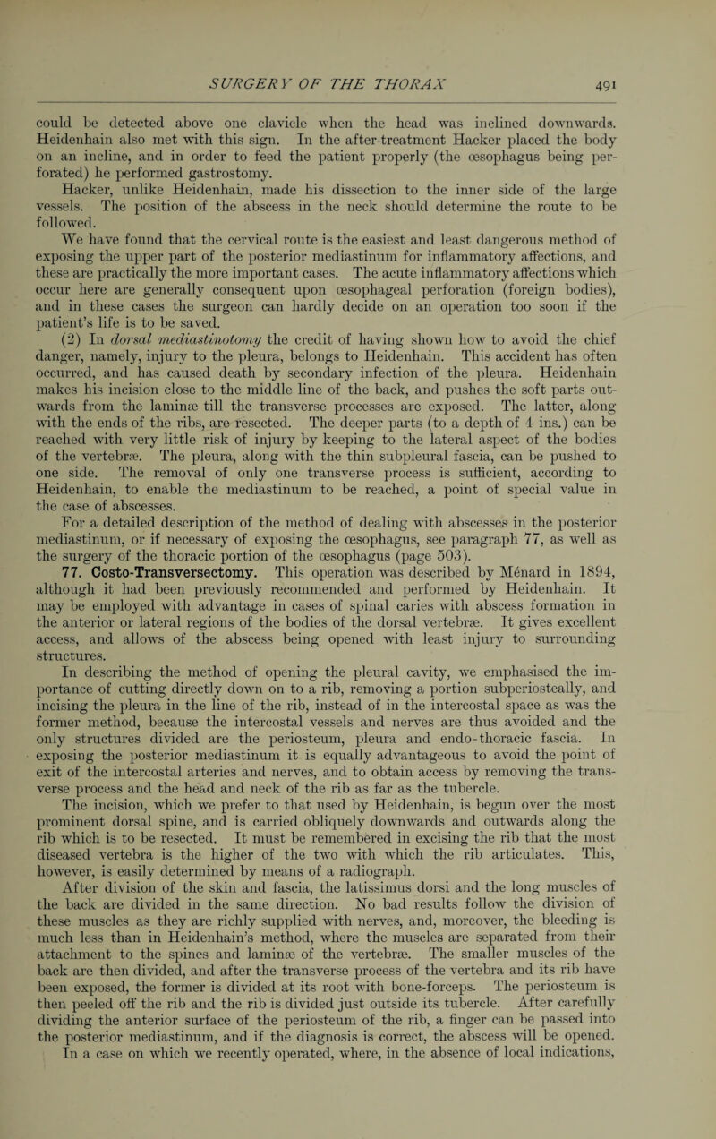 could be detected above one clavicle when the head was inclined downwards. Heidenhain also met with this sign. In the after-treatment Hacker placed the body on an incline, and in order to feed the patient properly (the oesophagus being per¬ forated) he performed gastrostomy. Hacker, unlike Heidenhain, made his dissection to the inner side of the large vessels. The position of the abscess in the neck should determine the route to be followed. We have found that the cervical route is the easiest and least dangerous method of exposing the upper part of the posterior mediastinum for inflammatory affections, and these are practically the more important cases. The acute inflammatory affections which occur here are generally consequent upon oesophageal perforation (foreign bodies), and in these cases the surgeon can hardly decide on an operation too soon if the patient’s life is to be saved. (2) In dorsal mediastinotomy the credit of having shown how to avoid the chief danger, namely, injury to the pleura, belongs to Heidenhain. This accident has often occurred, and has caused death by secondary infection of the pleura. Heidenhain makes his incision close to the middle line of the back, and pushes the soft parts out¬ wards from the laminae till the transverse processes are exposed. The latter, along ■with the ends of the ribs, are resected. The deeper parts (to a depth of 4 ins.) can be reached with very little risk of injury by keeping to the lateral aspect of the bodies of the vertebrae. The pleura, along with the thin subpleural fascia, can be pushed to one side. The removal of only one transverse process is sufficient, according to Heidenhain, to enable the mediastinum to be reached, a point of special value in the case of abscesses. For a detailed description of the method of dealing with abscesses in the posterior mediastinum, or if necessary of exposing the oesophagus, see paragraph 77, as well as the surgery of the thoracic portion of the oesophagus (page 503). 77. Costo-Transversectomy. This operation was described by Menard in 1894, although it had been previously recommended and performed by Heidenhain. It may be employed with advantage in cases of spinal caries with abscess formation in the anterior or lateral regions of the bodies of the dorsal vertebrae. It gives excellent access, and allows of the abscess being opened with least injury to surrounding structures. In describing the method of opening the pleural cavity, we emphasised the im¬ portance of cutting directly down on to a rib, removing a portion subperiosteally, and incising the pleura in the line of the rib, instead of in the intercostal space as was the former method, because the intercostal vessels and nerves are thus avoided and the only structures divided are the periosteum, pleura and endo-thoracic fascia. In exposing the posterior mediastinum it is equally advantageous to avoid the point of exit of the intercostal arteries and nerves, and to obtain access by removing the trans¬ verse process and the head and neck of the rib as far as the tubercle. The incision, which we prefer to that used by Heidenhain, is begun over the most prominent dorsal spine, and is carried obliquely downwards and outwards along the rib which is to be resected. It must be remembered in excising the rib that the most diseased vertebra is the higher of the two with which the rib articulates. This, however, is easily determined by means of a radiograph. After division of the skin and fascia, the latissimus dorsi and the long muscles of the back are divided in the same direction. No bad results follow the division of these muscles as they are richly supplied with nerves, and, moreover, the bleeding is much less than in Heiclenhain’s method, where the muscles are separated from their attachment to the spines and laminae of the vertebrae. The smaller muscles of the back are then divided, and after the transverse process of the vertebra and its rib have been exposed, the former is divided at its root with bone-forceps. The periosteum is then peeled off the rib and the rib is divided just outside its tubercle. After carefully dividing the anterior surface of the periosteum of the rib, a finger can be passed into the posterior mediastinum, and if the diagnosis is correct, the abscess will be opened. In a case on which we recently operated, where, in the absence of local indications,