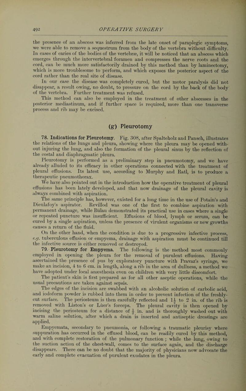 the presence of an abscess was inferred from the late onset of paraplegic symptoms, we were able to remove a sequestrum from the body of the vertebra without difficulty. In cases of caries of the bodies of the vertebrae, it will be noticed that an abscess which emerges through the intervertebral foramen and compresses the nerve roots and the cord, can be much more satisfactorily drained by this method than by laminectomy, which is more troublesome to perform, and which exposes the posterior aspect of the cord rather than the real site of disease. In our case the disease was completely cured, but the motor paralysis did not disappear, a result owing, no doubt, to pressure on the cord by the back of the body of the vertebra. Further treatment was refused. This method can also be employed in the treatment of other abscesses in the posterior mediastinum, and if further space is required, more than one transverse process and rib may be excised. (g*) Pleurotomy 78. Indications for Pleurotomy. Fig. 308, after Spalteholz and Pansch, illustrates the relations of the lungs and pleura, showing Avhere the pleura may be opened with¬ out injuring the lung, and also the formation of the pleural sinus by the reflection of the costal and diaphragmatic pleura. Pleurotomy is performed as a preliminary step in pneumotomy, and we have already alluded to its efficacy in other operations connected with the treatment of pleural effusions. Its latest use, according to Murphy and Rati, is to produce a therapeutic pneumothorax. We have also pointed out in the introduction how the operative treatment of pleural effusions has been lately developed, and that now drainage of the pleural cavity is always combined with aspiration. The same principle has, however, existed for a long time in the use of Potain’s and Dieulafoy’s aspirator. Revillod was one of the first to combine aspiration with permanent drainage, while Blilau demonstrated its practical use in cases where a single or repeated puncture was insufficient. Effusions of blood, lymph or serum, can be cured by a single aspiration, unless the presence of virulent organisms or new growths causes a return of the fluid. On the other hand, when the condition is due to a progressive infective process, e.<j. tuberculous effusion or empyema, drainage with aspiration must be continued till the infective source is either removed or destroyed. 79. Pleurotomy for Empyema. The following is the method most commonly employed in opening the pleura for the removal of purulent effusions. Having ascertained the presence of pus by exploratory puncture with Pravaz’s syringe, we make an incision, 4 to 6 cm. in length, along a rib in the area of dullness, a method we have adopted under local anaesthesia even on children with very little discomfort. The patient’s skin is first prepared as for all other aseptic operations, while the usual precautions are taken against sepsis. The edges of the incision are swabbed with an alcoholic solution of carbolic acid, and iodoform powder is rubbed into them in order to prevent infection of the freshly- cut surface. The periosteum is then carefully reflected and II to 2 in. of the rib is removed with Liston’s or Lüer’s forceps. The pleural cavity is then opened by incising the periosteum for a distance of I in. and is thoroughly washed out with warm saline solution, after which a drain is inserted and antiseptic dressings are applied. Empyemata, secondary to pneumonia, or following a traumatic pleurisy where suppuration has occurred in the effused blood, can be readily cured by this method, and with complete restoration of the pulmonary function ; while the lung, owing to the suction action of the chest-wall, comes to the surface again, and the discharge disappears. There can be no doubt that the majority of physicians now advocate the early and complete evacuation of purulent exudates in the pleura.
