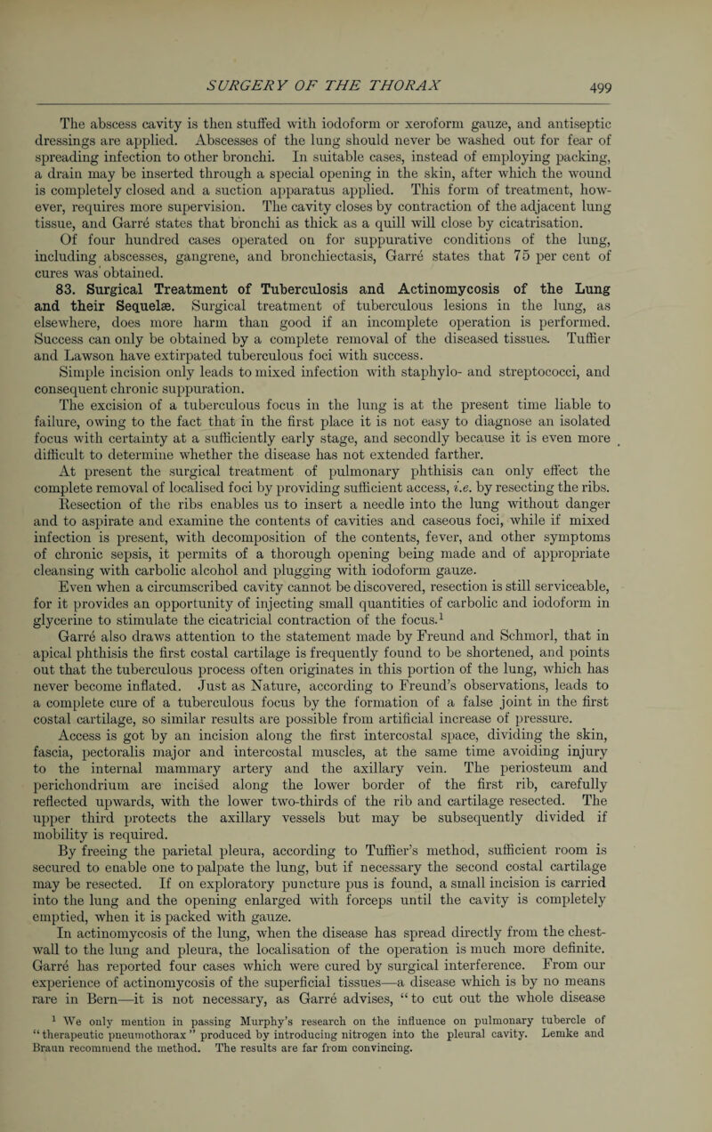 The abscess cavity is then stuffed with iodoform or xeroform gauze, and antiseptic dressings are applied. Abscesses of the lung should never be washed out for fear of spreading infection to other bronchi. In suitable cases, instead of employing packing, a drain may be inserted through a special opening in the skin, after which the wound is completely closed and a suction apparatus applied. This form of treatment, how¬ ever, requires more supervision. The cavity closes by contraction of the adjacent lung tissue, and Garre states that bronchi as thick as a quill will close by cicatrisation. Of four hundred cases operated on for suppurative conditions of the lung, including abscesses, gangrene, and bronchiectasis, Garre states that 75 per cent of cures was’obtained. 83. Surgical Treatment of Tuberculosis and Actinomycosis of the Lung and their Sequelae. Surgical treatment of tuberculous lesions in the lung, as elsewhere, does more harm than good if an incomplete operation is performed. Success can only be obtained by a complete removal of the diseased tissues. Tuffier and Lawson have extirpated tuberculous foci with success. Simple incision only leads to mixed infection with staphylo- and streptococci, and consequent chronic suppuration. The excision of a tuberculous focus in the lung is at the present time liable to failure, owing to the fact that in the first place it is not easy to diagnose an isolated focus with certainty at a sufficiently early stage, and secondly because it is even more difficult to determine whether the disease has not extended farther. At present the surgical treatment of pulmonary phthisis can only effect the complete removal of localised foci by providing sufficient access, i.e. by resecting the ribs. Resection of the ribs enables us to insert a needle into the lung without danger and to aspirate and examine the contents of cavities and caseous foci, while if mixed infection is present, with decomposition of the contents, fever, and other symptoms of chronic sepsis, it permits of a thorough opening being made and of appropriate cleansing with carbolic alcohol and plugging with iodoform gauze. Even when a circumscribed cavity cannot be discovered, resection is still serviceable, for it provides an opportunity of injecting small quantities of carbolic and iodoform in glycerine to stimulate the cicatricial contraction of the focus.1 Garre also draws attention to the statement made by Freund and Schmor!, that in apical phthisis the first costal cartilage is frequently found to be shortened, and points out that the tuberculous process often originates in this portion of the lung, which has never become inflated. Just as Nature, according to Freund’s observations, leads to a complete cure of a tuberculous focus by the formation of a false joint in the first costal cartilage, so similar results are possible from artificial increase of pressure. Access is got by an incision along the first intercostal space, dividing the skin, fascia, pectoralis major and intercostal muscles, at the same time avoiding injury to the internal mammary artery and the axillary vein. The periosteum and perichondrium are incised along the lower border of the first rib, carefully reflected upwards, with the lower two-thirds of the rib and cartilage resected. The upper third protects the axillary vessels but may be subsequently divided if mobility is required. By freeing the parietal pleura, according to Tuffier’s method, sufficient room is secured to enable one to palpate the lung, but if necessary the second costal cartilage may be resected. If on exploratory puncture pus is found, a small incision is carried into the lung and the opening enlarged with forceps until the cavity is completely emptied, when it is packed with gauze. In actinomycosis of the lung, when the disease has spread directly from the chest- wall to the lung and pleura, the localisation of the operation is much more definite. Garre has reported four cases which were cured by surgical interference. From our experience of actinomycosis of the superficial tissues—a disease which is by no means rare in Bern—it is not necessary, as Garre advises, “ to cut out the whole disease 1 We only mention in passing Murphy’s research on the influence on pulmonary tubercle of “ therapeutic pneumothorax ” produced by introducing nitrogen into the pleural cavity. Lemke and Braun recommend the method. The results are far from convincing.