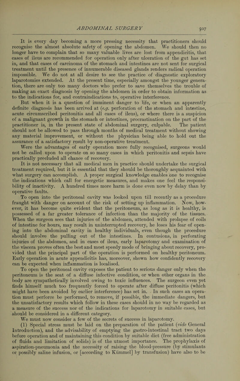 It is every day becoming a more pressing necessity that practitioners should recognise the almost absolute safety of opening the abdomen. We should then no longer have to complain that so many valuable lives are lost from appendicitis, that cases of ileus are recommended for operation only after ulceration of the gut has set in, and that cases of carcinoma of the stomach and intestines are not sent for surgical treatment until the presence of innumerable diseased glands renders radical operation impossible. We do not at all desire to see the practice of diagnostic exploratory laparotomies extended. At the present time, especially amongst the younger genera¬ tion, there are only too many doctors who prefer to save themselves the trouble of making an exact diagnosis by opening the abdomen in order to obtain information as to the indications for, and contraindications to, operative interference. But when it is a question of imminent danger to life, or when an apparently definite diagnosis has been arrived at (e.g. perforation of the stomach and intestine, acute circumscribed peritonitis and all cases of ileus), or where there is a suspicion of a malignant growth in the stomach or intestines, procrastination on the part of the practitioner is, in the present state of abdominal surgery, culpable. The patient should not be allowed to pass through months of medical treatment without showing any material improvement, or without the physician being able to hold out the assurance of a satisfactory result by non-operative treatment. Were the advantages of early operation more fully recognised, surgeons would not be called upon to operate on so many cases in which peritonitis and sepsis have practically precluded all chance of recovery. It is not necessary that all medical men in practice should undertake the surgical treatment required, but it is essential that they should be thoroughly acquainted with what surgery can accomplish. A proper surgical knowledge enables one to recognise the indications which call for energetic measures, and makes one feel the responsi¬ bility of inactivity. A hundred times more harm is done even now by delay than by operative faults. To open into the peritoneal cavity was looked upon till recently as a procedure fraught with danger on account of the risk of setting up inflammation. Now, how¬ ever, it has become quite evident that the peritoneum, as long as it is healthy, is possessed of a far greater tolerance of infection than the majority of the tissues. When the surgeon sees that injuries of the abdomen, attended with prolapse of coils of intestine for hours, may result in uninterrupted recovery, he loses his fear of open¬ ing into the abdominal cavity in healthy individuals, even though the procedure should involve the pulling out of the intestines. In contusions, in perforating injuries of the abdomen, and in cases of ileus, early laparotomy and examination of the viscera proves often the best and most speedy mode of bringing about recovery, pro¬ vided that the principal part of the operation is performed on healthy peritoneum. Early operation in acute appendicitis has, moreover, shown how confidently recovery can be expected when inflammation is localised. To open the peritoneal cavity exposes the patient to serious danger only when the peritoneum is the seat of a diffuse infective condition, or when other organs in the body are sympathetically involved owing to toxic influences. The surgeon even yet finds himself much too frequently forced to operate after diffuse peritonitis (which might have been avoided by earlier interference) has set in. In such cases an opera¬ tion must perforce be performed, to remove, if possible, the immediate dangers, but the unsatisfactory results which follow in these cases should in no way be regarded as a measure of the success nor of the indications for laparotomy in suitable cases, but should be considered in a different category. We must now consider a few of the secrets of success in laparotomy. (1) Special stress must be laid on the preparation of the patient (vide General Introduction), and the advisability of emptying the gastro-intestinal tract two days before operation and of maintaining this condition by suitable diet (free administration of fluids and limitation of solids) is of the utmost importance. The prophylaxis of aspiration-pneumonia and the necessity of raising the blood-pressure (by stimulants or possibly saline infusion, or [according to Kümmel] by transfusion) have also to be