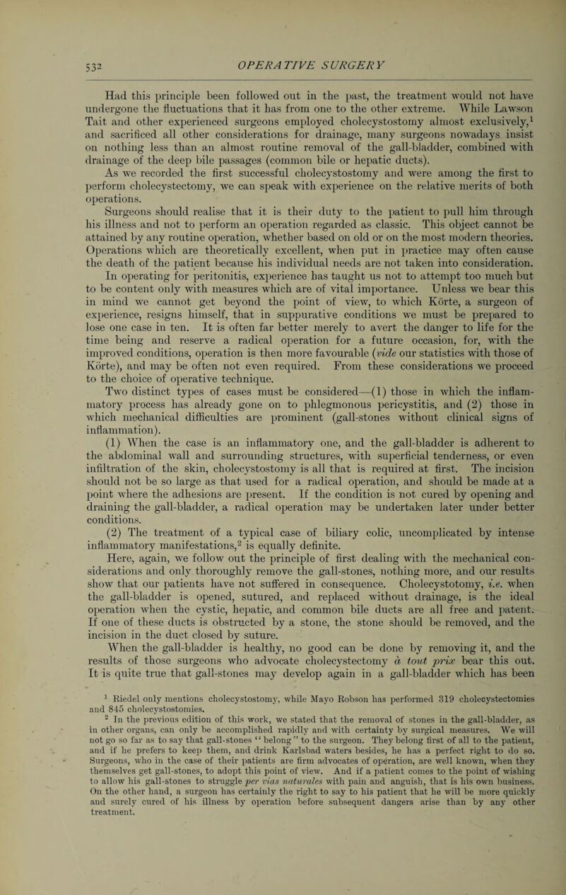 Had this principle been followed out in the past, the treatment would not have undergone the fluctuations that it has from one to the other extreme. While Lawson Tait and other experienced surgeons employed cholecystostomy almost exclusively,1 and sacrificed all other considerations for drainage, many surgeons nowadays insist on nothing less than an almost routine removal of the gall-bladder, combined with drainage of the deep bile passages (common bile or hepatic ducts). As Ave recorded the first successful cholecystostomy and were among the first to perform cholecystectomy, we can speak with experience on the relative merits of both operations. Surgeons should realise that it is their duty to the patient to pull him through his illness and not to perform an operation regarded as classic. This object cannot be attained by any routine operation, whether based on old or on the most modern theories. Operations which are theoretically excellent, when put in practice may often cause the death of the patient because his individual needs are not taken into consideration. In operating for peritonitis, experience has taught us not to attempt too much but to be content only with measures which are of vital importance. Unless we bear this in mind we cannot get beyond the point of view, to which Körte, a surgeon of experience, resigns himself, that in suppurative conditions we must be prepared to lose one case in ten. It is often far better merely to avert the danger to life for the time being and reserve a radical operation for a future occasion, for, with the improved conditions, operation is then more favourable (vide our statistics with those of Körte), and may be often not even required. From these considerations Ave proceed to the choice of operative technique. Tavo distinct types of cases must be considered—(1) those in Avhich the inflam¬ matory process has already gone on to phlegmonous pericystitis, and (2) those in which mechanical difficulties are prominent (gall-stones without clinical signs of inflammation). (1) When the case is an inflammatory one, and the gall-bladder is adherent to the abdominal Avail and surrounding structures, with superficial tenderness, or even infiltration of the skin, cholecystostomy is all that is required at first. The incision should not be so large as that used for a radical operation, and should be made at a point Avhere the adhesions are present. If the condition is not cured by opening and draining the gall-bladder, a radical operation may be undertaken later under better conditions. (2) The treatment of a typical case of biliary colic, uncomplicated by intense inflammatory manifestations,2 3 is equally definite. Here, again, Ave follow out the principle of first dealing Avith the mechanical con¬ siderations and only thoroughly remove the gall-stones, nothing more, and our results show that our patients have not suffered in consequence. Cholecystotomy, i.e. Avhen the gall-bladder is opened, sutured, and replaced Avithout drainage, is the ideal operation when the cystic, hepatic, and common bile ducts are all free and patent. If one of these ducts is obstructed by a stone, the stone should be removed, and the incision in the duct closed by suture. When the gall-bladder is healthy, no good can be done by removing it, and the results of those surgeons who advocate cholecystectomy a tout prix bear this out. It is quite true that gall-stones may develop again in a gall-bladder which has been 1 Riedel only mentions cholecystostomy, while Mayo Robson has performed 319 cholecystectomies and 845 cholecystostomies. 3 In the previous edition of this work, we stated that the removal of stones in the gall-bladder, as in other organs, can only be accomplished rapidly and with certainty by surgical measures. We will not go so far as to say that gall-stones “ belong ” to the surgeon. They belong first of all to the patient, and if he prefers to keep them, and drink Karlsbad waters besides, he has a perfect right to do so. Surgeons, who in the case of their patients are firm advocates of operation, are well known, when they themselves get gall-stones, to adopt this point of view. And if a patient comes to the point of wishing to allow his gall-stones to struggle ‘per vias naturales with pain and anguish, that is his own business. On the other hand, a surgeon has certainly the right to say to his patient that he will be more quickly and surely cured of his illness by operation before subsequent dangers arise than by any other treatment.