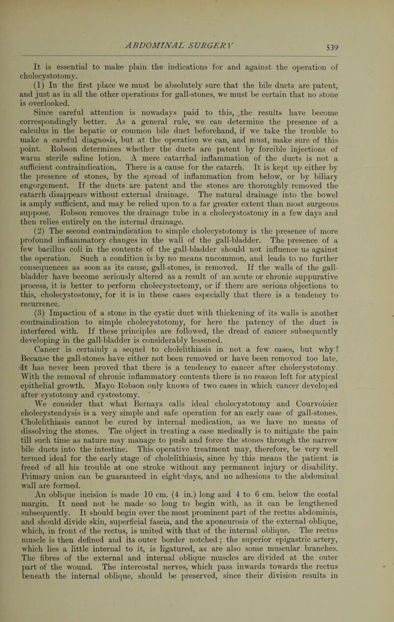 It is essential to make plain the indications for and against the operation of cholecystotomy. (1) In the first place we must be absolutely sure that the bile ducts are patent, and just as in all the other operations for gall-stones, we must be certain that no stone is overlooked. Since careful attention is nowadays paid to this, the results have become correspondingly better. As a general rule, we can determine the presence of a calculus in the hepatic or common bile duct beforehand, if we take the trouble to make a careful diagnosis, but at the operation we can, and must, make sure of this point. Robson determines whether the ducts are patent by forcible injections of warm sterile saline lotion. A mere catarrhal inflammation of the ducts is not a sufficient contraindication. There is a cause for the catarrh. It is kept up either by the presence of stones, by the spread of inflammation from below, or by biliary engorgement. If the ducts are patent and the stones are thoroughly removed the catarrh disappears without external drainage. The natural drainage into the bowel is amply sufficient, and may be relied upon to a far greater extent than most surgeons suppose. Robson removes the drainage tube in a cholecystostomy in a few days and then relies entirely on the internal drainage. (2) The second contraindication to simple cholecystotomy is the presence of more profound inflammatory changes in the wall of the gall-bladder. The presence of a few bacillus coli in the contents of the gall-bladder should not influence us against the operation. Such a condition is by no means uncommon, and leads to no further consequences as soon as its cause, gall-stones, is removed. If the walls of the gall¬ bladder have become seriously altered as a result of an acute or chronic suppurative process, it is better to perform cholecystectomy, or if there are serious objections to this, cholecystostomy, for it is in these cases especially that there is a tendency to recurrence. (3) Impaction of a stone in the cystic duct with thickening of its walls is another contraindication to simple cholecystotomy, for here the patency of the duct is interfered with. If these principles are followed, the dread of cancer subsequently developing in the gall-bladder is considerably lessened. Cancer is certainly a sequel to cholelithiasis in not a few cases, but why ? Because the gall-stones have either not been removed or have been removed too late. It has never been proved that there is a tendency to cancer after cholecystotomy. With the removal of chronic inflammatory contents there is no reason left for atypical epithelial growth. Mayo Robson only knows of two cases in which cancer developed after cystotomy and cystostomy. We consider that what Bernays calls ideal cholecystotomy and Courvoisier cholecystendysis is a very simple and safe operation for an early case of gall-stones. Cholelithiasis cannot be cured by internal medication, as we have no means of dissolving the stones. The object in treating a case medically is to mitigate the pain till such time as nature may manage to push and force the stones through the narrow bile ducts into the intestine. This operative treatment may, therefore, be very well termed ideal for the early stage of cholelithiasis, since by this means the patient is freed of all his trouble at one stroke without any permanent injury or disability. Primary union can be guaranteed in eight 'days, and no adhesions to the abdominal wall are formed. An oblique incision is made 10 cm. (4 in.) long and 4 to 6 cm. below the costal margin. It need not be made • so long to begin with, as it can be lengthened subsequently. It should begin over the most prominent part of the rectus abdominis, and should divide skin, superficial fascia, and the aponeurosis of the external oblique, which, in front of the rectus, is united with that of the internal oblique. The rectus muscle is then defined and its outer border notched; the superior epigastric artery, which lies a little internal to it, is ligatured, as are also some muscular branches. The fibres of the external and internal oblique muscles are divided at the outer part of the wound. The intercostal nerves, which pass inwards towards the rectus beneath the internal oblique, should be preserved, since their division results in