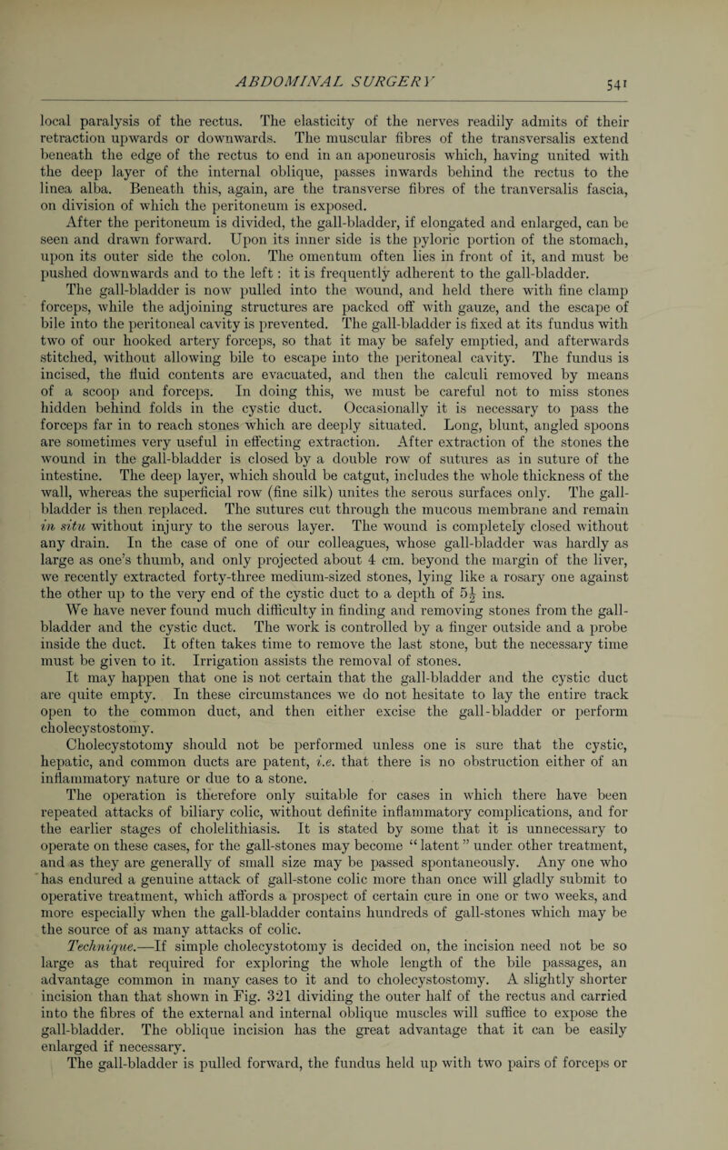 local paralysis of the rectus. The elasticity of the nerves readily admits of their retraction upwards or downwards. The muscular fibres of the transversalis extend beneath the edge of the rectus to end in an aponeurosis which, having united with the deep layer of the internal oblique, passes inwards behind the rectus to the linea alba. Beneath this, again, are the transverse fibres of the tranversalis fascia, on division of which the peritoneum is exposed. After the peritoneum is divided, the gall-bladder, if elongated and enlarged, can be seen and drawn forward. Upon its inner side is the pyloric portion of the stomach, upon its outer side the colon. The omentum often lies in front of it, and must be pushed downwards and to the left: it is frequently adherent to the gall-bladder. The gall-bladder is now pulled into the wound, and held there with fine clamp forceps, while the adjoining structures are packed off with gauze, and the escape of bile into the peritoneal cavity is prevented. The gall-bladder is fixed at its fundus with two of our hooked artery forceps, so that it may be safely emptied, and afterwards stitched, without allowing bile to escape into the peritoneal cavity. The fundus is incised, the fluid contents are evacuated, and then the calculi removed by means of a scoop and forceps. In doing this, we must be careful not to miss stones hidden behind folds in the cystic duct. Occasionally it is necessary to pass the forceps far in to reach stones which are deeply situated. Long, blunt, angled spoons are sometimes very useful in effecting extraction. After extraction of the stones the wound in the gall-bladder is closed by a double row of sutures as in suture of the intestine. The deep layer, which should be catgut, includes the whole thickness of the wall, whereas the superficial row (fine silk) unites the serous surfaces only. The gall¬ bladder is then replaced. The sutures cut through the mucous membrane and remain in situ without injury to the serous layer. The wound is completely closed without any drain. In the case of one of our colleagues, whose gall-bladder was hardly as large as one’s thumb, and only projected about 4 cm. beyond the margin of the liver, we recently extracted forty-three medium-sized stones, lying like a rosary one against the other up to the very end of the cystic duct to a depth of 5^ ins. We have never found much difficulty in finding and removing stones from the gall¬ bladder and the cystic duct. The work is controlled by a finger outside and a probe inside the duct. It often takes time to remove the last stone, but the necessary time must be given to it. Irrigation assists the removal of stones. It may happen that one is not certain that the gall-bladder and the cystic duct are quite empty. In these circumstances we do not hesitate to lay the entire track open to the common duct, and then either excise the gall-bladder or perform cholecystostomy. Cholecystotomy should not be performed unless one is sure that the cystic, hepatic, and common ducts are patent, i.e. that there is no obstruction either of an inflammatory nature or due to a stone. The operation is therefore only suitable for cases in which there have been repeated attacks of biliary colic, without definite inflammatory complications, and for the earlier stages of cholelithiasis. It is stated by some that it is unnecessary to operate on these cases, for the gall-stones may become “ latent ” under other treatment, and as they are generally of small size may be passed spontaneously. Any one who has endured a genuine attack of gall-stone colic more than once will gladly submit to operative treatment, which affords a prospect of certain cure in one or two weeks, and more especially when the gall-bladder contains hundreds of gall-stones which may be the source of as many attacks of colic. Technique.—If simple cholecystotomy is decided on, the incision need not be so large as that required for exploring the whole length of the bile passages, an advantage common in many cases to it and to cholecystostomy. A slightly shorter incision than that shown in Fig. 321 dividing the outer half of the rectus and carried into the fibres of the external and internal oblique muscles will suffice to expose the gall-bladder. The oblique incision has the great advantage that it can be easily enlarged if necessary. The gall-bladder is pulled forward, the fundus held up with two pairs of forceps or