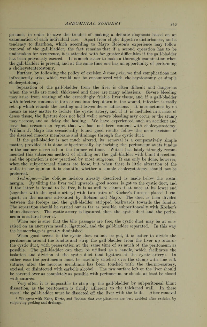 grounds, in order to save the trouble of making a definite diagnosis based on an examination of each individual case. Apart from slight digestive disturbances, and a tendency to diarrhoea, which according to Mayo Robson’s experience may follow removal of the gall-bladder, the fact remains that if a second operation has to be undertaken for recurrence, it is attended wdth far greater difficulties if the gall-bladder has been previously excised. It is much easier to make a thorough examination when the gall-bladder is present, and at the same time one has an opportunity of performing a cholecystenterostomy. Further, by following the policy of excision a tout q^'ioc, we find complications not infrequently arise, which would not be encountered with cholecystostomy or simple cholecystotomy. Separation of the gall-bladder from the liver is often difficult and dangerous when the walls are much thickened and there are many adhesions. Severe bleeding may arise from tearing of the exceedingly friable liver tissue, and if a gall-bladder with infective contents is torn or cut into deep down in the wound, infection is easily set up which retards the healing and leaves dense adhesions. It is sometimes by no means an easy matter to isolate the cystic artery, and if it is included in a mass of dense tissue, the ligature does not hold well: severe bleeding may occur, or the stump may necrose, and so delay the healing. We have experienced such an accident and have had occasion to regret that we had not been content with cholecystostomy. William J. Mayo has occasionally found good results follow the mere excision of the diseased mucous membrane and drainage through the cystic duct. If the gall-bladder is not much altered, its removal is a comparatively simple matter, provided it is done subperitoneally by incising the peritoneum at its fundus in the manner described in the former editions. Witzel has lately strongly recom¬ mended this subserous method of shelling out the gall-bladder with blunt dissection, and the operation is now practised by most surgeons. It can only be done, however, when the subperitoneal tissues are loose, but, wrhen there is little alteration of the w^alls, in our opinion it is doubtful whether a simple cholecystotomy should not be preferred. Technique.—The oblique incision already described is made below the costal margin. By tilting the liver well upwards, good access is got to the cystic duct, and if the latter is found to be free, it is as well to clamp it at once at its lower end (together with the cystic artery) with two pairs of Kocher’s forceps, placed 1 cm. apart, in the manner advocated by Robson and Mayo. The duct is then divided between the forceps and the gall-bladder stripped backwards towards the fundus. The separation should be carried out as far as possible subperitoneally with Kocher’s blunt dissector. The cystic artery is ligatured, then the cystic duct and the perito¬ neum is sutured over it. When one is sure that the bile passages are free, the cystic duct may be at once raised on an aneurysm needle, ligatured, and the gall-bladder separated. In this way the haemorrhage is greatly diminished. When good access to the cystic duct cannot be got, it is better to divide the peritoneum around the fundus and strip the gall-bladder from the liver up towards the cystic duct, with preservation at the same time of as much of the peritoneum as possible. The. gall-bladder can then be utilised as a handle, which facilitates the isolation and division of the cystic duct (and ligature of the cystic artery). In either case the peritoneum must be carefully stitched over the stump with fine silk sutures, after the mucous membrane has been touched with the thermo-cautery, excised, or disinfected with carbolic alcohol. The raw surface left on the liver should be covered over as completely as possible with peritoneum, or should at least be closed with sutures. Very often it is impossible to strip up the gall-bladder by subperitoneal blunt dissection, as the peritoneum is firmly adherent to the thickened wall. In these cases1 the gall-bladder must be dissected off the liver with the knife. After removal 1 We agree with Kehr, Körte, and Robson that complications are best avoided after excision by employing packing and drainage.