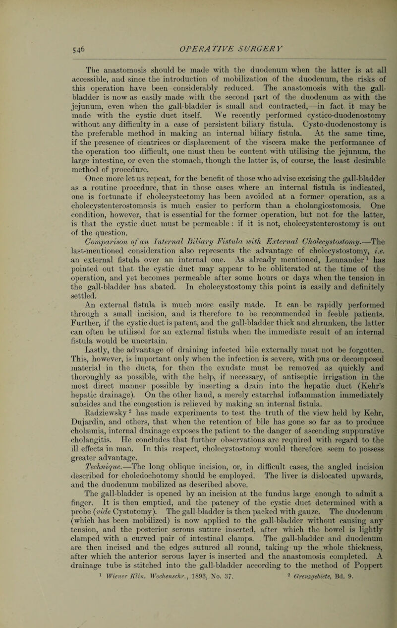 The anastomosis should be made with the duodenum when the latter is at all accessible, aud since the introduction of mobilization of the duodenum, the risks of this operation have been considerably reduced. The anastomosis with the gall¬ bladder is now as easily made with the second part of the duodenum as with the jejunum, even when the gall-bladder is small and contracted,—in fact it may be made with the cystic duct itself. We recently performed cystico-duodenostomy without any difficulty in a case of persistent biliary fistula. Cysto-duodenostomy is the preferable method in making an internal biliary fistula. At the same time, if the presence of cicatrices or displacement of the viscera make the performance of the operation too difficult, one must then be content with utilising the jejunum, the large intestine, or even the stomach, though the latter is, of course, the least desirable method of procedure. Once more let us repeat, for the benefit of those who advise excising the gall-bladder as a routine procedure, that in those cases where an internal fistula is indicated, one is fortunate if cholecystectomy has been avoided at a former operation, as a cholecystenterostomosis is much easier to perform than a cholangiostomosis. One condition, however, that is essential for the former operation, but not for the latter, is that the cystic duct must be permeable : if it is not, cholecystenterostomy is out of the question. Comparison of an Internal Biliary Fistula with External Cholecystostomy.—The last-mentioned consideration also represents the advantage of cholecystostomy, i.e. an external fistula over an internal one. As already mentioned, Lennander1 has pointed out that the cystic duct may appear to be obliterated at the time of the operation, and yet becomes permeable after some hours or days when the tension in the gall-bladder has abated. In cholecystostomy this point is easily and definitely settled. An external fistula is much more easily made. It can be rapidly performed through a small incision, and is therefore to be recommended in feeble patients. Further, if the cystic duct is patent, and the gall-bladder thick and shrunken, the latter can often be utilised for an external fistula Avhen the immediate result of an internal fistula would be uncertain. Lastly, the advantage of draining infected bile externally must not be forgotten. This, however, is important only when the infection is severe, with pus or decomposed material in the ducts, for then the exudate must be removed as quickly and thoroughly as possible, with the help, if necessary, of antiseptic irrigation in the most direct manner possible by inserting a drain into the hepatic duct (Kehr’s hepatic drainage). On the other hand, a merely catarrhal inflammation immediately subsides and the congestion is relieved by making an internal fistula. Radziewsky 2 has made experiments to test the truth of the view held by Kehr, Dujardin, and others, that wrhen the retention of bile has gone so far as to produce cholaemia, internal drainage exposes the patient to the danger of ascending suppurative cholangitis. He concludes that further observations are required with regard to the ill effects in man. In this respect, cholecystostomy would therefore seem to possess greater advantage. Technique.—The long oblique incision, or, in difficult cases, the angled incision described for choledochotomy should be employed. The liver is dislocated upwards, and the duodenum mobilized as described above. The gall-bladder is opened by an incision at the fundus large enough to admit a finger. It is then emptied, and the patency of the cystic duct determined with a probe (vide Cystotomy). The gall-bladder is then packed with gauze. The duodenum (which has been mobilized) is now applied to the gall-bladder without causing any tension, and the posterior serous suture inserted, after which the bowel is lightly clamped with a curved pair of intestinal clamps. The gall-bladder and duodenum are then incised and the edges sutured all round, taking up the whole thickness, after which the anterior serous layer is inserted and the anastomosis completed. A drainage tube is stitched into the gall-bladder according to the method of Poppert 1 Wiener Klin. Wochenschr., 1893, No. 37. 2 Grenzgebiete, Bd. 9.