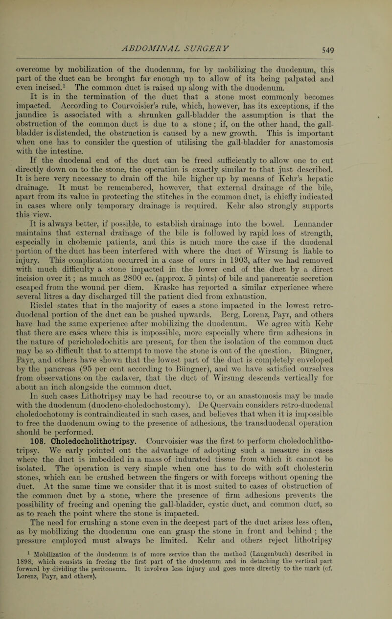 overcome by mobilization of the duodenum, for by mobilizing the duodenum, this part of the duct can be brought far enough up to allow of its being palpated and even incised.1 The common duct is raised up along with the duodenum. It is in the termination of the duct that a stone most commonly becomes impacted. According to Courvoisier’s rule, which, however, has its exceptions, if the jaundice is associated with a shrunken gall-bladder the assumption is that the obstruction of the common duct is due to a stone; if, on the other hand, the gall¬ bladder is distended, the obstruction is caused by a new growth. This is important when one has to consider the question of utilising the gall-bladder for anastomosis with the intestine. If the duodenal end of the duct can be freed sufficiently to allow one to cut directly down on to the stone, the operation is exactly similar to that just described. It is here very necessary to drain off the bile higher up by means of Kehr’s hepatic drainage. It must be remembered, however, that external drainage of the bile, apart from its value in protecting the stitches in the common duct, is chiefly indicated in cases where only temporary drainage is required. Kehr also strongly supports this view. It is always better, if possible, to establish drainage into the bowel. Lennander maintains that external drainage of the bile is followed by rapid loss of strength, especially in cholaunic patients, and this is much more the case if the duodenal portion of the duct has been interfered with where the duct of Wirsung is liable to injury. This complication occurred in a case of ours in 1903, after we had removed with much difficulty a stone impacted in the lower end of the duct by a direct incision over it; as much as 2800 cc. (approx. 5 pints) of bile and pancreatic secretion escaped from the wound per diem. Kraske has reported a similar experience where several litres a day discharged till the patient died from exhaustion. Riedel states that in the majority of cases a stone impacted in the lowest retro- cluodenal portion of the duct can be pushed upwards. Berg, Lorenz, Payr, and others have had the same experience after mobilizing the duodenum. We agree with Kehr that there are cases where this is impossible, more especially where firm adhesions in the nature of pericholedochitis are present, for then the isolation of the common duct may be so difficult that to attempt to move the stone is out of the question. Biingner, Payr, and others have shown that the lowest part of the duct is completely enveloped by the pancreas (95 per cent according to Biingner), and we have satisfied ourselves from observations on the cadaver, that the duct of Wirsung descends vertically for about an inch alongside the common duct. In such cases Lithotripsy may be had recourse to, or an anastomosis may be made with the duodenum (duodeno-choledochostomy). De Quervain considers retro-duodenal choledochotomy is contraindicated in such cases, and believes that when it is impossible to free the duodenum owing to the presence of adhesions, the transduodenal operation should be performed. 108. Choledocholitliotripsy. Courvoisier was the first to perform choledochlitho- tripsy. We early pointed out the advantage of adopting such a measure in cases where the duct is imbedded in a mass of indurated tissue from which it cannot be isolated. The operation is very simple when one has to do with soft eliolesterin stones, which can be crushed between the fingers or with forceps without opening the duct. At the same time we consider that it is most suited to cases of obstruction of the common duct by a stone, where the presence of firm adhesions prevents the possibility of freeing and opening the gall-bladder, cystic duct, and common duct, so as to reach the point where the stone is impacted. The need for crushing a stone even in the deepest part of the duct arises less often, as by mobilizing the duodenum one can grasp the stone in front and behind ; the pressure employed must always be limited. Kehr and others reject lithotripsy 1 Mobilization of the duodenum is of more service than the method (Laugenbuch) described in 1898, which consists in freeing the first part of the duodenum and in detaching the vertical part forward by dividing the peritoneum. It involves less injury and goes more directly to the mark (cf. Lorenz, Payr, and others).