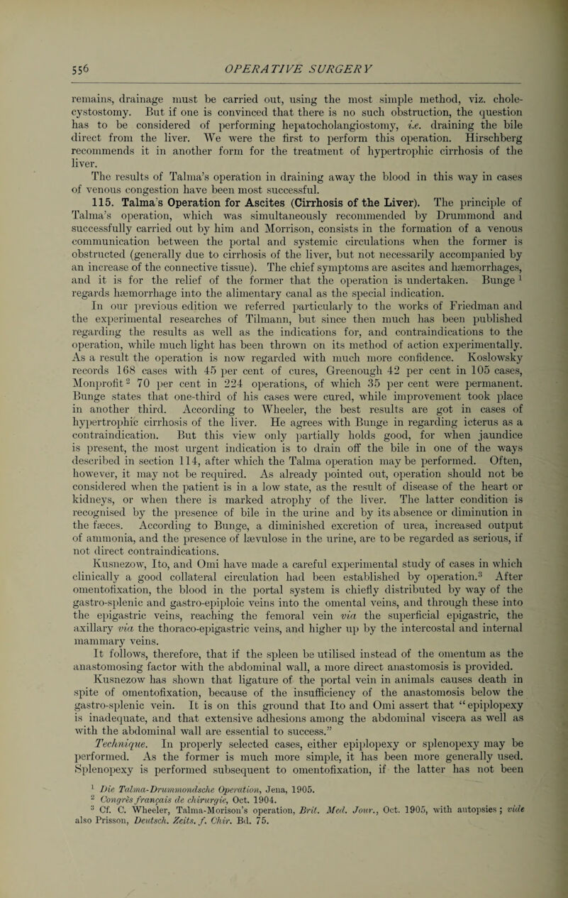 remains, drainage must be carried out, using the most simple method, viz. chole- cystostomy. But if one is convinced that there is no such obstruction, the question has to be considered of performing hepatocholangiostomy, i.e. draining the bile direct from the liver. We were the first to perform this operation. Hirschberg recommends it in another form for the treatment of hypertrophic cirrhosis of the liver. The results of Talma’s operation in draining away the blood in this way in cases of venous congestion have been most successful. 115. Talma’s Operation for Ascites (Cirrhosis of the Liver). The principle of Talma’s operation, which was simultaneously recommended by Drummond and successfully carried out by him and Morrison, consists in the formation of a venous communication between the portal and systemic circulations when the former is obstructed (generally due to cirrhosis of the liver, but not necessarily accompanied by an increase of the connective tissue). The chief symptoms are ascites and haemorrhages, and it is for the relief of the former that the operation is undertaken. Bunge 1 regards hemorrhage into the alimentary canal as the special indication. In our previous edition we referred particularly to the works of Friedman and the experimental researches of Tilmann, but since then much has been published regarding the results as well as the indications for, and contraindications to the operation, while much light has been thrown on its method of action experimentally. As a result the operation is now regarded with much more confidence. Koslowsky records 168 cases with 45 per cent of cures, Greenough 42 per cent in 105 cases, Monprofit2 70 per cent in 224 operations, of which 35 percent were permanent. Bunge states that one-third of his cases were cured, while improvement took place in another third. According to Wheeler, the best results are got in cases of hypertrophic cirrhosis of the liver. He agrees with Bunge in regarding icterus as a contraindication. But this view only partially holds good, for when jaundice is present, the most urgent indication is to drain off the bile in one of the ways described in section 114, after which the Talma operation maybe performed. Often, however, it may not be required. As already pointed out, operation should not be considered when the patient is in a low state, as the result of disease of the heart or kidneys, or when there is marked atrophy of the liver. The latter condition is recognised by the presence of bile in the urine and by its absence or diminution in the fasces. According to Bunge, a diminished excretion of urea, increased output of ammonia, and the presence of kevulose in the urine, are to be regarded as serious, if not direct contraindications. Kusnezow, Ito, and Omi have made a careful experimental study of cases in which clinically a good collateral circulation had been established by operation.3 After omentofixation, the blood in the portal system is chiefly distributed by way of the gastro-splenic and gastro-epiploic veins into the omental veins, and through these into the epigastric veins, reaching the femoral vein via the superficial epigastric, the axillary via the thoraco-epigastric veins, and higher up by the intercostal and internal mammary veins. It follows, therefore, that if the spleen be utilised instead of the omentum as the anastomosing factor with the abdominal wall, a more direct anastomosis is provided. Kusnezow has shown that ligature of the portal vein in animals causes death in spite of omentofixation, because of the insufficiency of the anastomosis below the gastro-splenic vein. It is on this ground that Ito and Omi assert that “epiplopexy is inadequate, and that extensive adhesions among the abdominal viscera as well as with the abdominal wall are essential to success.” Technique. In properly selected cases, either epiplopexy or splenopexy may be performed. As the former is much more simple, it has been more generally used. Splenopexy is performed subsequent to omentofixation, if the latter has not been 1 Die Talma-Drummondsche Operation, Jena, 1905. 2 Congres frangais de Chirurgie, Oct. 1904. 3 Cf. C. Wheeler, Talma-Morison’s operation, Brit. Med. Jour., Oct. 1905, with autopsies; vide also Prisson, Deutsch. Zeits. f. Chir. 111. 75.
