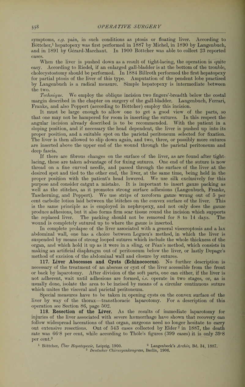 .symptoms, e.g. pain, in such conditions as ptosis or floating liver. According to Böttcher,1 hepatopexy was first performed in 1887 by Michel, in 1890 by Langenbuch, and in 1891 by Gerarcl-Marchant. In 1900 Böttcher was able to collect 23 reported cases. When the liver is pushed down as a result of tight-lacing, the operation is quite easy. According to Riedel, if an enlarged gall-bladder is at the bottom of the trouble, cholecystostomy should be performed. In 1884 Billroth performed the first hepatopexy for partial ptosis of the liver of this type. Amputation of the pendent lobe practised by Langenbuch is a radical measure. Simple hepatopexy is intermediate between the two. Technique. We employ the oblique incision two fingers’-breadth below the costal margin described in the chapter on surgery of the gall-bladder. Langenbuch, Ferrari, Franke, and also Poppert (according to Böttcher) employ this incision. It must be large enough to allow one to get a good view of the parts, so that one may not be hampered for room in inserting the sutures. In this respect the angular incision already described is to be recommended. With the patient in a sloping position, and if necessary the head dependent, the liver is pushed up into its proper position, and a suitable spot on the parietal peritoneum selected for fixation. The liver is then allowed to slip down again, and two, three, or possibly more sutures are inserted above the upper end of the wound through the parietal peritoneum and deep fascia. If there are fibrous changes on the surface of the liver, as are found after tight- lacing, these are taken advantage of for fixing sutures. One end of the suture is now thread on a fine curved needle, and passed through the surface of the liver at the desired spot and tied to the other end, the liver, at the same time, being held in the proper position with the patient’s head lowered. We use silk exclusively for this purpose and consider catgut a mistake. It is important to insert gauze packing as well as the stitches, as it promotes strong surface adhesions (Langenbuch, Franke, Tascherning, and Poppert). We use strips of xeroform gauze wrung out of 5 per cent carbolic lotion laid between the stitches on the convex surface of the liver. This is the same principle as is employed in nephropexy, and not only does the gauze produce adhesions, but it also forms firm scar tissue round the incision which supports the replaced liver. The packing should not be removed for 8 to 14 days. The wound is completely sutured up to where the gauze is inserted. In complete prolapse of the liver associated with a general visceroptosis and a lax abdominal wall, one has a choice between Legueu’s method, in which the liver is suspended by means of strong looped sutures which include the whole thickness of the organ, and which hold it up as it were in a sling, or Pean’s method, which consists in making an artificial diaphragm out of peritoneum below the liver, or lastly Depage’s method of excision of the abdominal wall and closure by sutures. 117. Liver Abscesses and Cysts (Echinococcus). No further description is necessary of the treatment of an abscess or cyst of the liver accessible from the front or back by laparotomy. After division of the soft parts, one can either, if the liver is not adherent, wait until adhesions are formed, i.e. operate in two stages, or, as is usually done, isolate the area to be incised by means of a circular continuous suture which unites the visceral and parietal peritoneum. Special measures have to be taken in opening cysts on the convex surface of the liver by way of the thorax—transthoracic laparotomy. For a description of this operation see Section 86, page 502. 118. Resection of the Liver. As the results of immediate laparotomy for injuries of the liver associated with severe haemorrhage have shown that recovery can follow widespread lacerations of that organ, surgeons need no longer hesitate to carry out extensive resections. Out of 543 cases collected by Elder2 in 1887, the death rate was 66‘8 per cent, while according to Thole’s figures (399 cases) it is only 39'8 per cent.3 1 Böttcher, Über Hepatopexie, Leipzig, 1900. 2 Langenbeck’s Archiv, Bd. 34, 1887. 3 Deutscher Chirurgenkongress, Berlin, 1906.