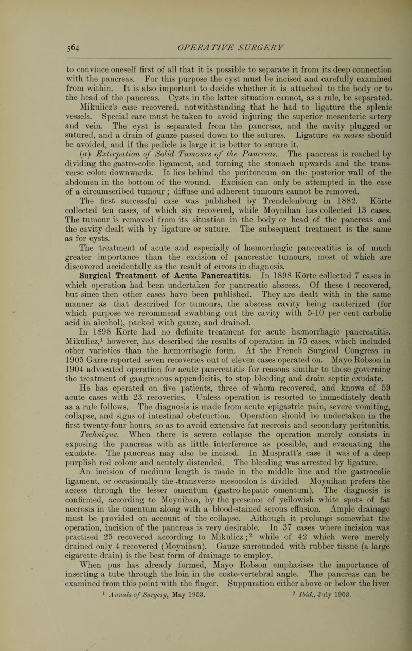 to convince oneself first of all that it is possible to separate it from its deep connection with the pancreas. For this purpose the cyst must be incised and carefully examined from within. It is also important to decide whether it is attached to the body or to the head of the pancreas. Cysts in the latter situation cannot, as a rule, be separated. Mikulicz’s case recovered, notwithstanding that he had to ligature the splenic vessels. Special care must betaken to avoid injuring the superior mesenteric artery and vein. The cyst is separated from the pancreas, and the cavity plugged or sutured, and a drain of gauze passed down to the sutures. Ligature en masse should be avoided, and if the pedicle is large it is better to suture it. (a) Extirpation of Solid Tumours of the Pancreas. The pancreas is reached by dividing the gastro-colic ligament, and turning the stomach upwards and the trans¬ verse colon downwards. It lies behind the peritoneum on the posterior wall of the abdomen in the bottom of the Avound. Excision can only be attempted in the case of a circumscribed tumour; diffuse and adherent tumours cannot be removed. The first successful case was published by Trendelenburg in 1882. Körte collected ten cases, of which six recovered, while Moynihan has collected 13 cases. The tumour is removed from its situation in the body or head of the pancreas and the cavity dealt with by ligature or suture. The subsequent treatment is the same as for cysts. The treatment of acute and especially of haemorrhagic pancreatitis is of much greater importance than the excision of pancreatic tumours, most of Avhich are discovered accidentally as the result of errors in diagnosis. Surgical Treatment of Acute Pancreatitis. In 1898 Körte collected 7 cases in which operation had been undertaken for pancreatic abscess. Of these 4 recovered, but since then other cases have been published. They are dealt Avith in the same manner as that described for tumours, the abscess cavity being cauterized (for which purpose Ave recommend SA\7abbing out the cavity Avith 5-10 per cent carbolic acid in alcohol), packed Avith gauze, and drained. In 1898 Körte had no definite treatment for acute haemorrhagic pancreatitis. Mikulicz,1 however, has described the results of operation in 75 cases, which included other varieties than the haemorrhagic form. At the French Surgical Congress in 1905 Garre reported seven recoveries out of eleven cases operated on. Mayo Robson in 1904 advocated operation for acute pancreatitis for reasons similar to those governing the treatment of gangrenous appendicitis, to stop bleeding and drain septic exudate. He has operated on five patients, three of whom recovered, and knows of 59 acute cases with 23 recoveries. Unless operation is resorted to immediately death as a rule folloAvs. The diagnosis is made from acute epigastric pain, severe vomiting, collapse, and signs of intestinal obstruction. Operation should be undertaken in the first twenty-four hours, so as to avoid extensive fat necrosis and secondary peritonitis. Technique. When there is severe collapse the operation merely consists in exposing the pancreas with as little interference as possible, and eA'acuating the exudate. The pancreas may also be incised. In Muspratt’s case it was of a deep purplish red colour and acutely distended. The bleeding was arrested by ligature. An incision of medium length is made in the middle line and the gastrocolic ligament, or occasionally the .transverse mesocolon is divided. Moynihan prefers the access through the lesser omentum (gastro-hepatic omentum). The diagnosis is confirmed, according to Moynihan, by the presence of yellowish white spots of fat necrosis in the omentum along with a blood-stained serous effusion. Ample drainage must be provided on account of the collapse. Although it prolongs someAvhat the operation, incision of the pancreas is very desirable. In 37 cases where incision was practised 25 recovered according to Mikulicz;2 Avhile of 42 Avhich were merely drained only 4 recovered (Moynihan). Gauze surrounded Avith rubber tissue (a large cigarette drain) is the best form of drainage to employ. When pus has already formed, Mayo Robson emphasises the importance of inserting a tube through the loin in the costo-vertebral angle. The pancreas can be examined from this point Avith the finger. Suppuration either above or beloAv the liver 1 A nnals of Surgery, May 1903. 2 Ibid., July 1903.