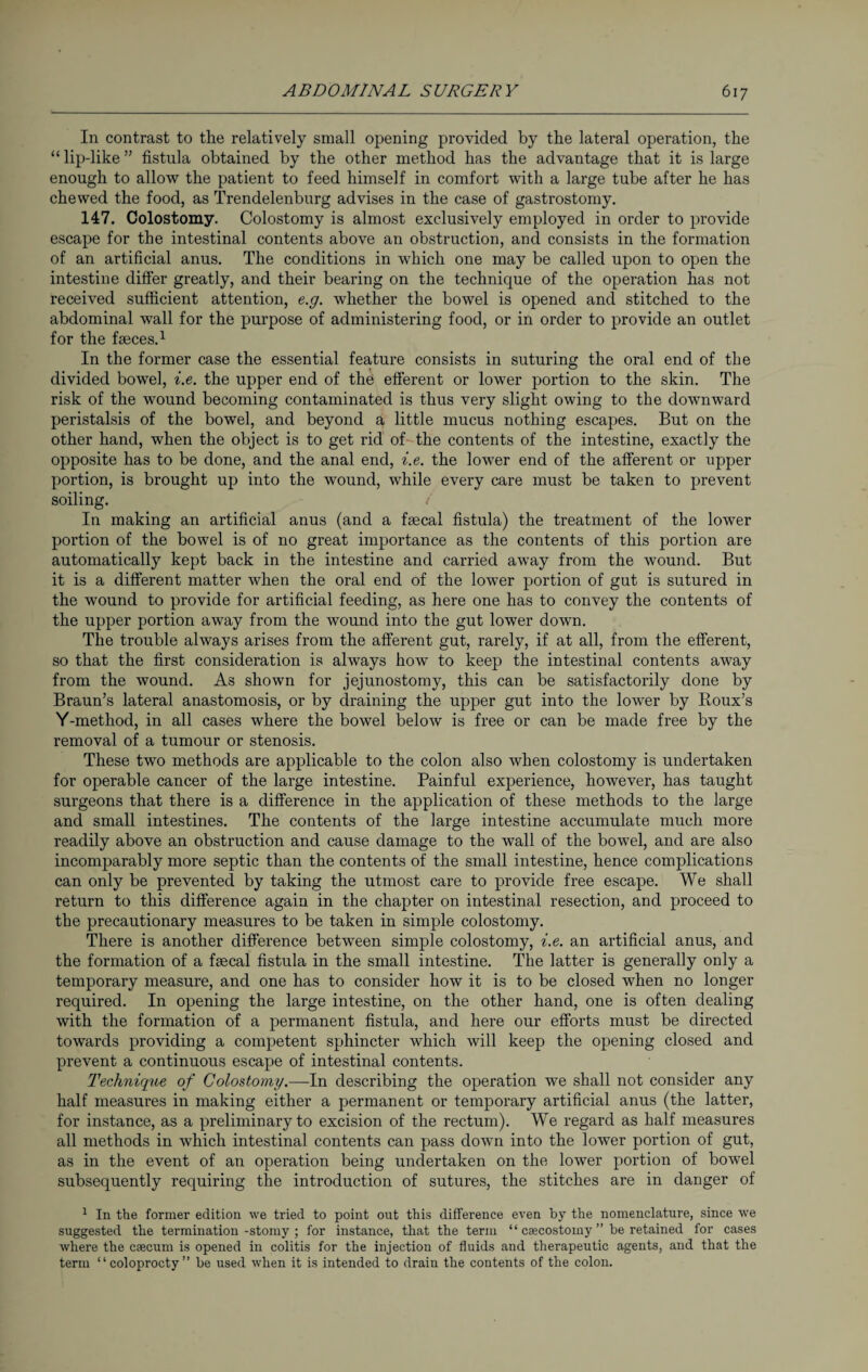 In contrast to the relatively small opening provided by the lateral operation, the “ lip-like ” fistula obtained by the other method has the advantage that it is large enough to allow the patient to feed himself in comfort with a large tube after he has chewed the food, as Trendelenburg advises in the case of gastrostomy. 147. Colostomy. Colostomy is almost exclusively employed in order to provide escape for the intestinal contents above an obstruction, and consists in the formation of an artificial anus. The conditions in which one may be called upon to open the intestine differ greatly, and their bearing on the technique of the operation has not received sufficient attention, e.g. whether the bowel is opened and stitched to the abdominal wall for the purpose of administering food, or in order to provide an outlet for the fasces.1 In the former case the essential feature consists in suturing the oral end of the divided bowel, i.e. the upper end of the efferent or lower portion to the skin. The risk of the wound becoming contaminated is thus very slight owing to the downward peristalsis of the bowel, and beyond a little mucus nothing escapes. But on the other hand, when the object is to get rid of the contents of the intestine, exactly the opposite has to be done, and the anal end, i.e. the lower end of the afferent or upper portion, is brought up into the wound, while every care must be taken to prevent soiling. i In making an artificial anus (and a faecal fistula) the treatment of the lower portion of the bowel is of no great importance as the contents of this portion are automatically kept back in the intestine and carried away from the wound. But it is a different matter when the oral end of the lower portion of gut is sutured in the wound to provide for artificial feeding, as here one has to convey the contents of the upper portion away from the wound into the gut lower down. The trouble always arises from the afferent gut, rarely, if at all, from the efferent, so that the first consideration is always how to keep the intestinal contents away from the wound. As shown for jejunostomy, this can be satisfactorily done by Braun’s lateral anastomosis, or by draining the upper gut into the lower by Roux’s Y-method, in all cases where the bowel below is free or can be made free by the removal of a tumour or stenosis. These two methods are applicable to the colon also when colostomy is undertaken for operable cancer of the large intestine. Painful experience, however, has taught surgeons that there is a difference in the application of these methods to the large and small intestines. The contents of the large intestine accumulate much more readily above an obstruction and cause damage to the wall of the bowel, and are also incomparably more septic than the contents of the small intestine, hence complications can only be prevented by taking the utmost care to provide free escape. We shall return to this difference again in the chapter on intestinal resection, and proceed to the precautionary measures to be taken in simple colostomy. There is another difference between simple colostomy, i.e. an artificial anus, and the formation of a faecal fistula in the small intestine. The latter is generally only a temporary measure, and one has to consider how it is to be closed when no longer required. In opening the large intestine, on the other hand, one is often dealing with the formation of a permanent fistula, and here our efforts must be directed towards providing a competent sphincter which will keep the opening closed and prevent a continuous escape of intestinal contents. Technique of Colostomy.—In describing the operation we shall not consider any half measures in making either a permanent or temporary artificial anus (the latter, for instance, as a preliminary to excision of the rectum). We regard as half measures all methods in which intestinal contents can pass down into the lower portion of gut, as in the event of an operation being undertaken on the lower portion of bowel subsequently requiring the introduction of sutures, the stitches are in danger of 1 In the former edition we tried to point out this difference even by the nomenclature, since we suggested the termination -stomy ; for instance, that the term “ csecostomy ” be retained for cases where the caecum is opened in colitis for the injection of fluids and therapeutic agents, and that the term “coloprocty” be used when it is intended to drain the contents of the colon.