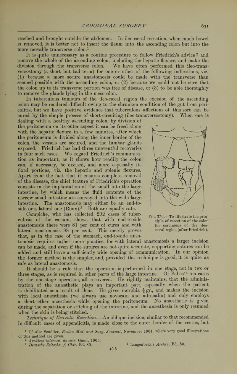 reached and brought outside the abdomen. In ileo-caecal resection, when much bowel is removed, it is better not to insert the ileum into the ascending colon but into the more movable transverse colon.1 It is quite unnecessary as a routine procedure to follow Friedrich’s advice 2 and remove the whole of the ascending colon, including the hepatic flexure, and make the division through the transverse colon. We have often performed this ileo-trans- versostomy (a short but bad term) for one or other of the following indications, viz. (1) because a more secure anastomosis could be made with the transverse than seemed possible with the ascending colon, or (2) because we could not be sure that the colon up to its transverse portion was free of disease, or (3) to be able thoroughly to remove the glands lying in the mesocolon. In tuberculous tumours of the ileo-caecal region the excision of the ascending colon may be rendered difficult owing to the shrunken condition of the gut from peri¬ colitis, but we have positive evidence that tuberculous affections of this sort can be cured by the simple process of short-circuiting (ileo-transversostomy). When one is dealing with a healthy ascending colon, by division of the peritoneum on its outer aspect it can be freed along with the hepatic flexure in a few minutes, after which the peritoneum is divided along the inner border of the colon, the vessels are secured, and the lumbar glands exposed. Friedrich has had three uneventful recoveries in four such cases. We regard Friedrich’s communica¬ tion as important, as it shows how readily the colon can, if necessary, be excised, and more especially its fixed portions, viz. the hepatic and splenic flexures. Apart from the fact that it ensures complete removal of the disease, the chief feature of Friedrich’s operation consists in the implantation of the small into the large intestine, by which means the fluid contents of the narrow small intestine are conveyed into the wide large intestine. The anastomosis may either be an end-to- side or a lateral one (Roux).3 Both are equally safe. Campiche, who has collected 202 cases of tuber¬ culosis of the caecum, shows that with end-to-side anastomosis there were 81 per cent of cures and with lateral anastomosis 88 per cent. This merely proves that, as in the case of the stomach, end-to-side anas¬ tomosis requires rather more practice, for with lateral anastomosis a larger incision can be made, and even if the sutures are not quite accurate, supporting sutures can be added and still leave a sufficiently wide opening of communication. In our opinion the former method is the simpler, and, provided the technique is good, it is quite as safe as lateral anastomosis. It should be a rule that the operation is performed in one stage, not in two or three stages, as is required in other parts of the large intestine. Of Babes’4 ten cases by the one-stage operation, all recovered. He rightly maintains, that the adminis¬ tration of the anaesthetic plays an important part, especially when the patient is debilitated as a result of ileus. He gives morphia ^gr., and makes the incision with local anaesthesia (we always use novocain and adrenalin) and only employs a short ether anaesthesia while opening the peritoneum. No anaesthetic is given during the separation or stitching of the intestine, and the anaesthesia is only resumed when the skin is being stitched. Technique of Heo-colic Resection.—An oblique incision, similar to that recommended in difficult cases of appendicitis, is made close to the outer border of the rectus, but 1 Cf. also Scudder, Boston Med. and Surg. Journal, November 1904, where very good illustrations of this method are given. 2 Archives Internat, de chir. Gand, 1905. 3 Deutsche Zeitschr. f. Chir. Bd. 80. 40 b Fig. 376.—To illustrate the prin¬ ciple of resection of the colon for carcinoma of the ileo- csecal region (after Friedrich). 4 Langenbeck’s Archiv, Bd. 80.