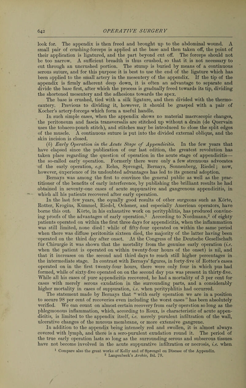 look for. The appendix is then freed and brought up to the abdominal wound. A small pair of crushing-forceps is applied at the base and then taken off, the point of their application is ligatured, and the part beyond cut off. The forceps should not be too narrow. A sufficient breadth is thus crushed, so that it is not necessary to cut through an uncrushed portion. The stump is buried by means of a continuous serous suture, and for this purpose it is best to use the end of the ligature which has been applied to the small artery in the mesentery of the appendix. If the tip of the appendix is firmly adherent deep down, it is often an advantage to separate and divide the base first, after which the process is gradually freed towards its tip, dividing the shortened mesentery and the adhesions towards the apex. The base is crushed, tied with a silk ligature, and then divided with the thermo¬ cautery. Previous to dividing it, however, it should be grasped with a pair of Ivocher’s artery-forceps which form a useful handle. In such simple cases, when the appendix shows no material macroscopic changes, the peritoneum and fascia transversalis are stitched up without a drain (de Quervain uses the tobacco-pouch stitch), and stitches may be introduced to close the split edges of the muscle. A continuous suture is put into the divided external oblique, and the skin incision is closed. (6) Early Operation in the Acute Stage of Appendicitis. In the few years that have elapsed since the publication of our last edition, the greatest revolution has taken place regarding the question of operation in the acute stage of appendicitis— the so-called early operation. Formerly there were only a few strenuous advocates of the early operation, e.g. Rehn, Sprengel, Bernays, Sonnenberg, Riedel; now, however, experience of its undoubted advantages has led to its general adoption. Bernays was among the first to convince the general public as well as the prac¬ titioner of the benefits of early interference, by publishing the brilliant results he had obtained in seventy-one cases of acute suppurative and gangrenous appendicitis, in which all his patients recovered after early operation. In the last few years, the equally good results of other surgeons such as Körte, Rotter, Krogius, Kümmel, Riedel, Ochsner, and especially American operators, have borne this out. Körte, in his exhaustive work on perityphlitis, has produced convinc¬ ing proofs of the advantages of early operation.1 According to Nordmann,2 of eighty patients operated on within the first three days for appendicitis, when the inflammation was still limited, none died ! while of fifty-four operated on within the same period when there was diffuse peritonitis sixteen died, the majority of the latter having been operated on the third day after onset. At the Congress of the Deutsche Gesellschaft für Chirurgie it was shown that the mortality from the genuine early operation (i.e. when the patient is operated on within twenty-four hours of the onset) is nil, and that it increases on the second and third days to reach still higher percentages in the intermediate stage. In contrast with Bernays’ figures, in forty-five of Rotter’s cases operated on in the first twenty-four hours, there were only four in which pus had formed, while of sixty-five operated on on the second day pus was present in thirty-five. While all his cases of pure appendicitis recovered, he had a mortality of 3 per cent for cases with merely serous exudation in the surrounding parts, and a considerably higher mortality in cases of suppuration, i.e. when perityphlitis had occurred. The statement made by Bernays that “ with early operation we are in a position to secure 98 per cent of recoveries even including the worst cases ” has been absolutely verified. We can count on almost certain recovery from early operation so long as the phlegmonous inflammation, which, according to Roux, is characteristic of acute appen¬ dicitis, is limited to the appendix itself, i.e. merely purulent infiltration of the wall, ulcerative changes of the mucous membrane, or more extensive gangrene. In addition to the appendix being intensely red and swollen, it is almost always covered with lymph, and there is a sero-purulent exudation round it. The period of the true early operation lasts so long as the surrounding serous and subserous tissues have not become involved in the acute suppurative infiltration or necrosis, i.e. when 1 Compare also the great works of Kelly and of Sprengel on Disease of the Appendix. 2 Langenbeek’s Archiv, Bd. 78.