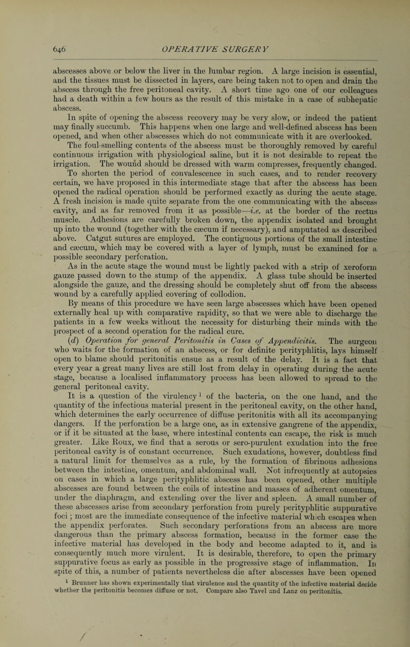 abscesses above or below the liver in the lumbar region. A large incision is esseutial, and the tissues must be dissected in layers, care being taken not to open and drain the abscess through the free peritoneal cavity. A short time ago one of our colleagues had a death within a few hours as the result of this mistake in a case of subhepatic abscess. In spite of opening the abscess recovery may be very slow, or indeed the patient may finally succumb. This happens when one large and well-defined abscess has been opened, and when other abscesses which do not communicate with it are overlooked. The foul-smelling contents of the abscess must be thoroughly removed by careful continuous irrigation with physiological saline, but it is not desirable to repeat the irrigation. The wound should be dressed with warm compresses, frequently changed. To shorten the period of convalescence in such cases, and to render recovery- certain, we have proposed in this intermediate stage that after the abscess has been opened the radical operation should be performed exactly as during the acute stage. A fresh incision is made quite separate from the one communicating with the abscess cavity, and as far removed from it as possible—i.e. at the border of the rectus muscle. Adhesions are carefully broken down, the appendix isolated and brought up into the wound (together with the ceecum if necessary), and amputated as described above. Catgut sutures are employed. The contiguous portions of the small intestine and caecum, which may be covered with a layer of lymph, must be examined for a possible secondary perforation. As in the acute stage the wound must be lightly packed with a strip of xeroform gauze passed down to the stump of the appendix. A glass tube should be inserted alongside the gauze, and the dressing should be completely shut off from the abscess wound by a carefully applied covering of collodion. By means of this procedure we have seen large abscesses which have been opened externally heal up with comparative rapidity, so that we were able to discharge the patients in a few weeks without the necessity for disturbing their minds with the prospect of a second operation for the radical cure. (cl) Operation for general Peritonitis in Gases of Appendicitis. The surgeon who waits for the formation of an abscess, or for definite perityphlitis, lays himself open to blame should peritonitis ensue as a result of the delay. It is a fact that every year a great many lives are still lost from delay in operating during the acute stage, because a localised inflammatory process has been allowed to spread to the general peritoneal cavity. It is a question of the virulency1 of the bacteria, on the one hand, and the quantity of the infectious material present in the peritoneal cavity, on the other hand, which determines the early occurrence of diffuse peritonitis with all its accompanying dangers. If the perforation be a large one, as in extensive gangrene of the appendix, or if it be situated at the base, where intestinal contents can escape, the risk is much greater. Like Roux, we find that a serous or sero-purulent exudation into the free peritoneal cavity is of constant occurrence. Such exudations, however, doubtless find a natural limit for themselves as a rule, by the formation of fibrinous adhesions between the intestine, omentum, and abdominal wall. Not infrequently at autopsies on cases in which a large perityphlitic abscess has been opened, other multiple abscesses are found between the coils of intestine and masses of adherent omentum, under the diaphragm, and extending over the liver and spleen. A small number of these abscesses arise from secondary perforation from purely perityphlitic suppurative foci; most are the immediate consequence of the infective material which escapes when the appendix perforates. Such secondary perforations from an abscess are more dangerous than the primary abscess formation, because in the former case the infective material has developed in the body and become adapted to it, and is consequently much more virulent. It is desirable, therefore, to open the primary suppurative focus as early as possible in the progressive stage of inflammation. In spite of this, a number of patients nevertheless die after abscesses have been opened 1 Brunner has shown experimentally that virulence and the quantity of the infective material decide whether the peritonitis becomes diffuse or not. Compare also Tavel and Lanz on peritonitis.