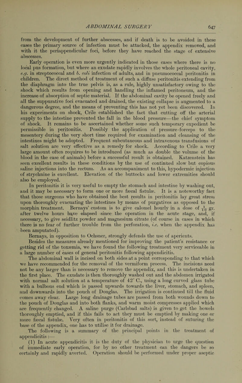 from the development of further abscesses, and if death is to be avoided in these cases the primary source of infection must be attacked, the appendix removed, and with it the periappendicular foci, before they have reached the stage of extensive abscesses. Early operation is even more urgently indicated in those cases where there is no local pus formation, but where an exudate rapidly involves the whole peritoneal cavity, e.cj. in streptococcal and b. coli infection of adults, and in pneumococcal peritonitis in children. The direct method of treatment of such a diffuse peritonitis extending from the diaphragm into the true pelvis is, as a rule, highly unsatisfactory owing to the shock which results from opening and handling the inflamed peritoneum, and the increase of absorption of septic material. If the abdominal cavity be opened freely and all the suppurative foci evacuated and drained, the existing collapse is augmented to a dangerous degree, and the means of preventing this has not yet been discovered. In his experiments on shock, Crile established the fact that cutting oft' the arterial supply to the intestine prevented the fall in the blood pressure—the chief symptom of shock. It remains to be ascertained whether some such temporary expedient be permissible in peritonitis. Possibly the application of pressure-forceps to the mesentery during the very short time required for examination and cleansing of the intestines might be adopted. Frequent subcutaneous and intravenous transfusions of salt solution are very effective as a remedy for shock. According to Crile a very large amount often requires to be introduced (as much as double the volume of the blood in the case of animals) before a successful result is obtained. Katzenstein has seen excellent results in these conditions by the use of continued slow but copious saline injections into the rectum. As an accompaniment to this, hypodermic injection of strychnine is excellent. Elevation of the buttocks and lower extremities should also be employed. In peritonitis it is very useful to empty the stomach and intestine by washing out, and it may be necessary to form one or more ftecal fistulse. It is a noteworthy fact that those surgeons who have obtained the best results in peritonitis lay great stress upon thoroughly evacuating the intestines by means of purgatives as opposed to the morphin treatment. Bernays’ custom is to give calomel hourly in a dose of TTr) gr. after twelve hours have elapsed since the operation in the acute stage, and, if necessary, to give seidlitz powder and magnesium citrate (of course in cases in which there is no fear of further trouble from the perforation, i.e. when the appendix has been amputated). Bernays, in opposition to Ochsner, strongly defends the use of aperients. Besides the measures already mentioned for improving the patient’s resistance or getting rid of the toxsemia, we have found the following treatment very serviceable in a large number of cases of general peritonitis following appendicitis. The abdominal wall is incised on both sides at a point corresponding to that which we have recommended for the removal of the vermiform process. The incisions need not be any larger than is necessary to remove the appendix, and this is undertaken in the first place. The exudate is then thoroughly washed out and the abdomen irrigated with normal salt solution at a temperature of 42° C., using a long curved glass tube with a bulbous end which is passed upwards towards the liver, stomach, and spleen, and downwards into the pouch of Douglas. The irrigation is continued till the fluid comes away clear. Large long drainage tubes are passed from both wounds down to the pouch of Douglas and into both flanks, and warm moist compresses applied which are frequently changed. A saline purge (Carlsbad salts) is given to get the bowels thoroughly emptied, and if this fails to act they must be emptied by making one or more faecal fistuke. Very often in peritonitis of this sort, instead of suturing the base of the appendix, one has to utilise it for drainage. The following is a summary of the principal points in the treatment of appendicitis:— (1) In acute appendicitis it is the duty of the physician to urge the question of immediate early operation, for by no other treatment can the dangers be so certainly and rapidly averted. Operation should be performed under proper aseptic