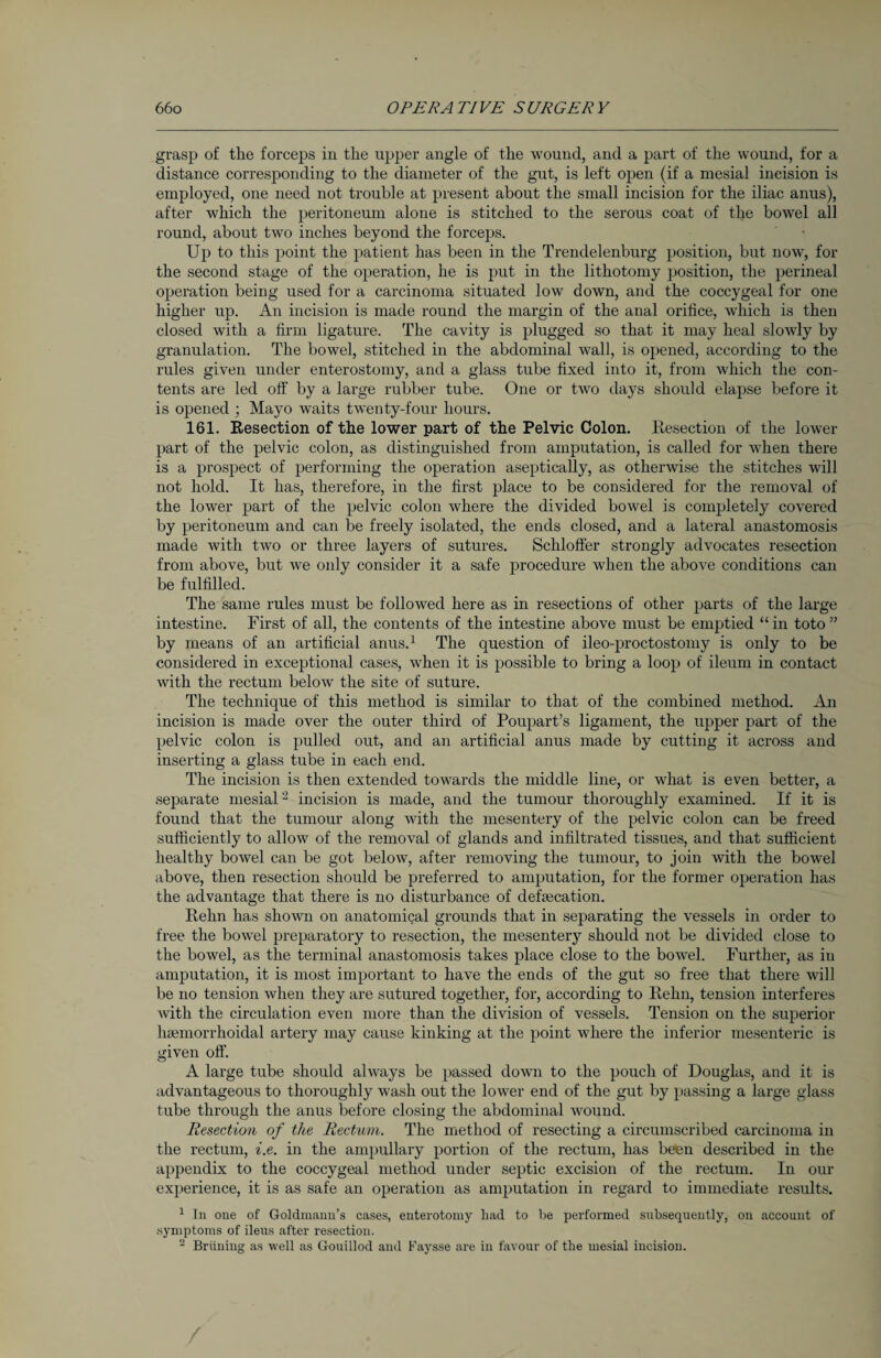 grasp of the forceps in the upper angle of the wound, and a part of the wound, for a distance corresponding to the diameter of the gut, is left open (if a mesial incision is employed, one need not trouble at present about the small incision for the iliac anus), after which the peritoneum alone is stitched to the serous coat of the bowel all round, about two inches beyond the forceps. Up to this point the patient has been in the Trendelenburg position, but now, for the second stage of the operation, he is put in the lithotomy position, the perineal operation being used for a carcinoma situated low down, and the coccygeal for one higher up. An incision is made round the margin of the anal orifice, which is then closed with a firm ligature. The cavity is plugged so that it may heal slowly by granulation. The bowel, stitched in the abdominal wall, is opened, according to the rules given under enterostomy, and a glass tube fixed into it, from which the con¬ tents are led off by a large rubber tube. One or two days should elapse before it is opened ; Mayo waits twenty-four hours. 161. Resection of the lower part of the Pelvic Colon. Resection of the lower part of the pelvic colon, as distinguished from amputation, is called for when there is a prospect of performing the operation aseptically, as otherwise the stitches will not hold. It has, therefore, in the first place to be considered for the removal of the lower part of the pelvic colon where the divided bowel is completely covered by peritoneum and can be freely isolated, the ends closed, and a lateral anastomosis made with two or three layers of sutures. Schloffer strongly advocates resection from above, but we only consider it a safe procedure when the above conditions can be fulfilled. The same rules must be followed here as in resections of other parts of the large intestine. First of all, the contents of the intestine above must be emptied “ in toto ” by means of an artificial anus.1 The question of ileo-proctostomy is only to be considered in exceptional cases, when it is possible to bring a loop of ileum in contact with the rectum below the site of suture. The technique of this method is similar to that of the combined method. An incision is made over the outer third of Poupart’s ligament, the upper part of the pelvic colon is pulled out, and an artificial anus made by cutting it across and inserting a glass tube in each end. The incision is then extended towards the middle line, or what is even better, a separate mesial2 incision is made, and the tumour thoroughly examined. If it is found that the tumour along with the mesentery of the pelvic colon can be freed sufficiently to allow of the removal of glands and infiltrated tissues, and that sufficient healthy bowel can be got below, after removing the tumour, to join with the bowel above, then resection should be preferred to amputation, for the former operation has the advantage that there is no disturbance of defecation. Rehn has shown on anatomical grounds that in separating the vessels in order to free the bowel preparatory to resection, the mesentery should not be divided close to the bowel, as the terminal anastomosis takes place close to the bowel. Further, as in amputation, it is most important to have the ends of the gut so free that there will be no tension when they are sutured together, fox’, accoi’ding to Rehn, tension interferes with the circulation even more than the division of vessels. Tension on the superior hamiorrlxoidal artery may cause kinking at the point where the inferior mesentei’ic is given off. A large tube should always be passed down to the pouch of Douglas, and it is advantageous to thoroughly wash out the lower end of the gut by passing a large glass tube through the anus before closing the abdominal wound. Resection of the Rectum. The method of resecting a circumscribed carcinoma in the rectum, i.e. in the ampullary portion of the rectum, has been desci’ibed in the appendix to the coccygeal method under septic excision of the rectum. In our experience, it is as safe an operation as amputation in regard to immediate results. 1 In one of Goldmann’s cases, enterotomy had to he performed subsequently, ou account of .symptoms of ileus after resection. 2 Brüning as well as Gouillod and Faysse are in favour of the mesial incision. /