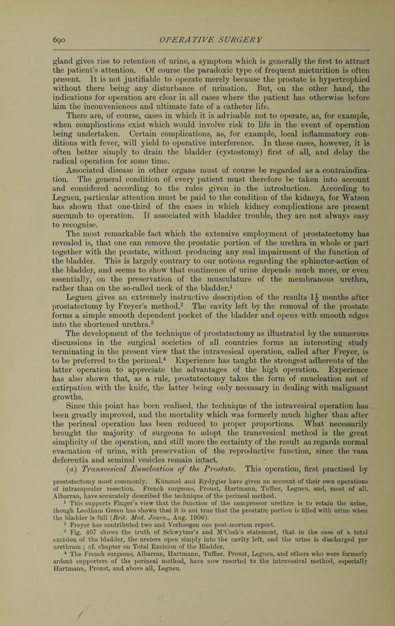 gland gives rise to retention of urine, a symptom which is generally the first to attract the patient’s attention. Of course the paradoxic type of frequent micturition is often present. It is not justifiable to operate merely because the prostate is hypertrophied without there being any disturbance of urination. But, on the other hand, the indications for operation are clear in all cases where the patient has otherwise before him the inconveniences and ultimate fate of a catheter life. There are, of course, cases in which it is advisable not to operate, as, for example, when complications exist which would involve risk to life in the event of operation being undertaken. Certain complications, as, for example, local inflammatory con¬ ditions with fever, will yield to operative interference. In these cases, however, it is often better simply to drain the bladder (cystostomy) first of all, and delay the radical operation for some time. Associated disease in other organs must of course be regarded as a contraindica¬ tion. The general condition of every patient must therefore be taken into account and considered according to the rules given in the introduction. According to Legueu, particular attention must be paid to the condition of the kidneys, for Watson has shown that one-third of the cases in which kidney complications are present succumb to operation. If associated with bladder trouble, they are not always easy to recognise. The most remarkable fact which the extensive employment of prostatectomy has revealed is, that one can remove the prostatic portion of the urethra in whole or part together with the prostate, without producing any real impairment of the function of the bladder. This is largely contrary to our notions regarding the sphincter-action of the bladder, and seems to show that continence of urine depends much more, or even essentially, on the preservation of the musculature of the membranous urethra, rather than on the so-called neck of the bladder.1 Legueu gives an extremely instructive description of the results II, months after prostatectomy by Freyer’s method.2 The cavity left by the removal of the prostate forms a simple smooth dependent pocket of the bladder and opens with smooth edges into the shortened urethra.3 The development of the technique of prostatectomy as illustrated by the numerous discussions in the surgical societies of all countries forms an interesting study terminating in the present view that the intravesical operation, called after Freyer, is to be preferred to the perineal.4 Experience has taught the strongest adherents of the latter operation to appreciate the advantages of the high operation. Experience has also shown that, as a rule, prostatectomy takes the form of enucleation not of extirpation with the knife, the latter being only necessary in dealing with malignant growths. Since this point has been realised, the technique of the intravesical operation has been greatly improved, and the mortality which was formerly much higher than after the perineal operation has been reduced to proper proportions. What necessarily brought the majority of surgeons to adopt the transvesical method is the great simplicity of the operation, and still more the certainty of the result as regards normal evacuation of urine, with preservation of the reproductive function, since the vasa deferentia and seminal vesicles remain intact. (a) Transvesical Enucleation of the Prostate. This operation, first practised by prostatectomy most commonly. Kümmel and Kydygier have given an account of their own operations of intracapsular resection. French surgeons, Proust, Hartmann, Tuffier, Legueu, and, most of all, Albarran, have accurately described the technique of the perineal method. 1 This supports Finger’s view that the function of the compressor urethra? is to retain the urine, though Leedham Green has shown that it is not true that the prostatic portion is filled with urine when the bladder is full {Brit. Med. Journ., Aug. 1906). 2 Freyer has contributed two and Verhoogen one post-mortem report. 3 Fig. 407 shows the truth of Scliwytzer’s and M‘Cosh’s statement, that in the case of a total excision of the bladder, the ureters open simply into the cavity left, and the urine is discharged per urethram ; cf. chapter on Total Excision of the Bladder. 4 The French surgeons, Albarran, Hartmann, Tuffier, Proust, Legueu, and others who were formerly ardent supporters of the perineal method, have now resorted to the intravesical method, especially Hartmann, Proust, and above all, Legueu. /